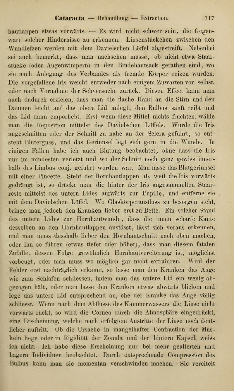 hautlappen etwas vorwärts. — Es wird nicht schwer sein, die Gegen- wart solcher Hindernisse zu erkennen. Linsenstückchen zwischen den Wundlefzen werden mit dem Davielschen Löffel abgestreift. Nebenbei sei auch bemerkt, dass man nachsehen müsse, ob nicht etwa Staar- stücke (oder Augenwimpern) in den Bindehautsack gerathen sind, wo sie nach Anlegung des Verbandes als fremde Körper reizen würden. Die vorgefallene Iris weicht entweder nach einigem Zuwarten von selbst, oder nach Vornahme der Sehversuche zurück. Diesen Effect kann man auch dadurch erzielen, dass man die flache Hand an die Stirn und den Daumen leicht auf das obere Lid anlegt, den Bulbus sanft reibt und das Lid dann emporhebt. Erst wenn diese Mittel nichts fruchten, wähle man die Reposition mittelst des Davielschen Löffels. Wurde die Iris angeschnitten oder der Schnitt zu nahe an der Sclera geführt, so ent- steht Bluterguss, und das Gerinnsel legt sich gern in die Wunde. In einigen Fällen habe ich auch Blutung beobachtet, ohne dass die Iris nur im mindesten verletzt und wo der Schnitt noch ganz gewiss inner- halb des Liinbus conj. geführt worden war. Man fasse das Blutgerinnsel mit einer Pincette. Steht der Hornhautlappen ab, weil die Iris vorwärts gedrängt ist, so drücke man die hinter der Iris angesammelten Staar- reste mittelst des untern Lides aufwärts zur Pupille, und entferne sie mit dem Davielschen Löffel. Wo Glaskörperausfluss zu besorgen steht, bringe man jedoch den Kranken lieber erst zu Bette. Ein solcher Stand des untern Lides zur Hornhautwunde, dass die innen scharfe Kante desselben an den Hornhautlappen anstösst, lässt sich voraus erkennen, und man muss -desshalb lieber den Hornhautschnitt nach oben machen, oder ihn so führen (etwas tiefer oder höher), dass man diesem fatalen Zufalle, dessen Folge gewöhnlich Hornhautvereiterung ist, möglichst vorbeugt, oder man muss wo möglich gar nicht extrahiren. Wird der Fehler erst nachträglich erkannt, so lasse man den Kranken das Auge wie zum Schlafen schliessen, indem man das untere Lid ein wenig ab- gezogen hält, oder man lasse den Kranken etwas abwärts blicken und lege das untere Lid entsprechend an, ehe der Kranke das Auge völlig schliesst. Wenn nach dem Abflüsse des Kammerwassers die Linse nicht vorwärts rückt, so wird die Cornea durch die Atmosphäre eingedrückt, eine Erscheinung, welche nach erfolgtem Austritte der Linse noch deut- licher auftritt. Ob die Ursache in mangelhafter Contraction der Mus- keln liege oder in Eigidität der Zonula und der hintern Kapsel, weiss ich nicht. Ich habe diese Erscheinung nur bei mehr gealterten und hagern Individuen beobachtet. Durch entsprechende Compression des Bulbus kann man sie momentan verschwinden machen. Sie vereitelt