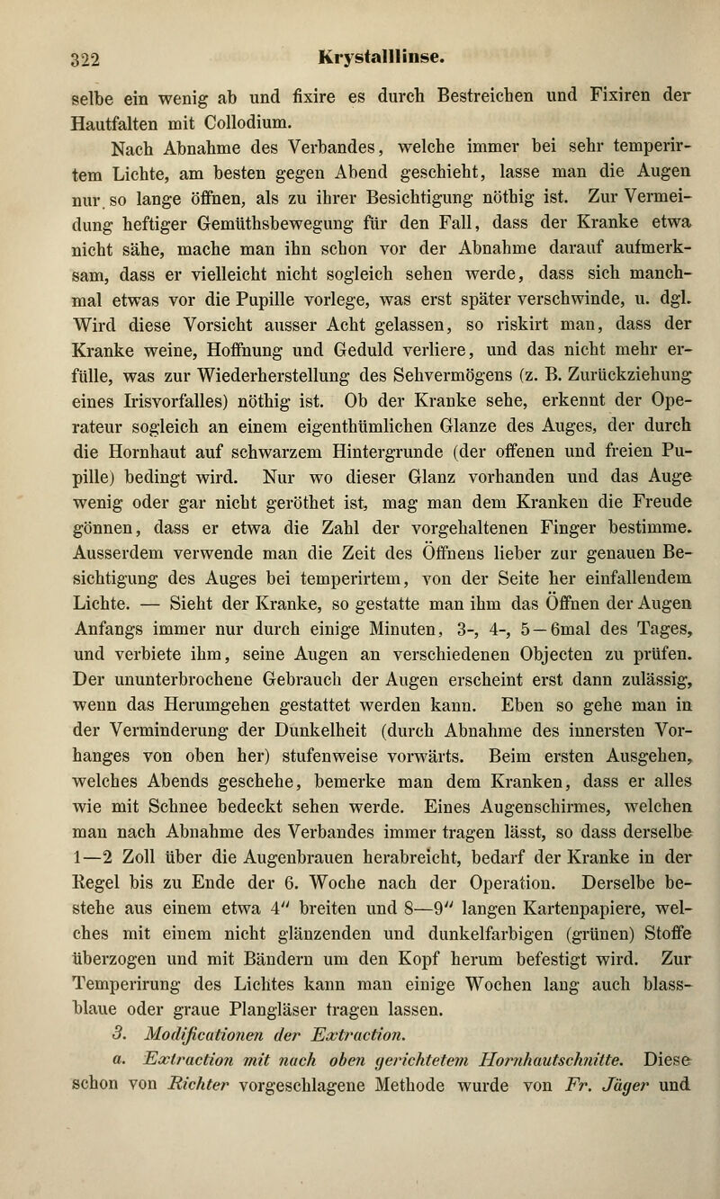 selbe ein wenig ab und fixire es durch Bestreichen und Fixiren der Hautfalten mit Collodium. Nach Abnahme des Verbandes, welche immer bei sehr temperir- tem Lichte, am besten gegen Abend geschieht, lasse man die Augen nur. so lange öffnen, als zu ihrer Besichtigung nöthig ist. Zur Vermei- dung heftiger Gemüthsbewegung für den Fall, dass der Kranke etwa nicht sähe, mache man ihn schon vor der Abnahme darauf aufmerk- sam, dass er vielleicht nicht sogleich sehen werde, dass sich manch- mal etwas vor die Pupille vorlege, was erst später verschwinde, u. dgL Wird diese Vorsicht ausser Acht gelassen, so riskirt man, dass der Kranke weine, Hoffnung und Geduld verliere, und das nicht mehr er- fülle, was zur Wiederherstellung des Sehvermögens (z. B. Zurückziehung eines Irisvorfalles) nöthig ist. Ob der Kranke sehe, erkennt der Ope- rateur sogleich an einem eigenthümlichen Glänze des Auges, der durch die Hornhaut auf schwarzem Hintergrunde (der offenen und freien Pu- pille) bedingt wird. Nur wo dieser Glanz vorhanden und das Auge wenig oder gar nicht geröthet ist, mag man dem Kranken die Freude gönnen, dass er etwa die Zahl der vorgehaltenen Finger bestimme. Ausserdem verwende man die Zeit des Offnens lieber zur genauen Be- sichtigung des Auges bei temperirtem, von der Seite her einfallendem Lichte. — Sieht der Kranke, so gestatte man ihm das Offnen der Augen Anfangs immer nur durch einige Minuten, 3-, 4-, 5 —6mal des Tages, und verbiete ihm, seine Augen an verschiedenen Objecten zu prüfen. Der ununterbrochene Gebrauch der Augen erscheint erst dann zulässig, wenn das Herumgehen gestattet werden kann. Eben so gehe man in der Verminderung der Dunkelheit (durch Abnahme des innersten Vor- hanges von oben her) stufenweise vorwärts. Beim ersten Ausgehen, welches Abends geschehe, bemerke man dem Kranken, dass er alles wie mit Schnee bedeckt sehen werde. Eines Augenschirmes, welchen man nach Abnahme des Verbandes immer tragen lässt, so dass derselbe 1 —2 Zoll über die Augenbrauen herabreicht, bedarf der Kranke in der Eegel bis zu Ende der 6. Woche nach der Operation. Derselbe be- stehe aus einem etwa 4 breiten und 8—9 langen Kartenpapiere, wel- ches mit einem nicht glänzenden und dunkelfarbigen (grünen) Stoffe überzogen und mit Bändern um den Kopf herum befestigt wird. Zur Temperirung des Lichtes kann man einige Wochen lang auch blass- blaue oder graue Plangläser tragen lassen. 3. Modificationen der Extraction. a. Extraction mit nach oben gerichtetem Hornhautschnitte. Diese schon von Richter vorgeschlagene Methode wurde von Fr. Jäger und