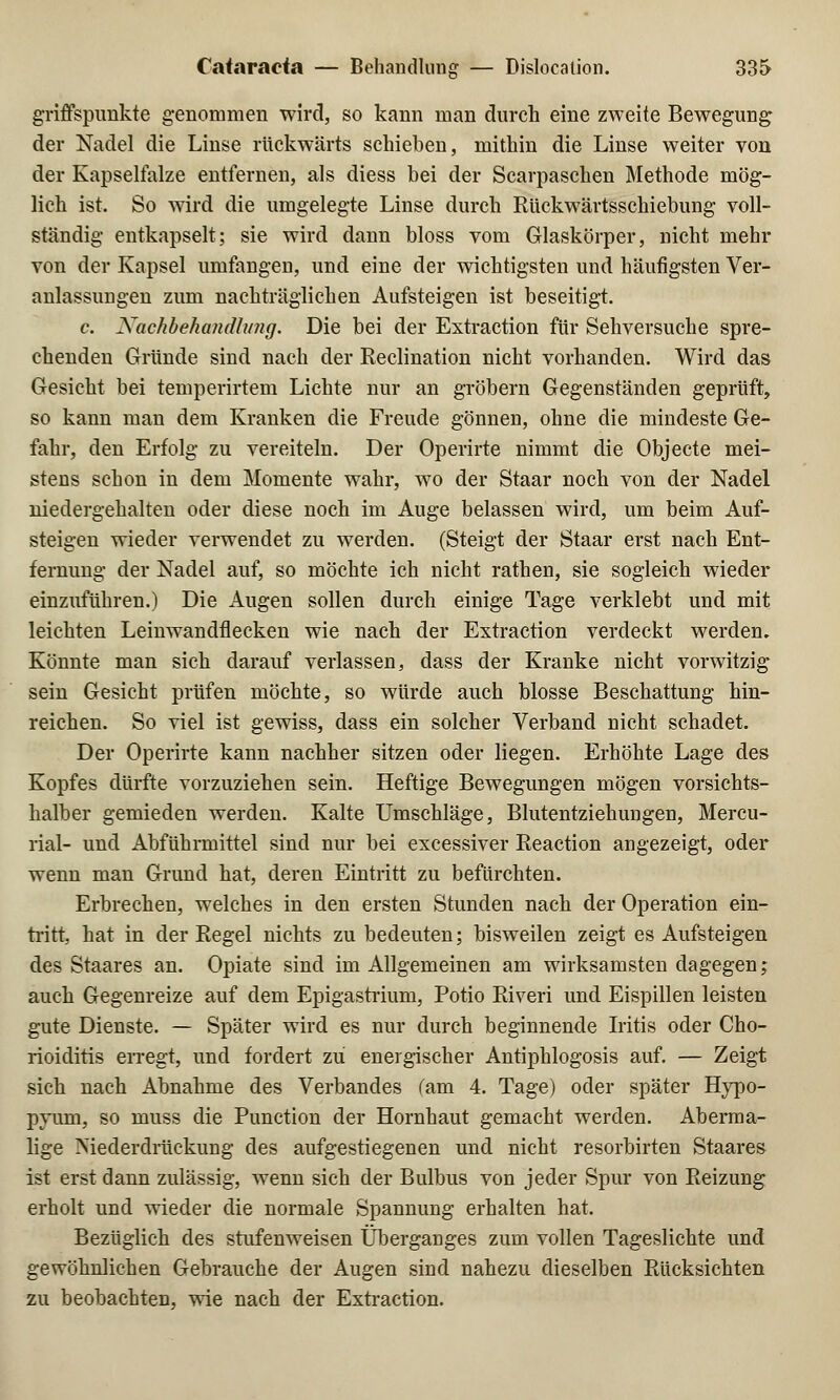 griffspunkte genommen wird, so kann man durch eine zweite Bewegung der Nadel die Linse rückwärts schieben, mithin die Linse weiter von der Kapselfalze entfernen, als diess bei der Scarpaschen Methode mög- lich ist. So wird die umgelegte Linse durch Rückwärtsschiebung voll- ständig entkapselt; sie wird dann bloss vom Glaskörper, nicht mehr von der Kapsel umfangen, und eine der wichtigsten und häufigsten Ver- anlassungen zum nachträglichen Aufsteigen ist beseitigt. c. Nachbehandlung. Die bei der Extraction für Sehversuche spre- chenden Gründe sind nach der Reclination nicht vorhanden. Wird das Gesicht bei temperirtem Lichte nur an gröbern Gegenständen geprüft, so kann man dem Kranken die Freude gönnen, ohne die mindeste Ge- fahr, den Erfolg zu vereiteln. Der Operirte nimmt die Objecte mei- stens schon in dem Momente wahr, wo der Staar noch von der Nadel niedergehalten oder diese noch im Auge belassen wird, um beim Auf- steigen wieder verwendet zu werden. (Steigt der Staar erst nach Ent- fernung der Nadel auf, so möchte ich nicht rathen, sie sogleich wieder einzuführen.) Die Augen sollen durch einige Tage verklebt und mit leichten Leinwandflecken wie nach der Extraction verdeckt werden. Könnte man sich darauf verlassen, dass der Kranke nicht vorwitzig sein Gesicht prüfen möchte, so würde auch blosse Beschattung hin- reichen. So viel ist gewiss, dass ein solcher Verband nicht schadet. Der Operirte kann nachher sitzen oder liegen. Erhöhte Lage des Kopfes dürfte vorzuziehen sein. Heftige Bewegungen mögen vorsichts- halber gemieden werden. Kalte Umschläge, Blutentziehungen, Mercu- rial- und Abführmittel sind nur bei excessiver Reaction angezeigt, oder wenn man Grund hat, deren Eintritt zu befürchten. Erbrechen, welches in den ersten Stunden nach der Operation ein- tritt, hat in der Regel nichts zu bedeuten; bisweilen zeigt es Aufsteigen des Staares an. Opiate sind im Allgemeinen am wirksamsten dagegen; auch Gegenreize auf dem Epigastrium, Potio River! und Eispillen leisten gute Dienste. — Später wird es nur durch beginnende Iritis oder Cho- rioiditis erregt, und fordert zu energischer Antiphlogosis auf. — Zeigt sich nach Abnahme des Verbandes (am 4. Tage) oder später Hypo- pyum, so muss die Punction der Hornhaut gemacht werden. Aberma- lige Niederdrückung des aufgestiegenen und nicht resorbirten Staares ist erst dann zulässig, wenn sich der Bulbus von jeder Spur von Reizung erholt und wieder die normale Spannung erhalten hat. Bezüglich des stufenweisen Überganges zum vollen Tageslichte und gewöhnlichen Gebrauche der Augen sind nahezu dieselben Rücksichten zu beobachten, wie nach der Extraction.