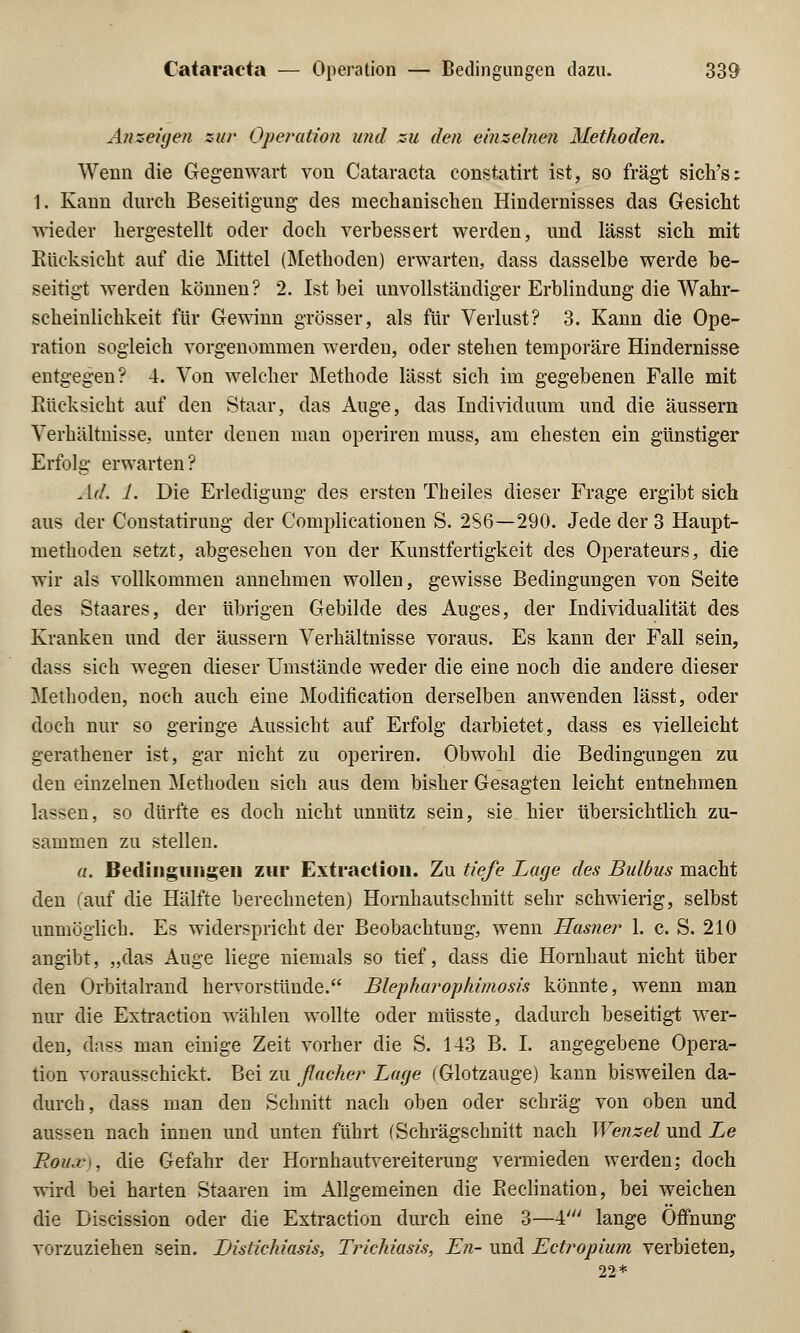 Anzeigen zur Operation und zu den einzelnen Methoden. Wenn die Gegenwart von Cataracta Constatirt ist, so fragt sich's: 1. Kann durch Beseitigung des mechanischen Hindernisses das Gesicht wieder hergestellt oder doch verbessert werden, und lässt sich mit Rücksicht auf die Mittel (Methoden) erwarten, dass dasselbe werde be- seitigt werden können? 2. Ist bei unvollständiger Erblindung die Wahr- scheinlichkeit für Gewinn grösser, als für Verlust? 3. Kann die Ope- ration sogleich vorgenommen werden, oder stehen temporäre Hindernisse entgegen? 4. Von welcher Methode lässt sich im gegebenen Falle mit Rücksicht auf den Staar, das Auge, das Individuum und die äussern Verhältnisse, unter denen man operiren muss, am ehesten ein günstiger Erfolg erwarten? Ad. 1. Die Erledigung des ersten Theiles dieser Frage ergibt sich aus der Constatirung der Complicationen S. 2S6—290. Jede der 3 Haupt- methoden setzt, abgesehen von der Kunstfertigkeit des Operateurs, die wir als vollkommen annehmen wollen, gewisse Bedingungen von Seite des Staares, der übrigen Gebilde des Auges, der Individualität des Kranken und der äussern Verhältnisse voraus. Es kann der Fall sein, dass sieh wegen dieser Umstände weder die eine noch die andere dieser Methoden, noch auch eine Modification derselben anwenden lässt, oder doch nur so geringe Aussicht auf Erfolg darbietet, dass es vielleicht gerathener ist, gar nicht zu operiren. Obwohl die Bedingungen zu den einzelnen Methoden sich aus dem bisher Gesagten leicht entnehmen lassen, so dürfte es doch nicht unnütz sein, sie hier übersichtlich zu- sammen zu stellen. a. Bedingungen zur Extraction. Zu tiefe Lage des Bulbus macht den (auf die Hälfte berechneten) Hornhautschnitt sehr schwierig, selbst unmöglich. Es widerspricht der Beobachtung, wenn Hasner 1. c. S. 210 angibt, „das Auge liege niemals so tief, dass die Hornhaut nicht über den Orbitalrand hervorstünde. Blepharophimosis könnte, wenn man nur die Extraction wählen wollte oder müsste, dadurch beseitigt wer- den, dass man einige Zeit vorher die S. 143 B. I. angegebene Opera- tion vorausschickt. Bei zu fiucher Lage (Glotzauge) kann bisweilen da- durch, dass man den Schnitt nach oben oder schräg von oben und aussen nach innen und unten führt (Schrägschnitt nach Wenzel und Le Roiuv\, die Gefahr der Hornhautvereiterung vermieden werden; doch wird bei harten Staaren im Allgemeinen die Beclination, bei weichen die Discission oder die Extraction durch eine 3—4//; lange Öffnung vorzuziehen sein. JDistichiasis, Trickiasis, En- und Ectropium verbieten, 22*