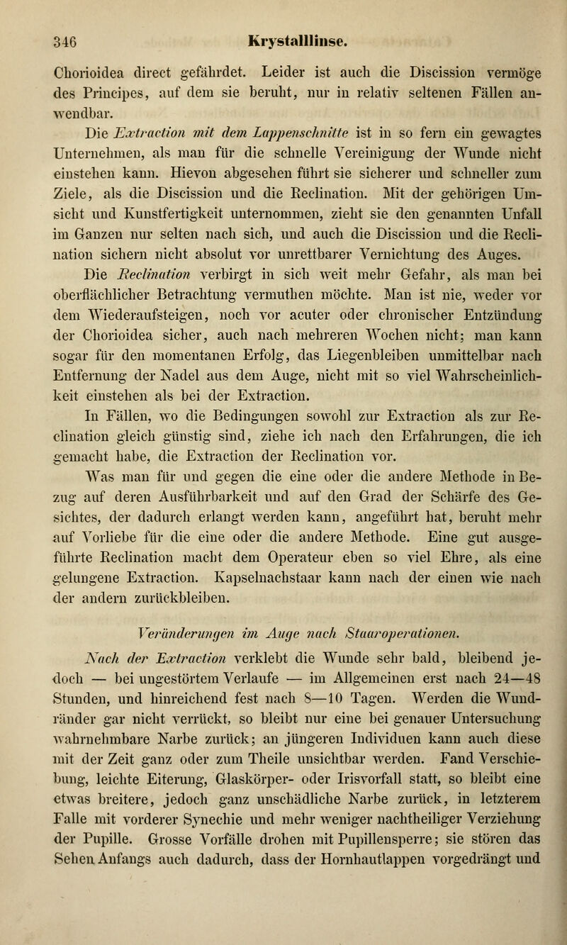 Chorioidea direct gefährdet. Leider ist auch die Discission vermöge des Principes, auf dem sie beruht, nur iu relativ seltenen Fällen an- wendbar. Die Extraction mit dem Lappenschnitte ist in so fern ein gewagtes Unternehmen, als man für die schnelle Vereinigung der Wunde nicht einstehen kann. Hievon abgesehen führt sie sicherer und schneller zum Ziele, als die Discission und die Reclination. Mit der gehörigen Um- sicht und Kunstfertigkeit unternommen, zieht sie den genannten Unfall im Ganzen nur selten nach sich, und auch die Discission und die Recli- nation sichern nicht absolut vor unrettbarer Vernichtung des Auges. Die Reclination verbirgt in sich weit mehr Gefahr, als man bei oberflächlicher Betrachtung vermuthen möchte. Man ist nie, weder vor dem Wiederaufsteigen, noch vor acuter oder chronischer Entzündung der Chorioidea sicher, auch nach mehreren Wochen nicht; man kann sogar für den momentanen Erfolg, das Liegenbleiben unmittelbar nach Entfernung der Nadel aus dem Auge, nicht mit so viel Wahrscheinlich- keit einstehen als bei der Extraction. In Fällen, wo die Bedingungen sowohl zur Extraction als zur Re- cliuation gleich günstig sind, ziehe ich nach den Erfahrungen, die ich gemacht habe, die Extraction der Reclination vor. Was man für und gegen die eine oder die andere Methode in Be- zug auf deren Ausführbarkeit und auf den Grad der Schärfe des Ge- sichtes, der dadurch erlangt werden kann, angeführt hat, beruht mehr auf Vorliebe für die eine oder die andere Methode. Eine gut ausge- führte Reclination macht dem Operateur eben so viel Ehre, als eine gelungene Extraction. Kapselnachstaar kann nach der einen wie nach der andern zurückbleiben. Veränderungen im Auge nach Staaroperationen, Nach der Extraction verklebt die Wunde sehr bald, bleibend je- doch — bei ungestörtem Verlaufe •— im Allgemeinen erst nach 24—48 Stunden, und hinreichend fest nach 8—10 Tagen. Werden die Wund- ränder gar nicht verrückt, so bleibt nur eine bei genauer Untersuchung wahrnehmbare Narbe zurück; an jüngeren Individuen kann auch diese mit der Zeit ganz oder zum Theile unsichtbar werden. Fand Verschie- bung, leichte Eiterung, Glaskörper- oder Irisvorfall statt, so bleibt eine etwas breitere, jedoch ganz unschädliche Narbe zurück, in letzterem Falle mit vorderer Synechie und mehr weniger nachtheiliger Verziehung der Pupille. Grosse Vorfälle drohen mit Pupillensperre; sie stören das Sehen Anfangs auch dadurch, dass der Hornhautlappen vorgedrängt und