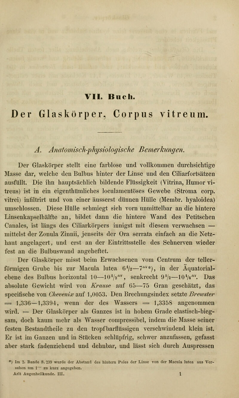 VII. Bach. Der Glaskörper, Corpus vitreum. A. Anatomisch-physiologische Bemerkungen. Der Glaskörper stellt eine farblose und vollkommen durchsichtige Masse dar, welche den Bulbus hinter der Linse und den Ciliarfortsätzen ausfüllt. Die ihn hauptsächlich bildende Flüssigkeit (Vitrina, Humor vi- treus) ist in ein eigenthümliches loculamentöses Gewebe (Stroma corp. vitrei) infiltrirt und von einer äusserst dünnen Hülle (Membr. hyaloidea) umschlossen. Diese Hülle schmiegt sich vorn unmittelbar an die hintere Linsenkapselhälfte an, bildet dann die hintere Wand des Petitschen Canales, ist längs des Ciliarkörpers innigst mit diesem verwachsen — mittelst der Zonula Zinnii, jenseits der Ora serrata einfach an die Netz- haut angelagert, und erst an der Eintrittsstelle des Sehnerven wieder fest an die Bulbuswand angeheftet. Der Glaskörper misst beim Erwachsenen vom Centrum der teller- förmigen Grube bis zur Macula lutea 6*/a—1'*), in der Äquatorial- ebene des Bulbus horizontal 10—lü1/*', senkrecht 97a—10 V*'. Das absolute Gewicht wird von Krause auf 65—75 Gran geschätzt, das specifische von Chevenix auf 1,0053. Den Brechungsindex setzte Brewster = 1,336—1,3394, wenn der des Wassers = 1,3358 angenommen wird. — Der Glaskörper als Ganzes ist in hohem Grade elastisch-bieg- sam, doch kaum mehr als Wasser compressibel, indem die Masse seiner festen Bestandteile zu den tropfbarflüssigen verschwindend klein ist. Er ist im Ganzen und in Stücken schlüpfrig, schwer anzufassen, gefasst aber stark fadenziehend und dehnbar, und lässt sich durch Auspressen *) Im 2. Bande S. 239 wurde der Abstand des hintern Poles der Linse von der Macula lutea aus Ver- sehen um 1' zu kurz angegeben.