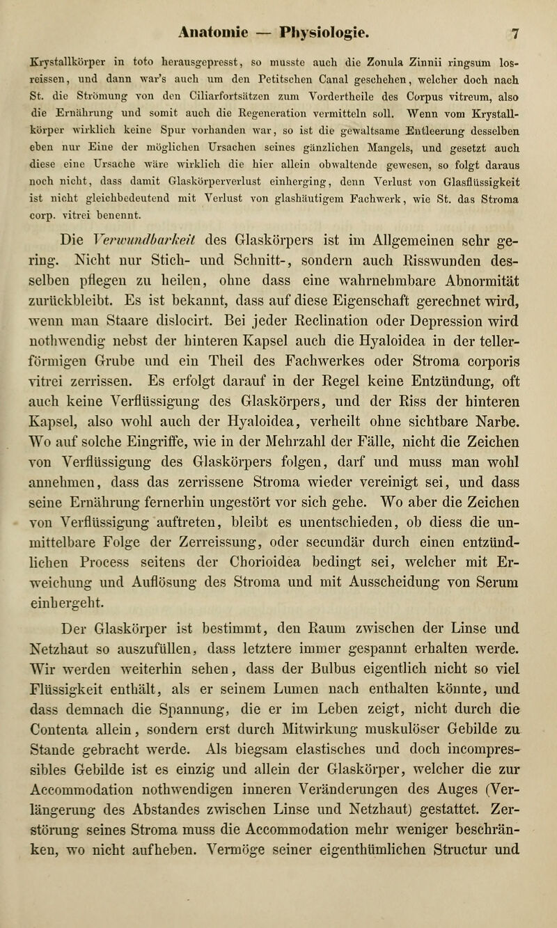 Krystallkörper in toto herausgepresst, so musste auch die Zonula Zinnii ringsum los- reissen, und dann war's auch um den Petitschen Canal geschehen, welcher doch nach St. die Strömung von den Ciliarfortsiitzen zum Vordertheile des Corpus vitreum, also die Ernährung und somit auch die Regeneration vermitteln soll. Wenn vom Krystall- körper wirklich keine Spur vorhanden war, so ist die gewaltsame Entleerung desselben eben nur Eine der möglichen Ursachen seines gänzlichen Mangels, und gesetzt auch diese eine Ursache wäre wirklich die hier allein obwaltende gewesen, so folgt daraus noch nicht, dass damit Glaskörperverlust einherging, denn Verlust von Glasflüssigkeit ist nicht gleichbedeutend mit Verlust von glashäutigem Fachwerk, wie St. das Stroma corp. vitrei benennt. Die Verwundbarkeit des Glaskörpers ist im Allgemeinen sehr ge- ring. Nicht nur Stich- und Schnitt-, sondern auch Risswunden des- selben pflegen zu heilen, ohne dass eine wahrnehmbare Abnormität zurückbleibt. Es ist bekannt, dass auf diese Eigenschaft gerechnet wird, wenn man Staare dislocirt. Bei jeder Reclination oder Depression wird nothwendig nebst der hinteren Kapsel auch die Hyaloidea in der teller- förmigen Grube und ein Theil des Fachwerkes oder Stroma corporis vitrei zerrissen. Es erfolgt darauf in der Regel keine Entzündung, oft auch keine Verflüssigung des Glaskörpers, und der Riss der hinteren Kapsel, also wohl auch der Hyaloidea, verheilt ohne sichtbare Narbe. Wo auf solche Eingriffe, wie in der Mehrzahl der Fälle, nicht die Zeichen von Verflüssigung des Glaskörpers folgen, darf und muss man wohl annehmen, dass das zerrissene Stroma wieder vereinigt sei, und dass seine Ernährung fernerhin ungestört vor sich gehe. Wo aber die Zeichen von Verflüssigung auftreten, bleibt es unentschieden, ob diess die un- mittelbare Folge der Zerreissung, oder secundär durch einen entzünd- lichen Process seitens der Chorioidea bedingt sei, welcher mit Er- weichung und Auflösung des Stroma und mit Ausscheidung von Serum einhergeht. Der Glaskörper ist bestimmt, den Raum zwischen der Linse und Netzhaut so auszufüllen, dass letztere immer gespannt erhalten werde. Wir werden weiterhin sehen, dass der Bulbus eigentlich nicht so viel Flüssigkeit enthält, als er seinem Lumen nach enthalten könnte, und dass demnach die Spannung, die er im Leben zeigt, nicht durch die Contenta allein, sondern erst durch Mitwirkung muskulöser Gebilde zu Stande gebracht werde. Als biegsam elastisches und doch incompres- sibles Gebilde ist es einzig und allein der Glaskörper, welcher die zur Accommodation nothwendigen inneren Veränderungen des Auges (Ver- längerung des Abstandes zwischen Linse und Netzhaut) gestattet. Zer- störung seines Stroma muss die Accommodation mehr weniger beschrän- ken, wo nicht aufheben. Vermöge seiner eigenthümlichen Structur und