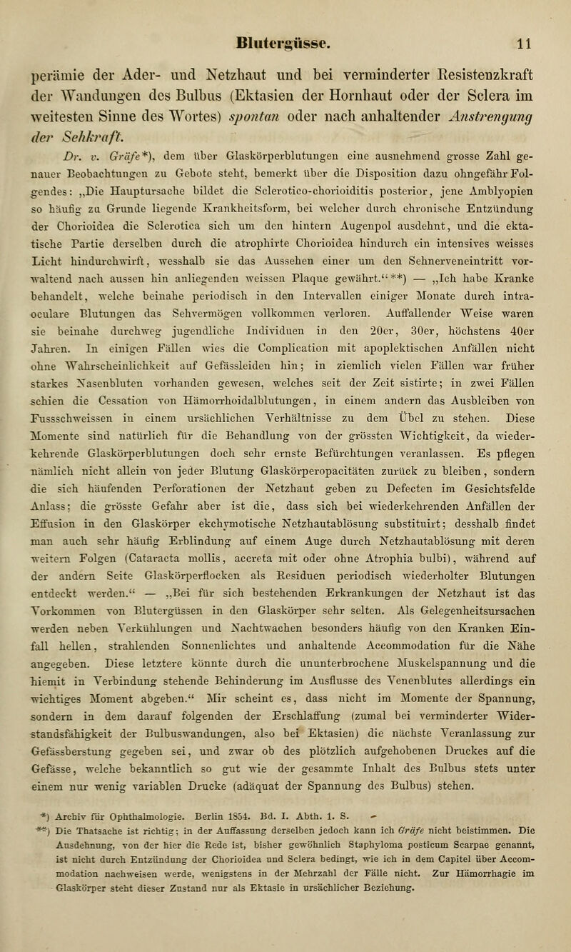 perämie der Ader- und Netzhaut und bei verminderter Resistenzkraft der Wandungen des Bulbus (Ektasien der Hornhaut oder der Sclera im weitesten Sinne des Wortes) spontan oder nach anhaltender Anstrengung der Sehkraft. Dr. r. Gräfe*), dem über Glaskörperblutungen eine ausnehmend grosse Zahl ge- nauer Beobachtungen zu Gebote steht, bemerkt über die Disposition dazu ohngefahr Fol- gendes: „Die Hauptursache bildet die Sclerotico-chorioiditis posterior, jene Amblyopien so häufig zu Grunde liegende Krankheitsform, bei welcher durch chronische Entzündung der Chorioidea die Sclerotica sich um den hintern Augenpol ausdehnt, und die ekta- tische Partie derselben durch die atrophirte Chorioidea hindurch ein intensives weisses Lieht hindurchwirft, wesshalb sie das Aussehen einer um den Sehnerveneintritt vor- ■\valtend nach aussen hin anliegenden weissen Plaque gewährt.**) — „Ich habe Kranke behandelt, welche beinahe periodisch in den Intervallen einiger Monate durch intra- oculare Blutungen das Sehvermögen vollkommen verloren. Auffallender Weise waren sie beinahe durchweg jugendliche Individuen in den 20er, 30er, höchstens 40er Jahren. In einigen Fällen wies die Oomplication mit apoplektischen Anfällen nicht ohne Wahrscheinlichkeit auf Gefässleiden hin; in ziemlich vielen Fällen war früher starkes Nasenbluten vorhanden gewesen, welches seit der Zeit sistirte; in zwei Fällen schien die Cessation von Hämorrhoidalblutungen, in einem andern das Ausbleiben von Fussschweissen in einem ursächlichen Verhältnisse zu dem Übel zu stehen. Diese Momente sind natürlich für die Behandlung von der grössten Wichtigkeit, da wieder- kehrende Glaskörperblutungen doch sehr ernste Befürchtungen veranlassen. Es pflegen nämlich nicht allein von jeder Blutung Glaskörperopacitäten zurück zu bleiben, sondern die sich häufenden Perforationen der Netzhaut geben zu Defecten im Gesichtsfelde Anlass; die grösste Gefahr aber ist die, dass sich bei wiederkehrenden Anfällen der Effusion in den Glaskörper ekehymotische Netzhautablösung substituirt; desshalb findet man auch sehr häufig Erblindung auf einem Auge durch Netzhautablösung mit deren weitem Folgen (Cataracta mollis, aecreta mit oder ohne Atrophia bulbi), während auf der andern Seite Glaskörperflocken als Residuen periodisch wiederholter Blutungen entdeckt werden. — „Bei für sich bestehenden Erkrankungen der Netzhaut ist das Vorkommen von Blutergüssen in den Glaskörper sehr selten. Als Gelegenheitsursachen werden neben Verkühlungen und Nachtwachen besonders häufig von den Kranken Ein- fall hellen, strahlenden Sonnenlichtes und anhaltende Accommodation für die Nähe angegeben. Diese letztere könnte durch die ununterbrochene Muskelspannung und die hiemit in Verbindung stehende Behinderung im Ausflusse des Venenblutes allerdings ein wichtiges Moment abgeben. Mir scheint es, dass nicht im Momente der Spannung, sondern in dem darauf folgenden der Erschlaffung (zumal bei verminderter Wider- standsfähigkeit der Bulbuswandungen, also bei Ektasien) die nächste Veranlassung zur Gefässberstung gegeben sei, und zwar ob des plötzlich aufgehobenen Druckes auf die Gefässe, welche bekanntlich so gut wie der gesammte Inhalt des Bulbus stets unter einem nur wenig variablen Drucke (adäquat der Spannung des Bulbus) stehen. *) Archiv für Ophthalmologie. Berlin 1654. Bd. I. Abth. 1. S. **) Die Thatsache ist richtig; in der Auffassung derselben jedoch kann ich Gräfe nicht beistimmen. Die Ausdehnung, von der hier die Rede ist, bisher gewöhnlich Staphyloma posticum Scarpae genannt, ist nicht durch Entzündung der Chorioidea und Sclera bedingt, wie ich in dem Capitel über Accom- modation nachweisen werde, wenigstens in der Mehrzahl der Fälle nicht. Zur Hämorrhagie im Glaskörper steht dieser Zustand nur als Ektasie in ursächlicher Beziehung.