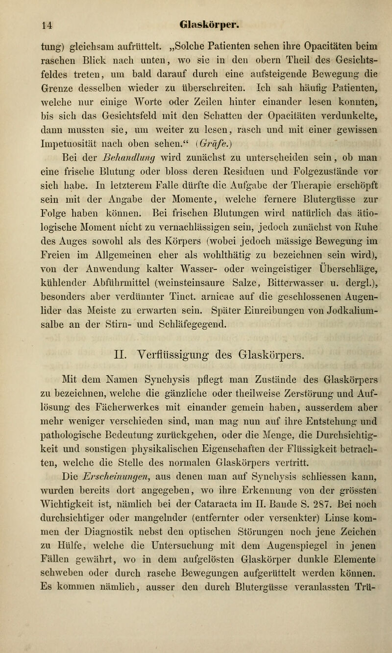 tung) gleichsam aufrüttelt. „Solche Patienten sehen ihre Opacitäten beim raschen Blick nach unten, wo sie in den obern Theil des Gesichts- feldes treten, um bald darauf durch eine aufsteigende Bewegung die Grenze desselben wieder zu überschreiten. Ich sah häufig Patienten, welche nur einige Worte oder Zeilen hinter einander lesen konnten, bis sich das Gesichtsfeld mit den Schatten der Opacitäten verdunkelte, dann mussten sie, um weiter zu lesen, rasch und mit einer gewissen Inipetuosität nach oben sehen. (Ginife.) Bei der Behandlung wird zunächst zu unterscheiden sein, ob man eine frische Blutung oder bloss deren Kesiduen und Folgezustände vor sich habe. In letzterem Falle dürfte die Aufgabe der Therapie erschöpft sein mit der Angabe der Momente, welche fernere Blutergüsse zur Folge haben können. Bei frischen Blutungen wird natürlich das ätio- logische Moment nicht zu vernachlässigen sein, jedoch zunächst von Kühe des Auges sowohl als des Körpers (wobei jedoch massige Bewegung im Freien im Allgemeinen eher als wohlthätig zu bezeichnen sein wird), von der Anwendung kalter Wasser- oder weingeistiger Überschläge, kühlender Abführmittel (weinsteinsaure Salze, Bitterwasser u. dergl.), besonders aber verdünnter Tinct. arnicae auf die geschlossenen Augen- lider das Meiste zu erwarten sein. Später Einreibungen von Jodkalium- salbe an der Stirn- und Schläfegegend. II. Verflüssigung des Glaskörpers. Mit dem Namen Synchysis pflegt man Zustände des Glaskörpers zu bezeichnen, welche die gänzliche oder theilweise Zerstörung und Auf- lösung des Fächerwerkes mit einander gemein haben, ausserdem aber mehr weniger verschieden sind, man mag nun auf ihre Entstehung und pathologische Bedeutung zurückgehen, oder die Menge, die Durchsichtig- keit und sonstigen physikalischen Eigenschaften der Flüssigkeit betrach- ten, welche die Stelle des normalen Glaskörpers vertritt. Die Erscheinungen, aus denen man auf Synchysis schliessen kann, wurden bereits dort angegeben, wo ihre Erkennung von der grössten Wichtigkeit ist, nämlich bei der Cataracta im II. Bande S. 287. Bei noch durchsichtiger oder mangelnder (entfernter oder versenkter) Linse kom- men der Diagnostik nebst den optischen Störungen noch jene Zeichen zu Hülfe, welche die Untersuchung mit dem Augenspiegel in jenen Fällen gewährt, wo in dem aufgelösten Glaskörper dunkle Elemente schweben oder durch rasche Bewegungen aufgerüttelt werden können. Es kommen nämlich, ausser den durch Blutergüsse veranlassten Trü-