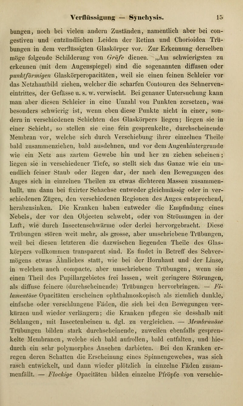 bungen, noch bei vielen andern Zuständen, namentlich aber bei con- gestiven und entzündlichen Leiden der Retina und Chorioidea Trü- bungen in dem verflüssigten Glaskörper vor. Zur Erkennung derselben möge folgende Schilderung von Gräfe dienen. „Am schwierigsten zu erkennen (mit dem Augenspiegel) sind die sogenannten diffusen oder punktförmigen Glaskörperopacitäten, weil sie einen feinen Schleier vor das Netzhautbild ziehen, welcher die scharfen Contouren des Sehnerven- eintrittes, der Gefasse u. s. w. verwischt. Bei genauer Untersuchung kann mau aber diesen Schleier in eine Unzahl von Punkten zersetzen, was besonders schwierig ist, wenn eben diese Punkte nicht in einer, son- dern in verschiedenen Schichten des Glaskörpers liegen; liegen sie in einer Schicht, so stellen sie eine fein gesprenkelte, durchscheinende Membran vor, welche sich durch Verschiebung ihrer einzelnen Theile bald zusammenziehen, bald ausdehnen, und vor dem Augenhintergrunde wie ein Netz aus zartem Gewebe hin und her zu ziehen scheinen; liegen sie in verschiedener Tiefe, so stellt sich das Ganze wie ein un- endlich feiner Staub oder Regen dar, der nach den Bewegungen des Auges sich in einzelnen Theilen zu etwas dichteren Massen zusammen- ballt, um dann bei fixirter Sehachse entweder gleichmässig oder in ver- schiedenen Zügen, den verschiedenen Regionen des Auges entsprechend, herabzusinken. Die Kranken haben entweder die Empfindung eines Nebels, der vor den Objecten schwebt, oder von Strömungen in der Luft, wie durch Insectenschwärme oder derlei hervorgebracht. Diese Trübungen stören weit mehr, als grosse, aber umschriebene Trübungen, weil bei diesen letzteren die dazwischen liegenden Theile des Glas- körpers vollkommen transparent sind. Es findet in Betreff des Sehver- mögens etwas Ahnliches statt, wie bei der Hornhaut und der Linse, in welchen auch compacte, aber umschriebene Trübungen, wenn sie einen Theil des Pupillargebietes frei lassen, weit geringere Störungen, als diffuse feinere (durchscheinende) Trübungen hervorbringen. — Fi- lamentöse Opacitäten erscheinen ophthalmoskopisch als ziemlich dunkle, einfache oder verschlungene Fäden, die sich bei den Bewegungen ver- kürzen und wieder verlängern; die Kranken pflegen sie desshalb mit Schlangen, mit Insectenbeinen u. dgl. zu vergleichen. — Membranöse Trübungen bilden stark durchscheinende, zuweilen ebenfalls gespren- kelte Membranen, welche sich bald aufrollen, bald entfalten, und hie- durch ein sehr polymorphes Ansehen darbieten. Bei den Kranken er- regen deren Schatten die Erscheinung eines Spinnengewebes, was sich rasch entwickelt, und dann wieder plötzlich in einzelne Fäden zusam- menfällt. — Flockige Opacitäten bilden einzelne Pfropfe von verschie-