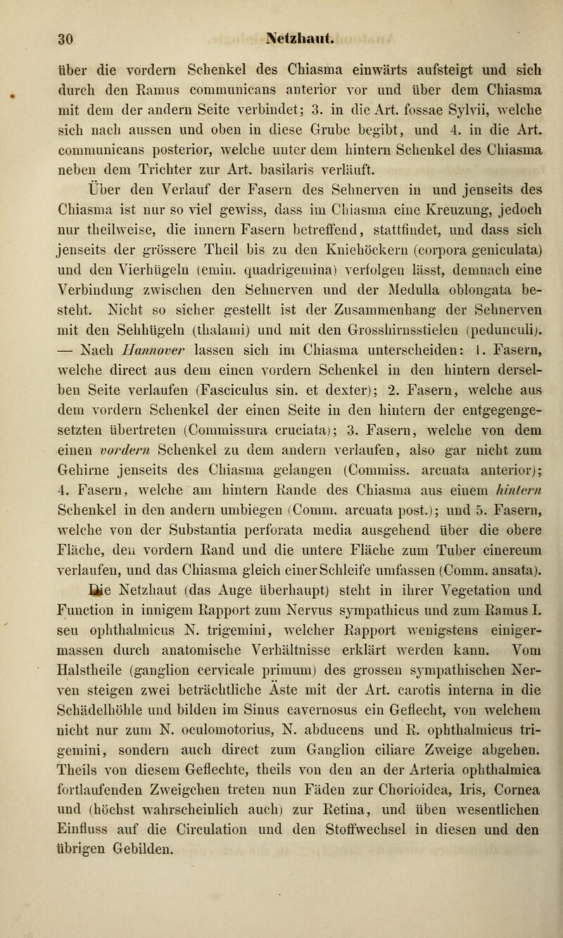 über die vordem Schenkel des Chiasma einwärts aufsteigt und sich durch den Raums communicans anterior vor und über dem Chiasma mit dem der andern Seite verbindet; 3. in die Art. fossae Sylvii, welche sich nach aussen und oben in diese Grube begibt, und 4. in die Art. communicans posterior, welche unter dem hintern Schenkel des Chiasma neben dem Trichter zur Art. basilaris verläuft. Über den Verlauf der Fasern des Sehnerven in und jenseits des Chiasma ist nur so viel gewiss, dass im Chiasma eine Kreuzung, jedoch nur theilweise, die innern Fasern betreffend, stattfindet, und dass sich jenseits der grössere Theil bis zu den Kniehöckern (corpora geniculata) und den Vierhügeln (emin. quadrigemina) verfolgen lässt, demnach eine Verbindung zwischen den Sehnerven und der Medulla oblongata be- steht. Nicht so sicher gestellt ist der Zusammenhang der Sehnerven mit den Sehhügeln (thalami) und mit den Grosshirnsstielen (pedunculi). — Nach Hannover lassen sich im Chiasma unterscheiden: I. Fasern, welche direct aus dem einen vordem Schenkel in den hintern dersel- ben Seite verlaufen (Fasciculus sin. et dexter); 2. Fasern, welche aus dem vordem Schenkel der einen Seite in den hintern der entgegenge- setzten übertreten (Commissura cruciata); 3. Fasern, welche von dem einen vordem Schenkel zu dem andern verlaufen, also gar nicht zum Gehirne jenseits des Chiasma gelangen (Commiss. arcuata anterior); 4. Fasern, welche am hintern Eande des Chiasma aus einem hintern Schenkel in den andern umbiegen (Comm. arcuata post.); und 5. Fasern, welche von der Substantia perforata media ausgehend über die obere Fläche, den vordem Iiand und die untere Fläche zum Tuber cinereum verlaufen, und das Chiasma gleich einer Schleife umfassen (Comm. ansata). üie Netzhaut (das Auge überhaupt) steht in ihrer Vegetation und Function in innigem Kapport zum Nervus sympathicus und zum Raums I. seu ophthalmicus N. trigemini, welcher Kapport wenigstens einiger- massen durch anatomische Verhältnisse erklärt werden kann. Vom Halstheile (ganglion cervicale primum) des grossen sympathischen Ner- ven steigen zwei beträchtliche Aste mit der Art. carotis interna in die Schädelhöhle und bilden im Sinus cavernosus ein Geflecht, von welchem nicht nur zum N. oculomotorius, N. abducens und K. ophthalmicus tri- gemini, sondern auch direct zum Ganglion ciliare Zweige abgehen. Theils von diesem Geflechte, theils von den an der Arteria ophthalmica fortlaufenden Zweigchen treten nun Fäden zur Chorioidea, Iris, Cornea und (höchst wahrscheinlich auch) zur Ketina, und üben wesentlichen Einfluss auf die Circulation und den Stoffwechsel in diesen und den übrigen Gebilden.