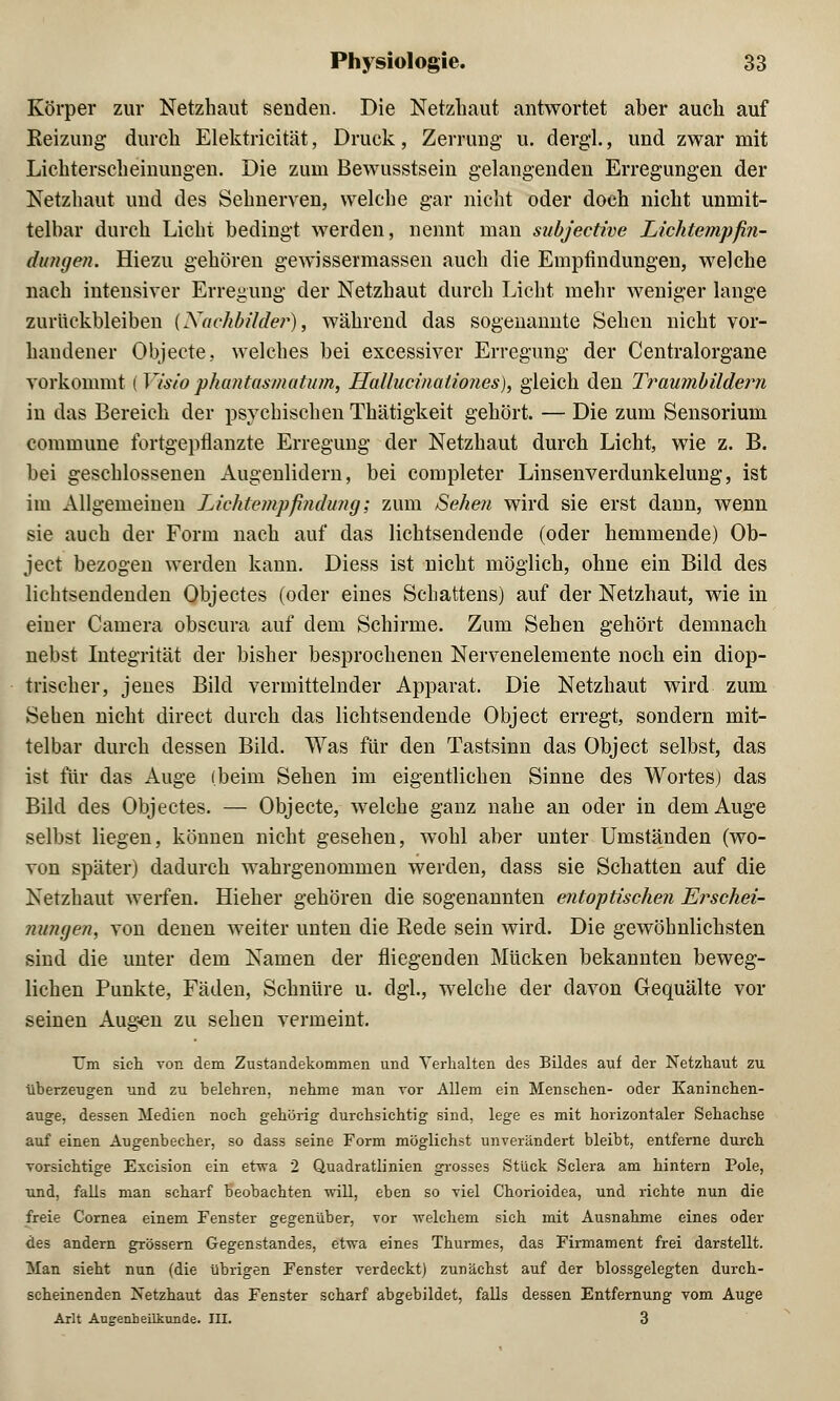 Körper zur Netzhaut senden. Die Netzhaut antwortet aber auch auf Reizung durch Elektricität, Druck, Zerrung u. dergl., und zwar mit Lichterscheinungen. Die zum Bewusstsein gelangenden Erregungen der Netzhaut und des Sehnerven, welche gar nicht oder doch nicht unmit- telbar durch Licht bedingt werden, nennt man subjective Lichtempfin- dungen. Hiezu gehören gewissermassen auch die Empfindungen, welche nach intensiver Erregung der Netzhaut durch Licht mehr weniger lange zurückbleiben (Nachbilder), während das sogenannte Sehen nicht vor- handener Objecte, welches bei excessiver Erregung der Centralorgane vorkommt i Visio phantasmutum, Hallucinaliones), gleich den Traumbildern in das Bereich der psychischen Thätigkeit gehört. — Die zum Sensorium commune fortgepflanzte Erregung der Netzhaut durch Licht, wie z. B. bei geschlossenen Augenlidern, bei completer Linsenverdunkelung, ist im Allgemeinen Lichtempfindung; zum Sehe?i wird sie erst dann, wenn sie auch der Form nach auf das lichtsendende (oder hemmende) Ob- ject bezogen werden kann. Diess ist nicht möglich, ohne ein Bild des lichtsendenden Objectes (oder eines Schattens) auf der Netzhaut, wie in einer Camera obscura auf dem Schirme. Zum Sehen gehört demnach nebst Integrität der bisher besprochenen Nervenelemente noch ein diop- trischer, jenes Bild vermittelnder Apparat. Die Netzhaut wird zum Sehen nicht direct durch das lichtsendende Object erregt, sondern mit- telbar durch dessen Bild. Was für den Tastsinn das Object selbst, das ist für das Auge (beim Sehen im eigentlichen Sinne des Wortes) das Bild des Objectes. — Objecte, welche ganz nahe an oder in dem Auge selbst liegen, können nicht gesehen, wohl aber unter Umständen (wo- von später) dadurch wahrgenommen werden, dass sie Schatten auf die Netzhaut werfen. Hieher gehören die sogenannten entoptischen Erschei- nungen, von denen weiter unten die Eede sein wird. Die gewöhnlichsten sind die unter dem Namen der fliegenden Mücken bekannten beweg- lichen Punkte, Fäden, Schnüre u. dgl., welche der davon Gequälte vor seinen Augen zu sehen vermeint. T7m sich von dem Zustandekommen und Verhalten des Bildes auf der Netzhaut zu überzeugen und zu belehren, nehme man vor Allem ein Menschen- oder Kaninchen- auge, dessen Medien noch gehörig durchsichtig sind, lege es mit horizontaler Sehachse auf einen Augenbecher, so dass seine Form möglichst unverändert bleibt, entferne durch vorsichtige Excision ein etvra 2 Quadratlinien grosses Stück Sclera am hintern Pole, und, falls man scharf beobachten will, eben so viel Chorioidea, und richte nun die freie Cornea einem Fenster gegenüber, vor welchem sich mit Ausnahme eines oder des andern grössern Gegenstandes, etwa eines Thurmes, das Firmament frei darstellt. Man sieht nun (die übrigen Fenster verdeckt) zunächst auf der blossgelegten durch- scheinenden Netzhaut das Fenster scharf abgebildet, falls dessen Entfernung vom Auge Arlt Augenheilkunde. III. 3