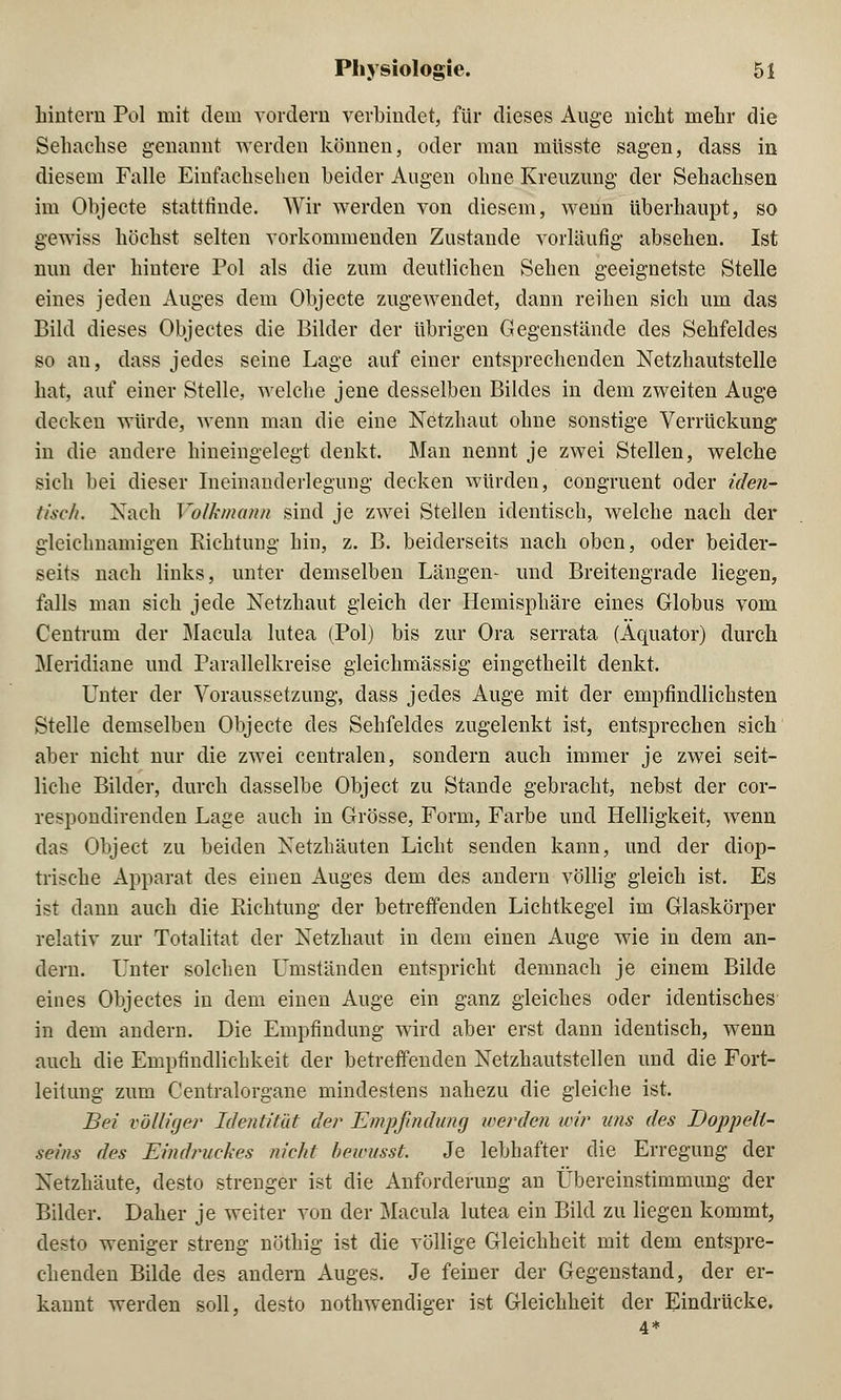 hintern Pol mit dem vordem verbindet, für dieses Auge nicht mehr die Sehachse genannt werden können, oder man müsste sagen, dass in diesem Falle Einfachselien beider Augen ohne Kreuzung der Sehachsen im Objecte stattfinde. Wir werden von diesem, wenn überhaupt, so gewiss höchst selten vorkommenden Zustande vorläufig absehen. Ist nun der hintere Pol als die zum deutlichen Sehen geeignetste Stelle eines jeden Auges dem Objecte zugewendet, dann reihen sich um das Bild dieses Objectes die Bilder der übrigen Gegenstände des Sehfeldes so an, dass jedes seine Lage auf einer entsprechenden Netzhautstelle hat, auf einer Stelle, welche jene desselben Bildes in dem zweiten Auge decken würde, wenn man die eine Netzhaut ohne sonstige Verrückung in die andere hineingelegt denkt. Man nennt je zwei Stellen, welche sich bei dieser Ineinanderlegung decken würden, congruent oder iden- tisch. Nach Volkmann sind je zwei Stellen identisch, welche nach der gleichnamigen Richtung hin, z. B. beiderseits nach oben, oder beider- seits nach links, unter demselben Längen- und Breitengrade liegen, falls man sich jede Netzhaut gleich der Hemisphäre eines Globus vom Centrum der Macula lutea (Pol) bis zur Ora serrata (Äquator) durch Meridiane und Parallelkreise gleichmässig eingetheilt denkt. Unter der Voraussetzung, dass jedes Auge mit der empfindlichsten Stelle demselben Objecte des Sehfeldes zugelenkt ist, entsprechen sich aber nicht nur die zwei centralen, sondern auch immer je zwei seit- liche Bilder, durch dasselbe Object zu Stande gebracht, nebst der cor- respondirenden Lage auch in Grösse, Form, Farbe und Helligkeit, wenn das Object zu beiden Netzhäuten Licht senden kann, und der diop- trische Apparat des einen Auges dem des andern völlig gleich ist. Es ist dann auch die Richtung der betreffenden Lichtkegel im Glaskörper relativ zur Totalitat der Netzhaut in dem einen Auge wie in dem an- dern. Unter solchen Umständen entspricht demnach je einem Bilde eines Objectes in dem einen Auge ein ganz gleiches oder identisches in dem andern. Die Empfindung wird aber erst dann identisch, wenn auch die Empfindlichkeit der betreifenden Netzhautstellen und die Fort- leitung zum Centralorgane mindestens nahezu die gleiche ist. Bei völliger Identität den Empfindung werden wir uns des Doppelt- seins des Eindruckes nicht bewusst. Je lebhafter die Erregung der Netzhäute, desto strenger ist die Anforderung an Übereinstimmung der Bilder. Daher je weiter von der Macula lutea ein Bild zu liegen kommt, desto weniger streng nöthig ist die völlige Gleichheit mit dem entspre- chenden Bilde des andern Auges. Je feiner der Gegenstand, der er- kannt werden soll, desto notwendiger ist Gleichheit der Eindrücke. 4*