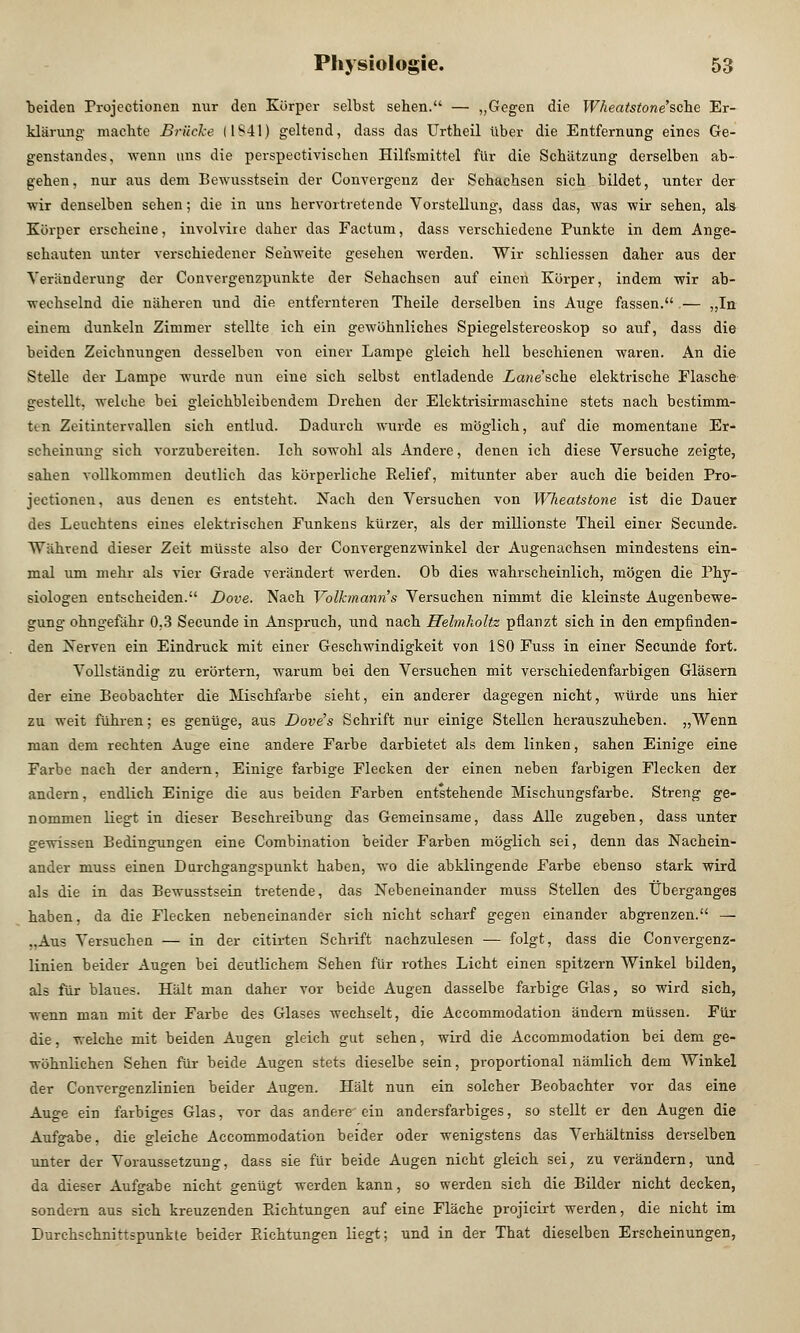 beiden Frojectionen nur den Körper selbst sehen. — „Gegen die Wheatstone''sehe Er- klärung- machte Brücke (1S41) geltend, dass das Urtheil über die Entfernung eines Ge- genstandes, wenn uns die perspectivischen Hilfsmittel für die Schätzung derselben ab- gehen, nur aus dem Bewusstsein der Convergenz der Sehachsen sich bildet, unter der wir denselben sehen; die in uns hervortretende Vorstellung, dass das, was wir sehen, als Körper erscheine, involvire daher das Factum, dass verschiedene Punkte in dem Ange- schauten unter verschiedener Sehweite gesehen werden. Wir schliessen daher aus der Veränderung der Convergenzpunkte der Sehachsen auf einen Körper, indem wir ab- wechselnd die näheren und die entfernteren Theile derselben ins Auge fassen. — „In einem dunkeln Zimmer stellte ich ein gewöhnliches Spiegelstereoskop so auf, dass die beiden Zeichnungen desselben von einer Lampe gleich hell beschienen waren. An die Stelle der Lampe wurde nun eine sich selbst entladende Zicme'sche elektrische Flasche gestellt, welche bei gleichbleibendem Drehen der Elcktrisirmaschine stets nach bestimm- fcen Zeitintervallen sich entlud. Dadurch wurde es möglich, auf die momentane Er- scheinung sich vorzubereiten. Ich sowohl als Andere, denen ich diese Versuche zeigte, sahen vollkommen deutlich das körperliche Eelief, mitunter aber auch die beiden Pro- jeetionen, aus denen es entsteht. Nach den Versuchen von Wheatstone ist die Dauer des Leuchtens eines elektrischen Funkens kürzer, als der millionste Theil einer Secunde. Während dieser Zeit müsste also der Convergenzwinkel der Augenachsen mindestens ein- mal um mehr als vier Grade verändert werden. Ob dies wahrscheinlich, mögen die Phy- siologen entscheiden. Dove. Nach Volkmann's Versuchen nimmt die kleinste Augenbewe- gung ohngefähr 0.3 Secunde in Anspruch, und nach Heimholte pflanzt sich in den empfinden- den Nerven ein Eindruck mit einer Geschwindigkeit von ISO Fuss in einer Secunde fort. Vollständig zu erörtern, warum bei den Versuchen mit verschiedenfarbigen Gläsern der eine Beobachter die Mischfarbe sieht, ein anderer dagegen nicht, würde uns hier zu weit führen; es genüge, aus Dove's Schrift nur einige Stellen herauszuheben. „Wenn man dem rechten Auge eine andere Farbe darbietet als dem linken, sahen Einige eine Farbe nach der andern, Einige farbige Flecken der einen neben farbigen Flecken der andern, endlich Einige die aus beiden Farben entstehende Mischungsfarbe. Streng ge- nommen liegt in dieser Beschreibung das Gemeinsame, dass Alle zugeben, dass unter gewissen Bedingungen eine Combination beider Farben möglich sei, denn das Nachein- ander muss einen Durchgangspunkt haben, wo die abklingende Farbe ebenso stark wird als die in das Bewusstsein tretende, das Nebeneinander muss Stellen des Überganges haben, da die Flecken nebeneinander sich nicht scharf gegen einander abgrenzen. — „Aus Versuchen — in der citirten Schrift nachzulesen — folgt, dass die Convergenz- linien beider Augen bei deutlichem Sehen für rothes Licht einen spitzem Winkel bilden, als für blaues. Hält man daher vor beide Augen dasselbe farbige Glas, so wird sich, wenn man mit der Farbe des Glases wechselt, die Accommodation ändern müssen. Für die, welche mit beiden Augen gleich gut sehen, wird die Accommodation bei dem ge- wöhnlichen Sehen für beide Augen stets dieselbe sein, proportional nämlich dem Winkel der Convergenzlinien beider Augen. Hält nun ein solcher Beobachter vor das eine Auge ein farbiges Glas, vor das andere ein andersfarbiges, so stellt er den Augen die Aufgabe, die gleiche Accommodation beider oder wenigstens das Verhältniss derselben unter der Voraussetzung, dass sie für beide Augen nicht gleich sei, zu verändern, und da dieser Aufgabe nicht genügt werden kann, so werden sieh die Bilder nicht decken, sondern aus sich kreuzenden Bichtungen auf eine Fläche projicirt werden, die nicht im Durchschnittspunkte beider Bichtungen liegt; und in der That dieselben Erscheinungen,