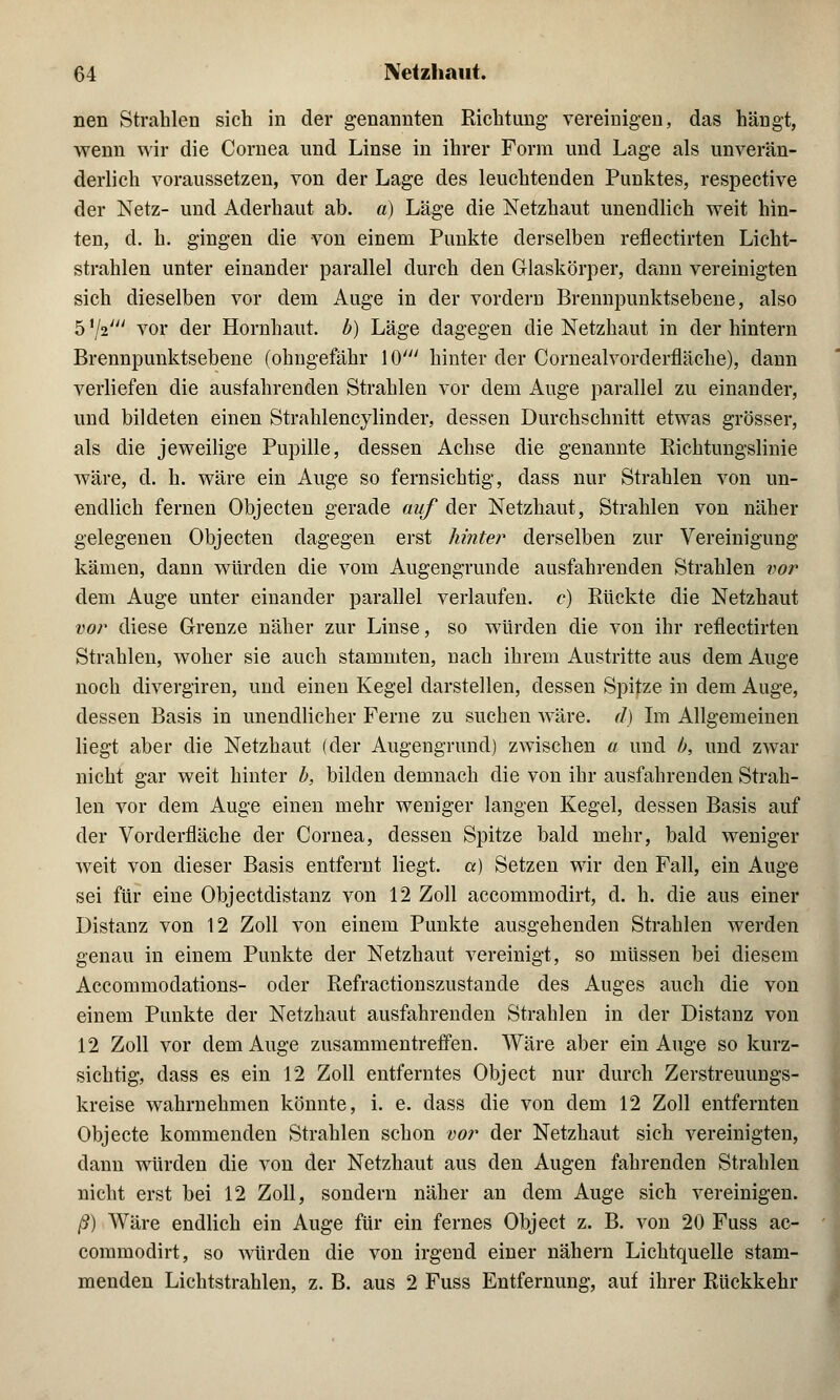 nen Strahlen sich in der genannten Richtung- vereinigen, das hängt, wenn wir die Cornea und Linse in ihrer Form und Lage als unverän- derlich voraussetzen, von der Lage des leuchtenden Punktes, respective der Netz- und Aderhaut ab. a) Läge die Netzhaut unendlich weit hin- ten, d. h. gingen die von einem Punkte derselben reflectirten Licht- strahlen unter einander parallel durch den Glaskörper, dann vereinigten sich dieselben vor dem Auge in der vordem Brennpunktsebene, also 5 xji' vor der Hornhaut, b) Läge dagegen die Netzhaut in der hintern Brennpunktsebene (ohngefähr 10' hinter der Cornealvorderfläche), dann verliefen die ausfahrenden Strahlen vor dem Auge parallel zu einander, und bildeten einen Strahlencylinder, dessen Durchschnitt etwas grösser, als die jeweilige Pupille, dessen Achse die genannte Richtungslinie wäre, d. h. wäre ein Auge so fernsichtig, dass nur Strahlen von un- endlich fernen Objecten gerade auf der Netzhaut, Strahlen von näher gelegenen Objecten dagegen erst hinter derselben zur Vereinigung kämen, dann würden die vom Augengrunde ausfahrenden Strahlen vor dem Auge unter einander parallel verlaufen, c) Rückte die Netzhaut vor diese Grenze näher zur Linse, so würden die von ihr reflectirten Strahlen, woher sie auch stammten, nach ihrem Austritte aus dem Auge noch divergiren, und einen Kegel darstellen, dessen Spitze in dem Auge, dessen Basis in unendlicher Ferne zu suchen wäre, d) Im Allgemeinen liegt aber die Netzhaut (der Augengrund) zwischen a und b, und zwar nicht gar weit hinter b, bilden demnach die von ihr ausfahrenden Strah- len vor dem Auge einen mehr weniger langen Kegel, dessen Basis auf der Vorderfläche der Cornea, dessen Spitze bald mehr, bald weniger weit von dieser Basis entfernt liegt, a) Setzen wir den Fall, ein Auge sei für eine Objectdistanz von 12 Zoll accommodirt, d. h. die aus einer Distanz von 12 Zoll von einem Punkte ausgehenden Strahlen werden genau in einem Punkte der Netzhaut vereinigt, so müssen bei diesem Accommodations- oder Refractionszustande des Auges auch die von einem Punkte der Netzhaut ausfahrenden Strahlen in der Distanz von 12 Zoll vor dem Auge zusammentreffen. Wäre aber ein Auge so kurz- sichtig, dass es ein 12 Zoll entferntes Object nur durch Zerstreuungs- kreise wahrnehmen könnte, i. e. dass die von dem 12 Zoll entfernten Objecte kommenden Strahlen schon vor der Netzhaut sich vereinigten, dann würden die von der Netzhaut aus den Augen fahrenden Strahlen nicht erst bei 12 Zoll, sondern näher an dem Auge sich vereinigen. ß) Wäre endlich ein Auge für ein fernes Object z. B. von 20 Fuss ac- commodirt, so würden die von irgend einer nähern Lichtquelle stam- menden Lichtstrahlen, z. B. aus 2 Fuss Entfernung, auf ihrer Rückkehr