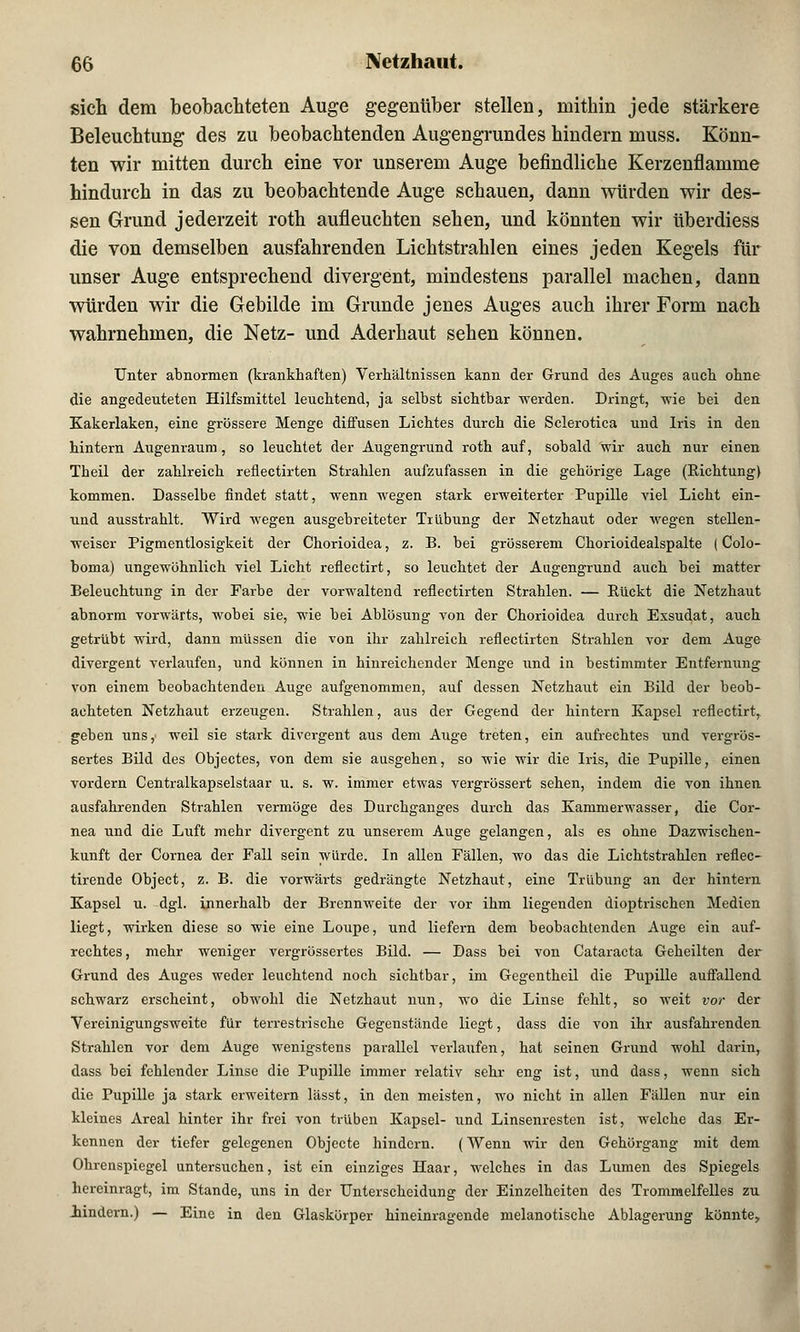 sich dem beobachteten Auge gegenüber stellen, mithin jede stärkere Beleuchtung des zu beobachtenden Augengrundes hindern muss. Könn- ten wir mitten durch eine vor unserem Auge befindliche Kerzenflamme hindurch in das zu beobachtende Auge schauen, dann würden wir des- sen Grund jederzeit roth aufleuchten sehen, und könnten wir überdiess die von demselben ausfahrenden Lichtstrahlen eines jeden Kegels für unser Auge entsprechend divergent, mindestens parallel machen, dann würden wir die Gebilde im Grunde jenes Auges auch ihrer Form nach wahrnehmen, die Netz- und Aderhaut sehen können. Unter abnormen (krankhaften) Verhältnissen kann der Grund des Auges auch ohne die angedeuteten Hilfsmittel leuchtend, ja selbst sichtbar werden. Dringt, wie bei den Kakerlaken, eine grössere Menge diffusen Lichtes durch die Sclerotica und Iris in den hintern Augenraum, so leuchtet der Augengrund roth auf, sobald wir auch nur einen Theil der zahlreich reflectirten Strahlen aufzufassen in die gehörige Lage (Richtung) kommen. Dasselbe findet statt, wenn wegen stark erweiterter Pupille viel Licht ein- und ausstrahlt. Wird wegen ausgebreiteter Trübung der Netzhaut oder wegen stellen- weiser Pigmentlosigkeit der Chorioidea, z. B. bei grösserem Chorioidealspalte (Colo- boma) ungewöhnlich viel Licht reflectirt, so leuchtet der Augengrund auch bei matter Beleuchtung in der Farbe der vorwaltend reflectirten Strahlen. — Rückt die Netzhaut abnorm vorwärts, wobei sie, wie bei Ablösung von der Chorioidea durch Exsudat, auch getrübt wird, dann müssen die von ihr zahlreich reflectirten Strahlen vor dem Auge divergent verlaufen, und können in hinreichender Menge und in bestimmter Entfernung von einem beobachtenden Auge aufgenommen, auf dessen Netzhaut ein Bild der beob- achteten Netzhaut erzeugen. Strahlen, aus der Gegend der hintern Kapsel reflectirt, geben uns, weil sie stark divergent aus dem Auge treten, ein aufrechtes und vergrös- sertes Bild des Objectes, von dem sie ausgehen, so wie wir die Iris, die Pupille, einen vordem Centralkapselstaar u. s. w. immer etwas vergrössert sehen, indem die von ihnen ausfahrenden Strahlen vermöge des Durchganges durch das Kammerwasser, die Cor- nea und die Luft mehr divergent zu unserem Auge gelangen, als es ohne Dazwischen- kunft der Cornea der Fall sein würde. In allen Fällen, wo das die Lichtstrahlen reflec- tirende Object, z. B. die vorwärts gedrängte Netzhaut, eine Trübung an der hintern Kapsel u. dgl. innerhalb der Brennweite der vor ihm liegenden dioptrischen Medien liegt, wirken diese so wie eine Loupe, und liefern dem beobachtenden Auge ein auf- rechtes, mehr weniger vergrössertes Bild. — Dass bei von Cataracta Geheilten der Grund des Auges weder leuchtend noch sichtbar, im Gegentheil die Pupille auffallend schwarz erscheint, obwohl die Netzhaut nun, wo die Linse fehlt, so weit vor der Vereinigungsweite für terrestrische Gegenstände liegt, dass die von ihr ausfahrenden Strahlen vor dem Auge wenigstens parallel verlaufen, hat seinen Grund wohl darin, dass bei fehlender Linse die Pupille immer relativ sehr eng ist, und dass, wenn sich die Pupille ja stark erweitern lässt, in den meisten, wo nicht in allen Fällen nur ein kleines Areal hinter ihr frei von trüben Kapsel- und Linsenresten ist, welche das Er- kennen der tiefer gelegenen Objecte hindern. (Wenn wir den Gehörgang mit dem Ohrenspiegel untersuchen, ist ein einziges Haar, welches in das Lumen des Spiegels hereinragt, im Stande, uns in der Unterscheidung der Einzelheiten des Trommelfelles zu iindern.) — Eine in den Glaskörper hineinragende melanotische Ablagerung könnte,