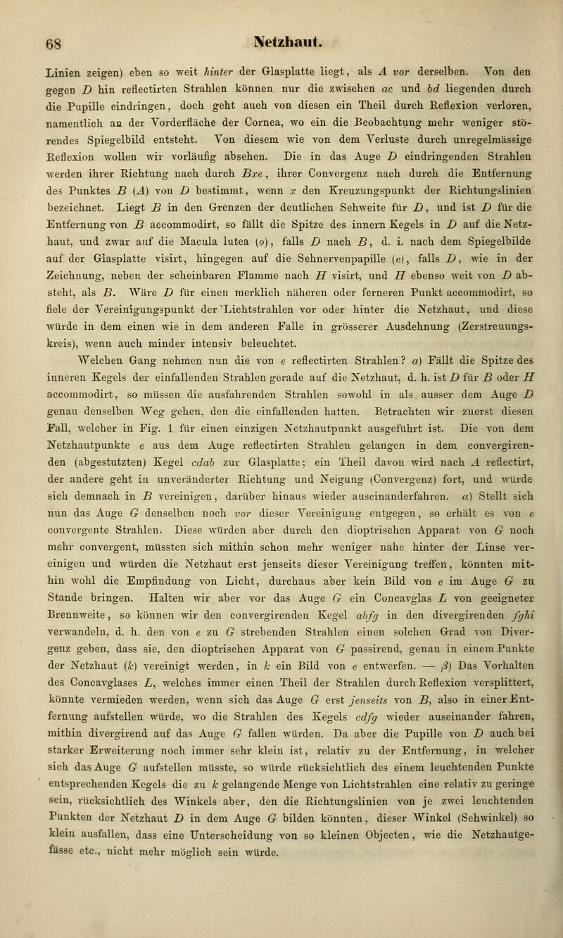 Linien zeigen) eben so weit hinter der Glasplatte liegt, als A vor derselben. Von den gegen D hin reflectirten Strahlen können nur die zwischen ac und bd liegenden durch die Pupille eindringen, doch geht auch von diesen ein Theil durch Reflexion verloren, namentlich an der Vorderfläche der Cornea, wo ein die Beobachtung mehr weniger stö- rendes Spiegelbild entsteht. Von diesem wie von dem Verluste durch unregelm'ässige Reflexion wollen wir vorläufig absehen. Die in das Auge D eindringenden Strahlen werden ihrer Richtung nach durch Bxe, ihrer Convergenz nach durch die Entfernung des Punktes B (A) von D bestimmt, wenn x den Kreuzungspunkt der Richtungslinien bezeichnet. Liegt B in den Grenzen der deutlichen Sehweite für D, und ist D für die Entfernung von B accommodirt, so fällt die Spitze des innern Kegels in D auf die Netz- haut, und zwar auf die Macula lutea (o), falls D nach B, d. i. nach dem Spiegelbilde auf der Glasplatte visirt, hingegen auf die Sehnervenpapille (e), falls D, wie in der Zeichnung, neben der scheinbaren Flamme nach H visirt, tmd H ebenso weit von D ab- steht, als B. Wäre D für einen merklich näheren oder ferneren Punkt accommodirt, so fiele der Vereinigungspunkt der ^Lichtstrahlen vor oder hinter die Netzhaut, und diese würde in dem einen wie in dem anderen Falle in grösserer Ausdehnung (Zerstreuungs- kreis), wenn auch minder intensiv beleuchtet. Welchen Gang nehmen nun die von e reflectirten Strahlen ? a) Fällt die Spitze des inneren Kegels der einfallenden Strahlen gerade auf die Netzhaut, d. h. ist D für B oder H accommodirt, so müssen die ausfahrenden Strahlen sowohl in als ausser dem Auge D genau denselben Weg gehen, den die einfallenden hatten. Betrachten wir zuerst diesen Fall, welcher in Fig. 1 für einen einzigen Netzhautpunkt ausgeführt ist. Die von dem Netzhautpunkte e aus dem Auge reflectirten Strahlen gelangen in dem convergiren- den (abgestutzten) Kegel cdab zur Glasplatte; ein Theil davon wird nach A reflectirt, der andere geht in unveränderter Richtung und Neigung (Convergenz) fort, und würde sich demnach in B vereinigen, darüber hinaus wieder auseinanderfahren. «) Stellt sich nun das Auge G denselben noch vor dieser Vereinigung entgegen, so erhält es von e convergente Strahlen. Diese würden aber durch den dioptrischen Apparat von G noch mehr convergent, müssten sich mithin schon mehr weniger nahe hinter der Linse ver- einigen und würden die Netzhaut erst jenseits dieser Vereinigung treffen, könnten mit- hin wohl die Empfindung von Licht, durchaus aber kein Bild von e im Auge G zu Stande bringen. Halten wir aber vor das Auge G ein Concavglas L von geeigneter Brennweite, so können wir den convergirenden Kegel abfg in den divergirenden fglii verwandeln, d. h. den von ezu G strebenden Strahlen einen solchen Grad von Diver- genz geben, dass sie, den dioptrischen Apparat von G passirend, genau in einem Punkte der Netzhaut (k) vereinigt werden, in k ein Bild von e entwerfen. — ß) Das Vorhalten des Concavglases L, welches immer einen Theil der Strahlen durch Reflexion versplittert, könnte vermieden werden, wenn sich das Auge G erst jenseits von B, also in einer Ent- fernung aufstellen würde, wo die Strahlen des Kegels cdfg wieder auseinander fahren, mithin divergirend auf das Auge G fallen würden. Da aber die Pupille von D auch bei starker Erweiterung noch immer sehr klein ist, relativ zu der Entfernung, in welcher sich das Auge G aufstellen müsste, so würde rücksichtlich des einem leuchtenden Punkte entsprechenden Kegels die zu k gelangende Menge von Lichtstrahlen eine relativ zu geringe sein, rücksichtlich des Winkels aber, den die Richtungslinien von je zwei leuchtenden Punkten der Netzhaut D in dem Auge G bilden könnten, dieser Winkel (Sehwinkel) so klein ausfallen, dass eine Unterscheidung von so kleinen Objecten, wie die Netzhautge- fässe etc., nicht mehr möglich sein würde.