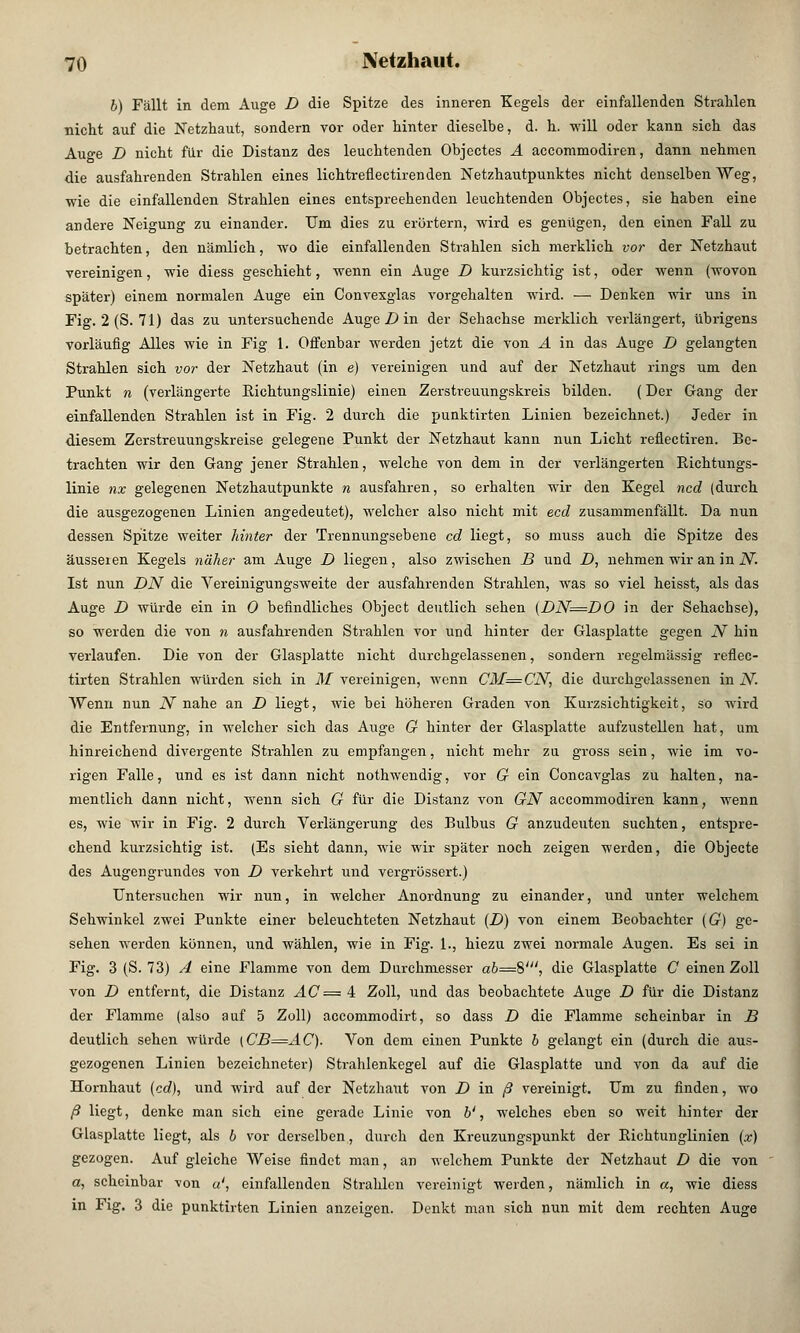 b) Fällt in dem Auge D die Spitze des inneren Kegels der einfallenden Strahlen nicht auf die Netzhaut, sondern vor oder hinter dieselbe, d. h. will oder kann sich das Auge D nicht für die Distanz des leuchtenden Objectes A accommodiren, dann nehmen die ausfahrenden Strahlen eines lichtreflectirenden Netzhautpunktes nicht denselben Weg, wie die einfallenden Strahlen eines entsprechenden leuchtenden Objectes, sie haben eine andere Neigung zu einander. Um dies zu erörtern, wird es genügen, den einen Fall zu betrachten, den nämlich, wo die einfallenden Strahlen sich merklich vor der Netzhaut vereinigen, wie diess geschieht, wenn ein Auge D kurzsichtig ist, oder wenn (wovon später) einem normalen Auge ein Convexglas vorgehalten wird. — Denken wir uns in Fig. 2 (S. 71) das zu untersuchende Auge D in der Sehachse merklich verlängert, übrigens vorläufig Alles wie in Fig 1. Offenbar werden jetzt die von A in das Auge D gelangten Strahlen sich vor der Netzhaut (in e) vereinigen und auf der Netzhaut rings um den Punkt n (verlängerte Richtungslinie) einen Zerstreuungskreis bilden. (Der Gang der einfallenden Strahlen ist in Fig. 2 durch die punktirten Linien bezeichnet.) Jeder in diesem Zerstreuungskreise gelegene Punkt der Netzhaut kann nun Licht reflectiren. Be- trachten wir den Gang jener Strahlen, welche von dem in der verlängerten Richtungs- linie nx gelegenen Netzhautpunkte n ausfahren, so erhalten wir den Kegel ncd (durch die ausgezogenen Linien angedeutet), welcher also nicht mit ecd zusammenfällt. Da nun dessen Spitze weiter hinter der Trennungsebene cd liegt, so muss auch die Spitze des äusseren Kegels näher am Auge D liegen, also zwischen B und D, nehmen wir an in N. Ist nun DN die Vereinigungsweite der ausfahrenden Strahlen, was so viel heisst, als das Auge D würde ein in 0 befindliches Object deutlich sehen {DN=DO in der Sehachse), so werden die von n ausfahrenden Strahlen vor und hinter der Glasplatte gegen N hin verlaufen. Die von der Glasplatte nicht durchgelassenen, sondern regelmässig reflec- tirten Strahlen würden sich in M vereinigen, wenn CM=CN, die durchgelassenen in N. Wenn nun N nahe an D liegt, wie bei höheren Graden von Kurzsichtigkeit, so wird die Entfernung, in welcher sich das Auge G hinter der Glasplatte aufzustellen hat, um hinreichend divergente Strahlen zu empfangen, nicht mehr zu gross sein, wie im vo- rigen Falle, und es ist dann nicht nothwendig, vor G ein Concavglas zu halten, na- mentlich dann nicht, wenn sich G für die Distanz von GN accommodiren kann, wenn es, wie wir in Fig. 2 durch Verlängerung des Bulbus G anzudeuten suchten, entspre- chend kurzsichtig ist. (Es sieht dann, wie wir später noch zeigen werden, die Objecte des Augengrundes von D verkehrt und vergrössert.) Untersuchen wir nun, in welcher Anordnung zu einander, und unter welchem Sehwinkel zwei Punkte einer beleuchteten Netzhaut (D) von einem Beobachter (G) ge- sehen werden können, und wählen, wie in Fig. 1., hiezu zwei normale Augen. Es sei in Fig. 3 (S. 73) A eine Flamme von dem Durchmesser ab—8', die Glasplatte C einen Zoll von D entfernt, die Distanz AC = 4 Zoll, und das beobachtete Auge D für die Distanz der Flamme (also auf 5 Zoll) accommodirt, so dass D die Flamme scheinbar in B deutlich sehen würde [CB=AC). Von dem einen Punkte b gelangt ein (durch die aus- gezogenen Linien bezeichneter) Strahlenkegel auf die Glasplatte und von da auf die Hornhaut (cd), und wird auf der Netzhaut von D in ß vereinigt. Um zu finden, wo ß liegt, denke man sich eine gerade Linie von b', welches eben so weit hinter der Glasplatte liegt, als 6 vor derselben, durch den Kreuzungspunkt der Richtunglinien (x) gezogen. Auf gleiche Weise findet man, an welchem Punkte der Netzhaut D die von a, scheinbar von «', einfallenden Strahlen vereinigt werden, nämlich in a, wie diess in Fig. 3 die punktirten Linien anzeigen. Denkt man sich nun mit dem rechten Auge