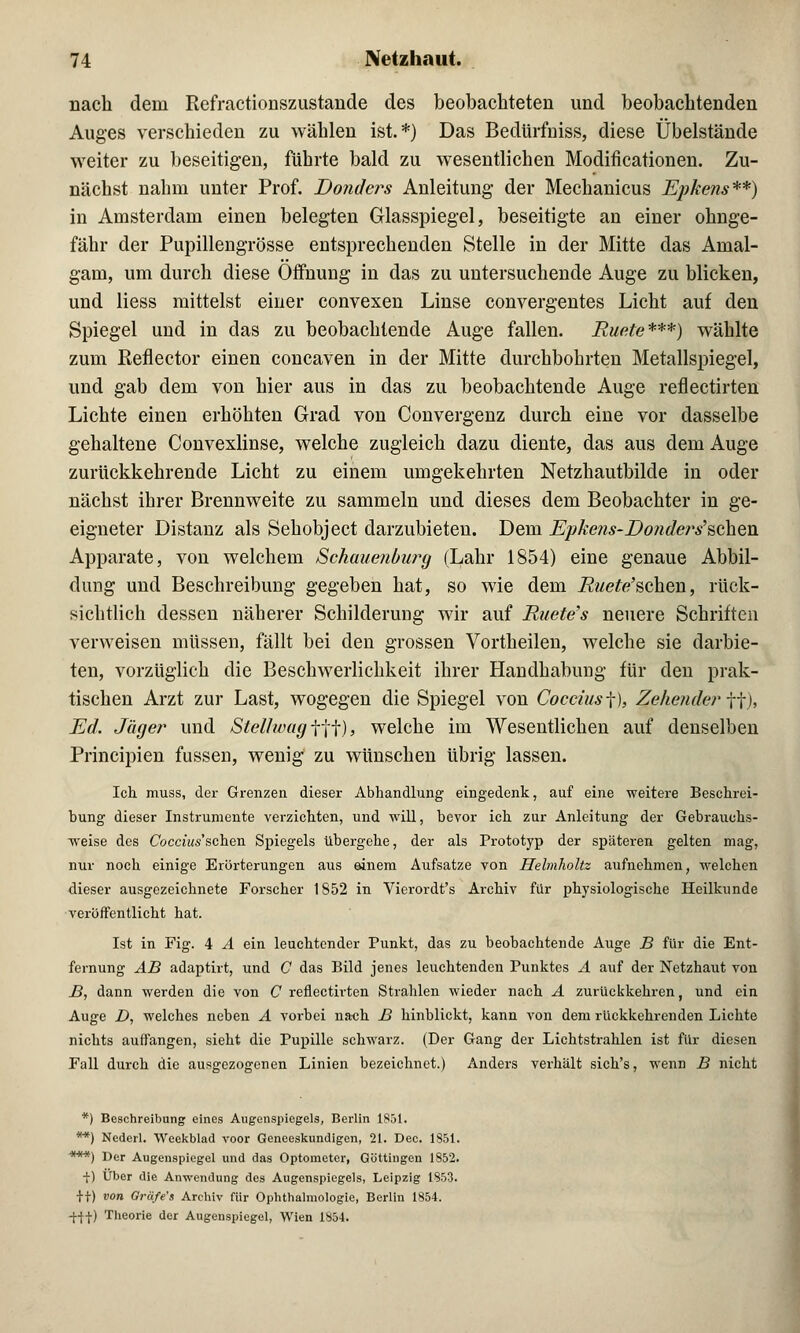 nach dem Refractionszustande des beobachteten und beobachtenden Auges verschieden zu wählen ist.*) Das Bedürfniss, diese Übelstände weiter zu beseitigen, führte bald zu wesentlichen Modifikationen. Zu- nächst nahm unter Prof. Donders Anleitung der Mechanicus Epkens**) in Amsterdam einen belegten Glasspiegel, beseitigte an einer ohnge- fähr der Pupillengrösse eutsprecheudeu Stelle in der Mitte das Amal- gam, um durch diese Öffnung in das zu untersuchende Auge zu blicken, und liess mittelst einer convexen Linse convergentes Licht auf den Spiegel und in das zu beobachtende Auge fallen. Ruete***) wählte zum Reflector einen concaven in der Mitte durchbohrten Metallspiegel, und gab dem von hier aus in das zu beobachtende Auge reflectirten Lichte einen erhöhten Grad von Convergenz durch eine vor dasselbe gehaltene Convexlinse, welche zugleich dazu diente, das aus dem Auge zurückkehrende Licht zu einem umgekehrten Netzhautbilde in oder nächst ihrer Brennweite zu sammeln und dieses dem Beobachter in ge- eigneter Distanz als Sehobject darzubieten. Dem Epke?is-Do7ide?>s,$ckeia. Apparate, von welchem Schauenburg (Lahr 1854) eine genaue Abbil- dung und Beschreibung gegeben hat, so wie dem Ruete'schen, rück- sichtlich dessen näherer Schilderung wir auf Ruete's neuere Schriften verweisen müssen, fällt bei den grossen Vortheilen, welche sie darbie- ten, vorzüglich die Beschwerlichkeit ihrer Handhabung für den prak- tischen Arzt zur Last, wogegen die Spiegel von Cocains f), gehender ff), Ed. Jäger und Stellwag fff), welche im Wesentlichen auf denselben Principien fussen, wenig zu wünschen übrig lassen. Ich. muss, der Grenzen dieser Abhandlung eingedenk, auf eine weitere Beschrei- bung dieser Instrumente verzichten, und will, bevor ich zur Anleitung der Gebrauchs- weise des CoeaWschen Spiegels übergehe, der als Prototyp der späteren gelten mag, nur noch einige Erörterungen aus einem Aufsatze von Helmholtz aufnehmen, welchen dieser ausgezeichnete Forscher 1852 in Vierordt's Archiv für physiologische Heilkunde veröffentlicht hat. Ist in Fig. 4 A ein leuchtender Punkt, das zu beobachtende Auge B für die Ent- fernung AB adaptirt, und C das Bild jenes leuchtenden Punktes A auf der Netzhaut von B, dann werden die von C reflectirten Strahlen wieder nach A zurückkehren, und ein Auge D, welches neben A vorbei nach B hinblickt, kann von dem rückkehrenden Lichte nichts auffangen, sieht die Pupille schwarz. (Der Gang der Lichtstrahlen ist für diesen Fall durch die ausgezogenen Linien bezeichnet.) Anders verhält sich's, wenn B nicht *) Beschreibung eines Augenspiegels, Berlin 1851. **) Ncderl. Weekblad voor Genceskundigen, 21. Dec. 1851. ***) Der Augenspiegel und das Optometer, Göttingen 1852. ■f) Über die Anwendung des Augenspiegels, Leipzig 1853. It) von Gräfe's Archiv für Ophthalmologie, Berlin 1854. -j-ff) Theorie der Augenspiegel, Wien 1854.