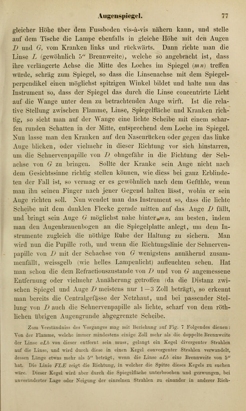 gleicher Höbe über dein Fussbodeu vis-a-vis nähern kann, und stelle auf dem Tische die Lampe ebenfalls in gleiche Höhe mit den Augen D und G, vom Kranken links und rückwärts. Dann richte man die Linse L (gewöhnlich 5 Brennweite), welche so angebracht ist, dass ihre verlängerte Achse die Mitte des Loches im Spiegel {mn) treffen würde, schräg zum Spiegel, so dass die Linsenachse mit dem Spiegel- perpendikel einen möglichst spitzigen Winkel bildet und halte nun das Instrument so, dass der Spiegel das durch die Linse concentrirte Licht auf die Wange unter dem zu betrachtenden Auge wirft. Ist die rela- tive Stellung zwischen Flamme, Linse, Spiegelfläche und Kranken rich- tig, so sieht man auf der Wange eine lichte Scheibe mit einem schar- fen runden Schatten in der Mitte, entsprechend dem Loche im Spiegel. Nun lasse man den Kranken auf den Nasenrücken oder gegen das linke Auge blicken, oder vielmehr in dieser Richtung vor sich hinstarren, um die Sehnervenpapille von D ohngefähr in die Richtung der Seh- achse von G zu bringen. Sollte der Kranke sein Auge nicht nach dem Gesichtssinne richtig stellen können, wie diess bei ganz Erblinde- ten der Fall ist, so vermag er es gewöhnlich nach dem Gefühle, wenn man ihn seinen Finger nach jener Gegend halten lässt, wohin er sein Auge richten soll. Nun wendet man das Instrument so, dass die lichte Scheibe mit dem dunklen Flecke gerade mitten auf das Auge D fällt, und bringt sein Auge G möglichst nahe hintert??i?i, am besten, indem man den Augenbrauenbogen an die Spiegelplatte anlegt, um dem In- strumente zugleich die nöthige Ruhe der Haltung zu sichern. Man wird nun die Pupille roth, und wenn die Richtungslinie der Sehnerven- papille von D mit der Sehachse von G wenigstens annähernd zusam- menfällt, weissgelb (wie helles Lampenlicht) aufleuchten sehen. Hat man schon die dem Refractiouszustande von I) und von G angemessene Entfernung oder vielmehr Annäherung getroffen (da die Distanz zwi- schen Spiegel und Auge D meistens nur l—3 Zoll beträgt), so erkennt man bereits die Centralgefässe der Netzhaut, und bei passender Stel- lung von D auch die Sehnervenpapille als lichte, scharf von dem röth- lichen übrigen Augengrunde abgegrenzte Scheibe. Zum Verständniss des Vorganges mag mit Beziehung auf Fig. 7 Folgendes dienen: Von der Flamme, welche immer mindestens einige Zoll mehr als die doppelte Brennweite der Linse aLb von dieser entfernt sein muss, gelangt ein Kegel divergenter Strahlen auf die Linse, und wird durch diese in einen Kegel convergenter Strahlen verwandelt, dessen Länge etwas mehr als 5 beträgt, wenn die Linse aLb eine Brennweite von 5 hat. Die Linie FLE zeigt die Pachtung, in welcher die Spitze dieses Kegels zu suchen wäre. Dieser Kegel wird aber durch die Spiegelfläche unterbrochen und gezwungen, bei unveränderter Lage oder Neigung der einzelnen Strahlen zu einander in anderer Rieh-