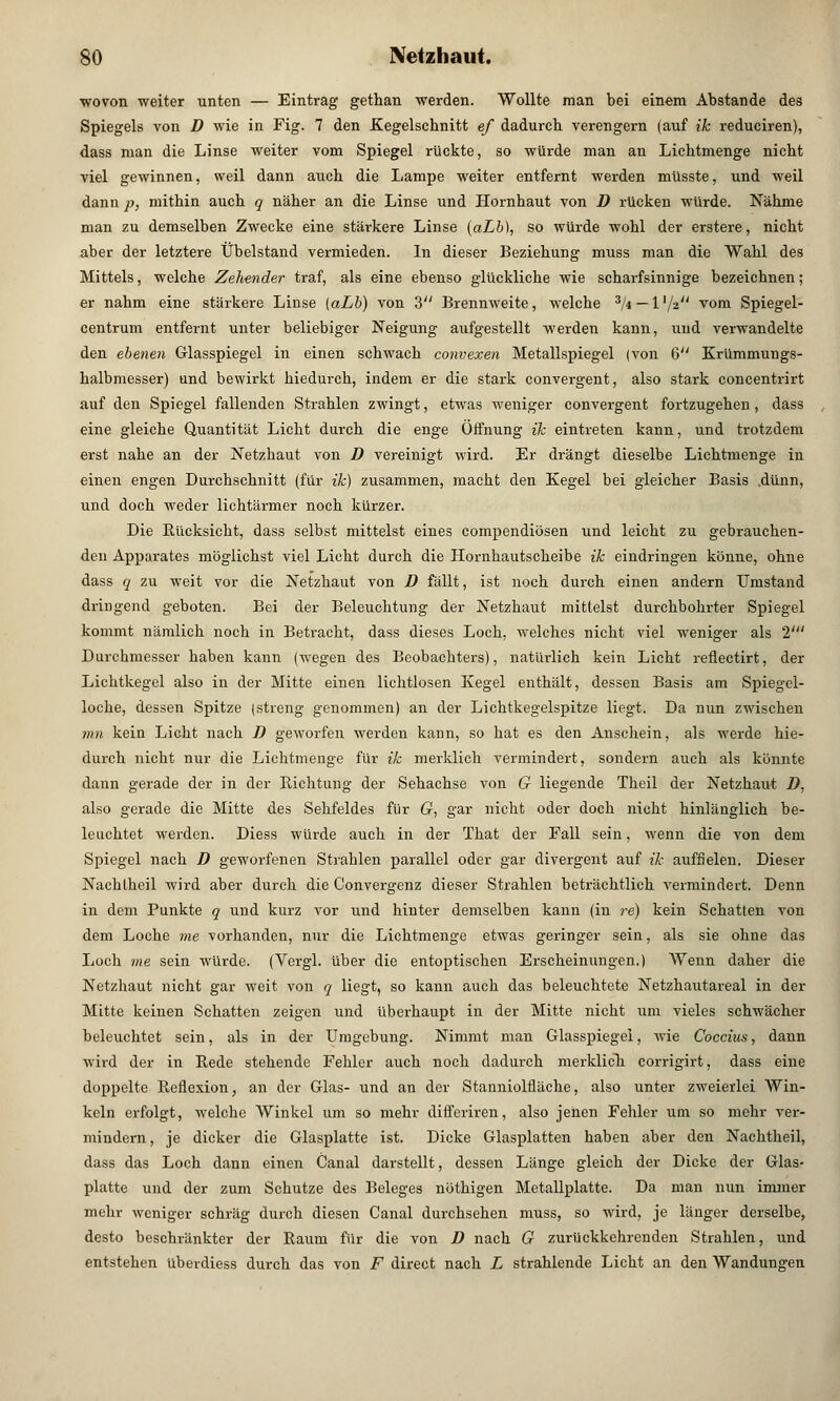 ■wovon weiter unten — Eintrag gethan werden. Wollte man bei einem Abstände des Spiegels von D wie in Fig. 7 den -Kegelschnitt ef dadurch verengern (auf ik reduciren), dass man die Linse weiter vom Spiegel rückte, so würde man an Lichtmenge nicht viel gewinnen, weil dann auch die Lampe weiter entfernt werden müsste, und weil dann p, mithin auch q näher an die Linse und Hornhaut von D rücken würde. Nähme man zu demselben Zwecke eine stärkere Linse (aLb), so würde wohl der erstere, nicht aber der letztere Übelstand vermieden. In dieser Beziehung muss man die Wahl des Mittels, welche Zehender traf, als eine ebenso glückliche wie scharfsinnige bezeichnen; er nahm eine stärkere Linse (aLb) von 3 Brennweite, welche 3/4 — l'/a vom Spiegel- centrum entfernt unter beliebiger Neigung aufgestellt werden kann, und verwandelte den ebenen Glasspiegel in einen schwach convexen Metallspiegel (von 6 Krümmungs- halbmesser) und bewirkt hiedurch, indem er die stark convergent, also stark concentrirt auf den Spiegel fallenden Strahlen zwingt, etwas weniger convergent fortzugehen, dass eine gleiche Quantität Licht durch die enge Öffnung de eintreten kann, und trotzdem erst nahe an der Netzhaut von D vereinigt wird. Er drängt dieselbe Lichtmenge in einen engen Durchschnitt (für ik) zusammen, macht den Kegel bei gleicher Basis .dünn, und doch weder lichtärmer noch kürzer. Die Rücksicht, dass selbst mittelst eines compendiösen und leicht zu gebrauchen- den Apparates möglichst viel Licht durch die Hornhautscheibe ik eindringen könne, ohne dass q zu weit vor die Netzhaut von D fällt, ist noch durch einen andern Umstand dringend geboten. Bei der Beleuchtung der Netzhaut mittelst durchbohrter Spiegel kommt nämlich noch in Betracht, dass dieses Loch, welches nicht viel weniger als 1' Durchmesser haben kann (wegen des Beobachters), natürlich kein Licht reflectirt, der Lichtkegel also in der Mitte einen lichtlosen Kegel enthält, dessen Basis am Spiegel- loche, dessen Spitze (streng genommen) an der Lichtkegelspitze liegt. Da nun zwischen mn kein Licht nach D geworfen werden kann, so hat es den Anschein, als werde hie- durch nicht nur die Lichtmenge für ik merklich vermindert, sondern auch als könnte dann gerade der in der Richtung der Sehachse von G liegende Theil der Netzhaut D, also gerade die Mitte des Sehfeldes für G, gar nicht oder doch nicht hinlänglich be- leuchtet werden. Diess würde auch in der That der Fall sein, wenn die von dem Spiegel nach D geworfenen Strahlen parallel oder gar divergent auf ik auffielen. Dieser Nachtheil wird aber durch die Convergenz dieser Strahlen beträchtlich vermindert. Denn in dem Punkte q und kurz vor und hinter demselben kann (in re) kein Schatten von dem Loche me vorhanden, nur die Lichtmenge etwas geringer sein, als sie ohne das Loch me sein würde. (Vergl. über die entoptischen Erscheinungen.) Wenn daher die Netzhaut nicht gar weit von q liegt, so kann auch das beleuchtete Netzhautareal in der Mitte keinen Schatten zeigen und überhaupt in der Mitte nicht um vieles schwächer beleuchtet sein, als in der Umgebung. Nimmt man Glasspiegel, wie Coccius, dann wird der in Eede stehende Fehler auch noch dadurch merklich corrigirt, dass eine doppelte Reflexion, an der Glas- und an der Stanniolfläche, also unter zweierlei Win- keln erfolgt, welche Winkel um so mehr differiren, also jenen Fehler um so mehr ver- mindern, je dicker die Glasplatte ist. Dicke Glasplatten haben aber den Nachtheil, dass das Loch dann einen Canal darstellt, dessen Länge gleich der Dicke der Glas- platte und der zum Schutze des Beleges nöthigen Metallplatte. Da man nun immer mehr weniger schräg durch diesen Canal durchsehen muss, so wird, je länger derselbe, desto beschränkter der Raum für die von D nach G zurückkehrenden Strahlen, und entstehen überdiess durch das von F direct nach L strahlende Licht an den Wandungen