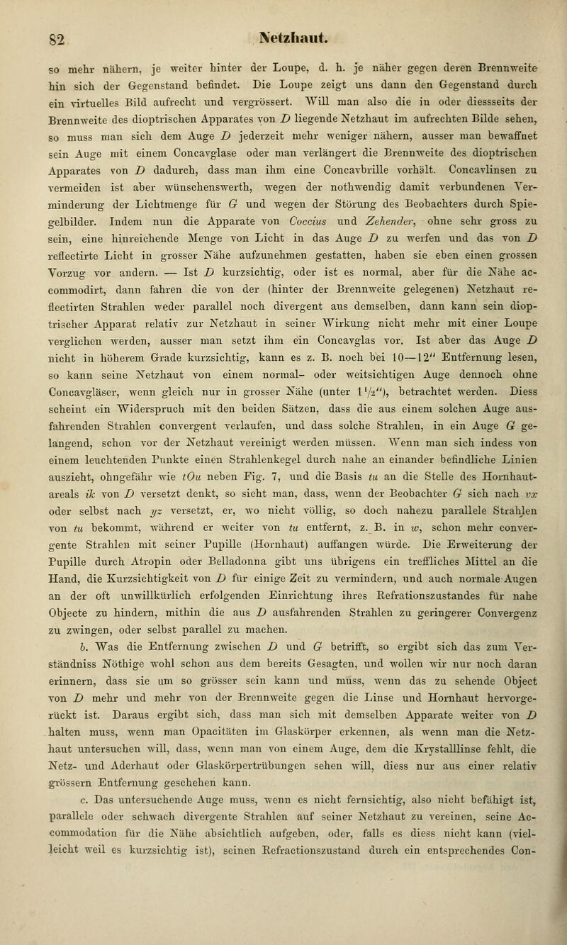 so mehr nähern, je weiter hinter der Loupe, d. h. je näher gegen deren Brennweite hin sich der Gegenstand befindet. Die Loupe zeigt uns dann den Gegenstand durch ein virtuelles Bild aufrecht und vergrössert. Will man also die in oder diessseits der Brennweite des dioptrischen Apparates von D liegende Netzhaut im aufrechten Bilde sehen, so muss man sich dem Auge D jederzeit mehr weniger nähern, ausser man bewaffnet sein Auge mit einem Concavglase oder man verlängert die Brennweite des dioptrischen Apparates von D dadurch, dass man ihm eine Concavbrille vorhält. Concavlinsen zu vermeiden ist aber wünschenswerth, wegen der nothwendig damit verbundenen Ver- minderung der Lichtmenge für G und wegen der Störung des Beobachters durch Spie- gelbilder. Indem nun die Apparate von Coccius und Zehender, ohne sehr gross zu sein, eine hinreichende Menge von Licht in das Auge D zu werfen und das von D reflectirte Licht in grosser Nähe aufzunehmen gestatten, haben sie eben einen grossen Vorzug vor andern. — Ist D kurzsichtig, oder ist es normal, aber für die Nähe ac- commodirt, dann fahren die von der (hinter der Brennweite gelegenen) Netzhaut re- flectirten Strahlen weder parallel noch divergent aus demselben, dann kann sein diop- trischer Apparat relativ zur Netzhaut in seiner Wirkung nicht mehr mit einer Loupe verglichen werden, ausser man setzt ihm ein Concavglas vor. Ist aber das Auge D nicht in höherem Grade kurzsichtig, kann es z. B. noch bei 10—12 Entfernung lesen, so kann seine Netzhaut von einem normal- oder weitsichtigen Auge dennoch ohne Concavgläser, wenn gleich nur in grosser Nähe (unter 1 l/-i), betrachtet werden. Diess scheint ein Widerspruch mit den beiden Sätzen, dass die aus einem solchen Auge aus- fahrenden Strahlen convergent verlaufen, und dass solche Strahlen, in ein Auge G ge- langend, schon vor der Netzhaut vereinigt werden müssen. Wenn man sich indess von einem leuchtenden Punkte einen Strahlenkegel durch nahe an einander befindliche Linien auszieht, ohngefähr wie tOu neben Fig. 7, und die Basis tu an die Stelle des Hornhaut- areals ik von D versetzt denkt, so sieht man, dass, wenn der Beobachter G sich nach vx oder selbst nach yz versetzt, er, wo nicht völlig, so doch nahezu parallele Strahlen von tu bekommt, während er weiter von tu entfernt, z. B. in w, schon mehr conver- gente Strahlen mit seiner Pupille (Hornhaut) auffangen würde. Die Erweiterung der Pupille durch Atropin oder Belladonna gibt uns übrigens ein treffliches Mittel an die Hand, die Kurzsichtigkeit von D für einige Zeit zu vermindern, und auch normale Augen an der oft unwillkürlich erfolgenden Einrichtung ihres Befrationszustandes für nahe Objecte zu hindern, mithin die aus D ausfahrenden Strahlen zu geringerer Convergenz zu zwingen, oder selbst parallel zu machen. b. Was die Entfernung zwischen D und G betrifft, so ergibt sich das zum Ver- ständniss Nöthige wohl schon aus dem bereits Gesagten, und wollen wir nur noch daran erinnern, dass sie um so grösser sein kann und muss, wenn das zu sehende Object von D mehr und mehr von der Brennweite gegen die Linse und Hornhaut hervorge- rückt ist. Daraus ergibt sich, dass man sich mit demselben Apparate weiter von D halten muss, wenn man Opacitäten im Glaskörper erkennen, als wenn man die Netz- haut untersuchen will, dass, wenn man von einem Auge, dem die Krystalllinse fehlt, die Netz- und Aderhaut oder Glaskörpertrübungen sehen will, diess nur aus einer relativ grössern Entfernung geschehen kann. c. Das untersuchende Auge muss, wenn es nicht fernsichtig, also nicht befähigt ist, parallele oder schwach divergente Strahlen auf seiner Netzhaut zu vereinen, seine Ac- commodation für die Nähe absichtlich aufgeben, oder, falls es diess nicht kann (viel- leicht weil es kurzsichtig ist), seinen Refractionszustand durch ein entsprechendes Con-