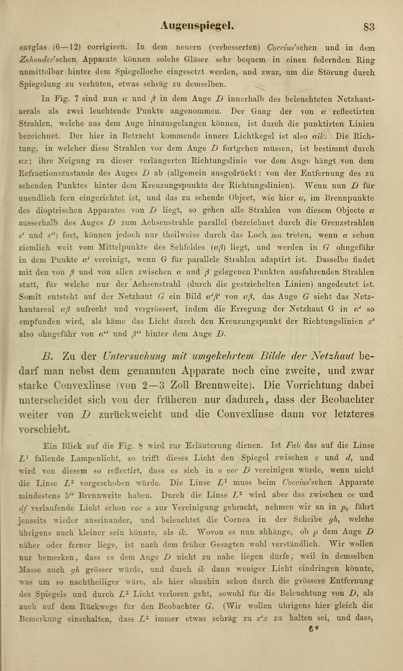 cavglas (6—12) corrigiren. In dem neuern (verbesserten) Coccius'schcn und in dem Ze/iender'schen Apparate können solche Gläser sehr bequem in einen federnden Ring unmittelbar hinter dem Spiegelloche eingesetzt werden, und zwar, um die Störung durch Spiegelung zu verhüten, etwas schräg zu demselben. In Fig. 7 sind nun a und ß in dem Auge D innerhalb des beleuchteten Netzhaut- areals als zwei leuchtende Punkte angenommen. Der Gang der von a reflectirten Strahlen, welche aus dem Auge hinausgelangen können, ist durch die punktirten Linien bezeichnet. Der hier in Betracht kommende innere Lichtkegel ist also ctik. Die Rich- tung, in welcher diese Strahlen vor dem Auge D fortgehen müssen, ist bestimmt durch c.x: ihre Neigung zu dieser verlängerten Richtungslinie vor dem Auge hängt von dem Refractionszustaude des Auges D ab (allgemein ausgedrückt: von der Entfernung des zu sehenden Punktes hinter dem Kreuzungspunkte der Richtungslinien). Wenn nun D für unendlich fern eingerichtet ist, und das zu sehende Object, wie hier a, im Brennpunkte des dioptrisehen Apparates von D liegt, so gehen alle Strahlen von diesem Objecto cc ausserhalb des Auges D zum Achsenstrahle parallel (bezeichnet durch die Grenzstrahlen 5' und s\ fort, können jedoch nur theilweise durch das Loch mn treten, wenn a schon ziemlich weit vom Mittelpunkte des Sehfeldes (aß) liegt, und werden in G ohngefähr in dem Punkte a' vereinigt, wenn G für parallele Strahlen adaptirt ist. Dasselbe findet mit den von ß und von allen zwischen a und ß gelegenen Punkten ausfahrenden Strahlen statt, für welche nur der Achsenstrahl (durch die gestrichelten Linien) angedeutet ist. Somit entsteht auf der Netzhaut G ein Bild a'ß' von aß, das Auge G sieht das Netz- hautareal aß aufrecht und vergrössert, indem die Erregung der Netzhaut G in a' so empfunden wird, als käme das Licht durch den Kreuzungspunkt der Richtungslinien x4 also ohngefähr von a und ß hinter dem Auge D. B. Zu der Untersuchung mit umgekehrtem Bilde der Netzhaut be- darf mau nebst dem genannten Apparate noch eine zweite, und zwar starke Convexlinse (von 2—3 Zoll Brennweite). Die Vorrichtung dabei unterscheidet sich von der früheren nur dadurch, dass der Beobachter weiter von D zurückweicht und die Convexlinse dann vor letzteres vorschiebt. Ein Blick auf die Fig. 8 wird zur Erläuterung dienen. Ist Fab das auf die Linse i1 fallende Lampenlicht, so trifft dieses Licht den Spiegel zwischen c und d, und wird von diesem so reflectirt, dass es sich in o vor D vereinigen würde, wenn nicht die Linse L- vorgeschoben würde. Die Linse L1 muss beim C'occtWschen Apparate mindestens 5 Brennweite haben. Durch die Linse Lr wird aber das zwischen ce und elf verlaufende Licht schon vor o zur Vereinigung gebracht, nehmen wir an in p, fährt jenseits wieder auseinander, und beleuchtet die Cornea in der Scheibe gh, welche übrigens auch kleiner sein könnte, als ik. Wovon es nun abhänge, ob p dem Auge D näher oder ferner liege, ist nach dem früher Gesagten wohl verständlich. Wir wollen nur bemerken, dass es dem Auge D nicht zu nahe liegen dürfe, weil in demselben Masse auch gh grösser würde, und durch ik dann weniger Licht eindringen könnte, was um so nachtheiliger wäre, als hier ohnehin schon durch die grössere Entfernung des Spiegels und durch Lr Licht verloren geht, sowohl für die Beleuchtung von D, als auch auf dem Rückwege für den Beobachter G. (Wir wollen übrigens hier gleich die Bemerkung einschalten, dass L- immer etwas schräg zu x'x zu halten sei, und dass, 6*