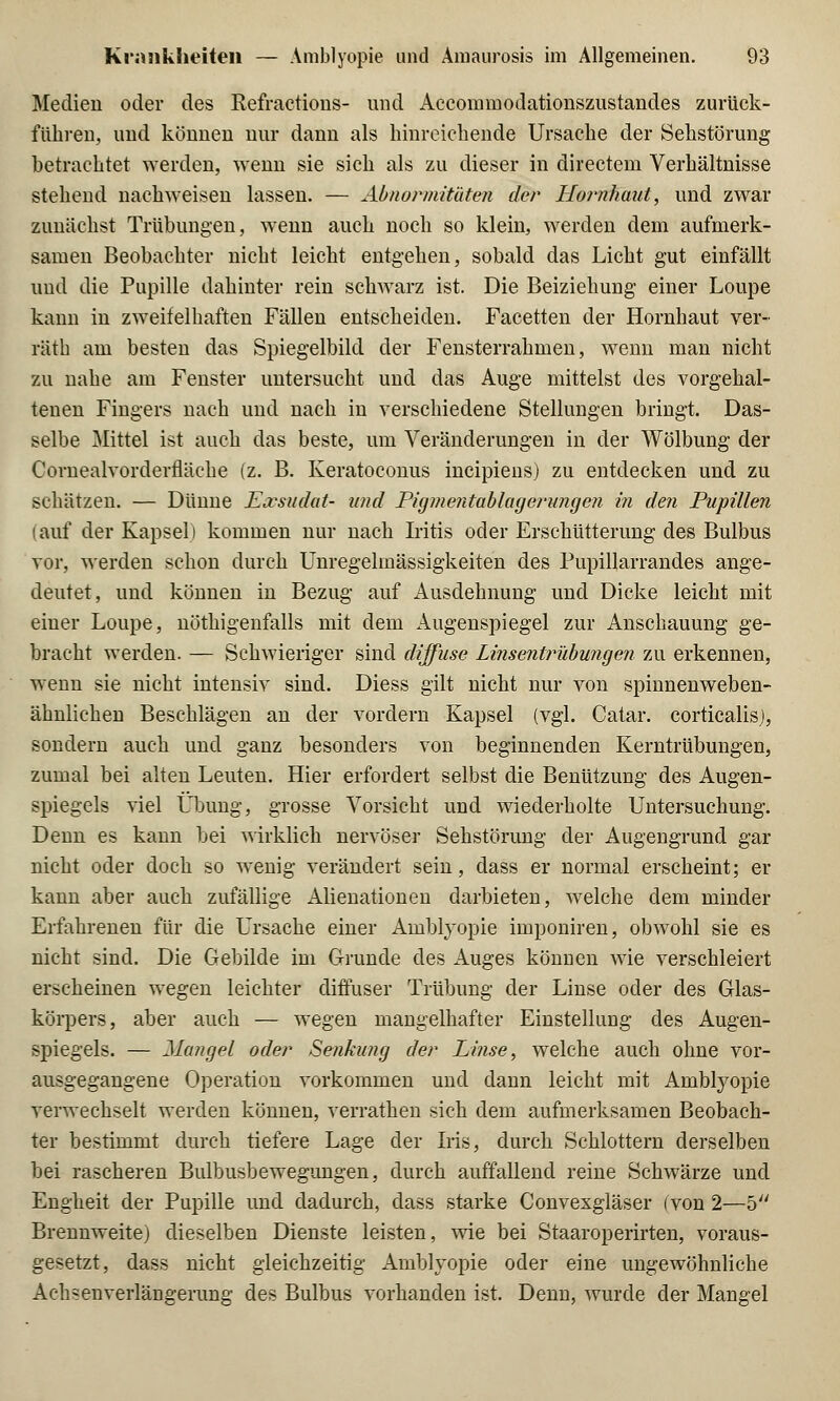 Medien oder des Kefractious- und Accommodationszustandes zurück- führen, und können nur dann als hinreichende Ursache der Sehstörung betrachtet werden, wenn sie sich als zu dieser in directem Verhältnisse stehend nachweisen lassen. — Abnormitäten der Hornhaut, und zwar zunächst Trübungen, wenn auch noch so klein, werden dem aufmerk- samen Beobachter nicht leicht entgehen, sobald das Licht gut einfällt und die Pupille dahinter rein schwarz ist. Die Beiziehung einer Loupe kann in zweifelhaften Fällen entscheiden. Facetten der Hornhaut ver- räth am besten das Spiegelbild der Fensterrahmen, wenn man nicht zu nahe am Fenster untersucht und das Auge mittelst des vorgehal- tenen Fingers nach und nach in verschiedene Stellungen bringt. Das- selbe Mittel ist auch das beste, um Veränderungen in der Wölbung der Cornealvorderfläche (z. B. Keratoconus incipiens) zu entdecken und zu schätzen. — Dünne Exsudat- und Pigmentablagerungen in den Pupillen lauf der Kapsel) kommen nur nach Iritis oder Erschütterung des Bulbus vor, werden schon durch Unregelmässigkeiten des Pupillarrandes ange- deutet, und können in Bezug auf Ausdehnung und Dicke leicht mit einer Loupe, nöthigenfalls mit dem Augenspiegel zur Anschauung ge- bracht werden. — Schwieriger sind diffuse Linsentrübungen zu erkennen, wenn sie nicht intensiv sind. Diess gilt nicht nur von spinnenweben- ähnlichen Beschlägen an der vordem Kapsel (vgl. Catar. corticalis), sondern auch und ganz besonders von beginnenden Kerntrübungen, zumal bei alten Leuten. Hier erfordert selbst die Benützung des Augen- spiegels viel Übung, grosse Vorsicht und wiederholte Untersuchung. Denn es kann bei wirklich nervöser Sehstörung der Augengrund gar nicht oder doch so wenig verändert sein, dass er normal erscheint; er kann aber auch zufällige Alienationen darbieten, welche dem minder Erfahrenen für die Ursache einer Amblyopie imponiren, obwohl sie es nicht sind. Die Gebilde im Grunde des Auges können wie verschleiert erscheinen wegen leichter diffuser Trübung der Linse oder des Glas- körpers, aber auch — wegen mangelhafter Einstellung des Augen- spiegels. — Mangel oder Senkung der Linse, welche auch ohne vor- ausgegangene Operation vorkommen und dann leicht mit Amblyopie verwechselt werden können, verrathen sich dem aufmerksamen Beobach- ter bestimmt durch tiefere Lage der Iris, durch Schlottern derselben bei rascheren Bulbusbewegungen, durch auffallend reine Schwärze und Engheit der Pupille und dadurch, dass starke Convexgläser (von 2—5 Brennweitej dieselben Dienste leisten, wie bei Staaroperirten, voraus- gesetzt, dass nicht gleichzeitig Amblyopie oder eine ungewöhnliche Achsenverlängerung des Bulbus vorhanden ist. Denn, wurde der Mangel