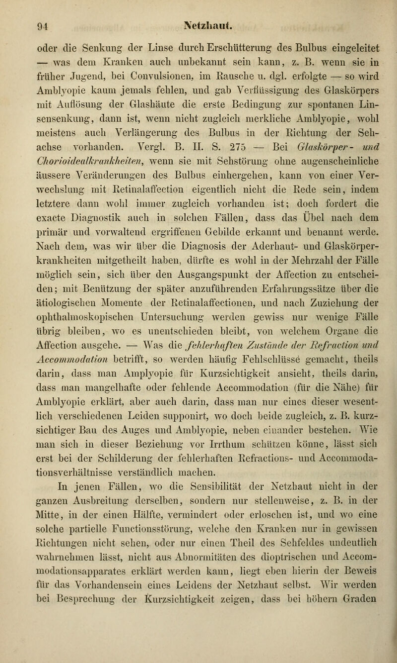 oder die Senkung der Linse durch Erschütterung- des Bulbus eingeleitet — Avas dem Kranken auch unbekannt sein kann, z. B. wenn sie in früher Jugend, bei Convulsionen, im Kausche u. dgl. erfolgte — so wird Amblyopie kaum jemals fehlen, und gab Verflüssigung des Glaskörpers mit Auflösung der Glashäute die erste Bedingung zur spontanen Lin- sensenkung, dann ist, wenn nicht zugleich merkliche Amblyopie, wohl meistens auch Verlängerung des Bulbus in der Richtung der Seh- achse vorhanden. Vergl. B. IL S. 275 — Bei Glaskörper- und Chorioidealkrankheiten, wenn sie mit Sehstörung ohne augenscheinliche äussere Veränderungen des Bulbus einhergehen, kann von einer Ver- wechslung mit Retinalaffection eigentlich nicht die Rede sein, indem letztere dann wohl immer zugleich vorhanden ist; doch forciert die exacte Diagnostik auch in solchen Fällen, dass das Übel nach dem primär und vorwaltend ergriffenen Gebilde erkannt und benannt werde. Nach dem, was wir über die Diagnosis der Aderhaut- und Glaskörper- krankheiten mitgetheilt haben, dürfte es wohl in der Mehrzahl der Fälle möglich sein, sich über den Ausgangspunkt der Affection zu entschei- den ; mit Benützung der später anzuführenden Erfahrungssätze über die ätiologischen Momente der Retinalaffectionen, und nach Zuziehung der ophthalmoskopischen Untersuchung werden gewiss nur wenige Fälle übrig bleiben, wo es unentschieden bleibt, von welchem Organe die Affection ausgehe. — Was die fehlerhaften Zustände der Refraction und Accominodation betrifft, so werden häufig Fehlschlüsse gemacht, theils darin, dass man Amplyopie für Kurzsichtigkeit ansieht, theils darin, dass man mangelhafte oder fehlende Accommodation (für die Nähe) für Amblyopie erklärt, aber auch darin, dass man nur eines dieser wesent- lich verschiedenen Leiden supponirt, wo doch beide zugleich, z. B. kurz- sichtiger Bau des Auges und Amblyopie, neben einander bestehen. Wie man sich in dieser Beziehung vor Irrthum schützen könne, lässt sich erst bei der Schilderung der fehlerhaften Refractions- und Accommoda- tionsverhältnisse verständlich machen. In jenen Fällen, wo die Sensibilität der Netzhaut nicht in der ganzen Ausbreitung derselben, sondern nur stellenweise, z. B. in der Mitte, in der einen Hälfte, vermindert oder erloschen ist, und wo eine solche partielle Functionsstörung, welche den Kranken nur in gewissen Richtungen nicht sehen,, oder nur einen Theil des Sehfeldes undeutlich wahrnehmen lässt, nicht aus Abnormitäten des dioptrischen und Accom- modationsapparates erklärt werden kann, liegt eben hierin der Beweis für das Vorhandensein eines Leidens der Netzhaut selbst. Wir werden bei Besprechung der Kurzsichtigkeit zeigen, dass bei höhern Graden