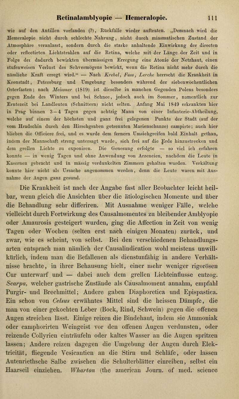 wie auf den Antillen vorfanden (?), Rückfälle wieder auftraten. „Demnach wird die Hemeralopie nicht durch schlechte Nahrung, nicht durch miasmatischen Zustand der Atmosphäre veranlasst, sondern durch die starke anhaltende Einwirknng der directen oder reflectirten Lichtstrahlen auf die Retina, welche mit der Länge der Zeit und in Folge der dadurch bewirkten übermässigen Erregung eine Atonie der Netzhaut, einen stufenweisen Verlust des Sehvermögens bewirkt, wenn die Retina nicht mehr durch die nämliche Kraft erregt wird. — Nach Krebel, Fuss, Lerche herrscht die Krankheit in Kronstadt, Petersburg und Umgebung besonders während der siebenwöchentlichen Osterfasten; nach Meissner (1819) ist dieselbe in manchen Gegenden Polens besonders gegen Ende des Winters und bei Schnee, jedoch auch im Sommer, namentlich zur Erntezeit bei Landleuten (Schnittern) nicht selten. Anfang Mai 1849 erkrankten hier in Prag binnen 3 — 4 Tagen gegen achtzig Mann von einer Infanterie-Abtheilung, welche auf einem der höchsten und ganz frei gelegenen Punkte der Stadt (auf der vom Hradschin durch den Hirschgraben getrennten Marienschanze) campirte; auch hier blieben die Officiere frei, und es wurde dem fernem Umsichgreifen bald Einhalt gethan, indem der Mannschaft streng untersagt wurde, sich frei auf die Erde hinzustrecken und dem grellen Lichte zu exponiren. Die Genesung erfolgte — so viel ich erfahren konnte — in wenig Tagen und ohne Anwendung von Arzeneien, nachdem die Leute in Kasernen gebracht und in massig verdunkelten Zimmern gehalten wurden. Verkältung konnte hier nicht als Ursache angenommen werden, denn die Leute waren mit Aus- nahme der Augen ganz gesund. Die Krankheit ist nach der Angabe fast aller Beobachter leicht heil- bar, wenn gleich die Ansichten über die ätiologischen Momente und über die Behandlung sehr differiren. Mit Ausnahme weniger Fälle, welche vielleicht durch Fortwirkung des Causalmomentes zu bleibender Amblyopie oder Amaurosis gesteigert wurden, ging die Affection in Zeit von wenig Tagen oder Wochen (selten erst nach einigen Monaten) zurück, und zwar, wie es scheint, von selbst. Bei den verschiedenen Behandlungs- arten entsprach man nämlich der Causalindication wohl meistens unwill- kürlich, indem man die Befallenen als dienstunfähig in andere Verhält- nisse brachte, in ihrer Behausung hielt, einer mehr weniger rigorosen Cur unterwarf und — dabei auch dem grellen Lichteinflusse entzog. Scarpa, welcher gastrische Zustände als Cäusalmoment annahm, empfahl Purgir- und Brechmittel; Andere gaben Diaphoretica und Epispastica. Ein schon von Celsus erwähntes Mittel sind die heissen Dämpfe, die man von einer gekochten Leber (Bock, Rind, Schwein) gegen die offenen Augen streichen lässt. Einige reizen die Bindehaut, indem sie Ammoniak oder camphorirten Weingeist vor den offenen Augen verdunsten, oder reizende Collyrien einträufeln oder kaltes Wasser an die Augen spritzen lassen; Andere reizen dagegen die Umgebung der Augen durch Elek- tricität, fliegende Vesicantien an die Stirn und Schläfe, oder lassen Autenriethsche Salbe zwischen die Schulterblätter einreiben, selbst ein Haarseil einziehen. Wharton (the american Journ. of med. science