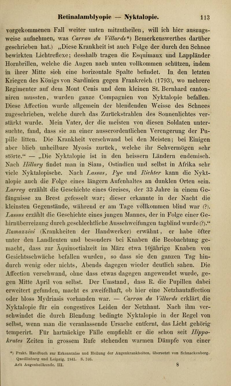 vorgekommenen Fall weiter imten mitzutheilen, will ich hier auszugs- weise aufnehmen, was Carron du Vülards*) Bemerkenswerthes darüber geschrieben hat.) „Diese Krankheit ist auch Folge der durch den Schnee bewirkten Lichtreflexe; desshalb tragen die Esquimaux und Lappländer Hornbrillen, welche die Augen nach unten vollkommen schützen, indem in ihrer Mitte sich eine horizontale Spalte befindet. In. den letzten Kriegen des Königs von Sardinien gegen Frankreich (1793), wo mehrere Kegimenter auf dem Mont Cenis und dem kleinen St. Bernhard canton- niren mussten, wurden ganze Compagnien von Nyktalopie befallen. Diese Affection wurde allgemein der blendenden Weisse des Schnees zugeschrieben, welche durch das Zurückstrahlen des Sonnenlichtes ver- stärkt wurde. Mein Vater, der die meisten von diesen Soldaten unter- suchte, fand, dass sie an einer ausserordentlichen Verengerung der Pu- pille litten. Die Krankheit verschwand bei den Meisten; bei Einigen aber blieb unheilbare Myosis zurück, welche ihr Sehvermögen sehr störte. — „Die Nyktalopie ist in den heissern Ländern endemisch. Nach Hillary findet man in Siam, Ostindien und selbst in Afrika sehr viele Nyktalopische. Nach Lassus, Pi/e und Richter kann die Nykt- alopie auch die Folge eines längern Aufenhaltes an dunklen Orten sein. Larrey erzählt die Geschichte eines Greises, der 33 Jahre in einem Ge- langnisse zu Brest gefesselt war; dieser erkannte in der Nacht die kleinsten Gegenstände, während er am Tage vollkommen blind war (?). Lassus erzählt die Geschichte eines jungen Mannes, der in Folge einer Ge- hirnüberreizung durch geschlechtliche Ausschweifungen tagblind wurde (?). Ramazzini (Krankheiten der Handwerker) erwähnt, er habe öfter unter den Landleuten und besonders bei Knaben die Beobachtung ge- macht, dass zur Aquinoctialzeit im März etwa 10jährige Knaben von Gesichtsschwäche befallen wurden, so dass sie den ganzen Tag hin- durch wenig oder nichts, Abends dagegen wieder deutlich sahen. Die Affection verschwand, ohne dass etwas dagegen angewendet wurde, ge- gen Mitte April von selbst. Der Umstand, dass R. die Pupillen dabei erweitert gefunden, macht es zweifelhaft, ob hier eine Netzhautaffection oder bloss Mydriasis vorhanden war. — Carron du Vülards erklärt die Nyktalopie für ein congestives Leiden der Netzhaut. Nach ihm ver- schwindet die durch Blendung bedingte Nyktalopie in der Regel von selbst, wenn man die veranlassende Ursache entfernt, das Licht gehörig lemperirt. Für hartnäckige Fälle empfiehlt er die schon seit Hippo- krutes Zeiten in grossem Rufe stehenden warmen Dämpfe von einer *) Prakt. Handbuch zur Erkenntniss und Heilung der Augenkrankheiten, übersetzt von Schnackenberg. Quedlinburg und Leipzig, 1841. S. 346. Arlt Augenheilkunde. III. 8