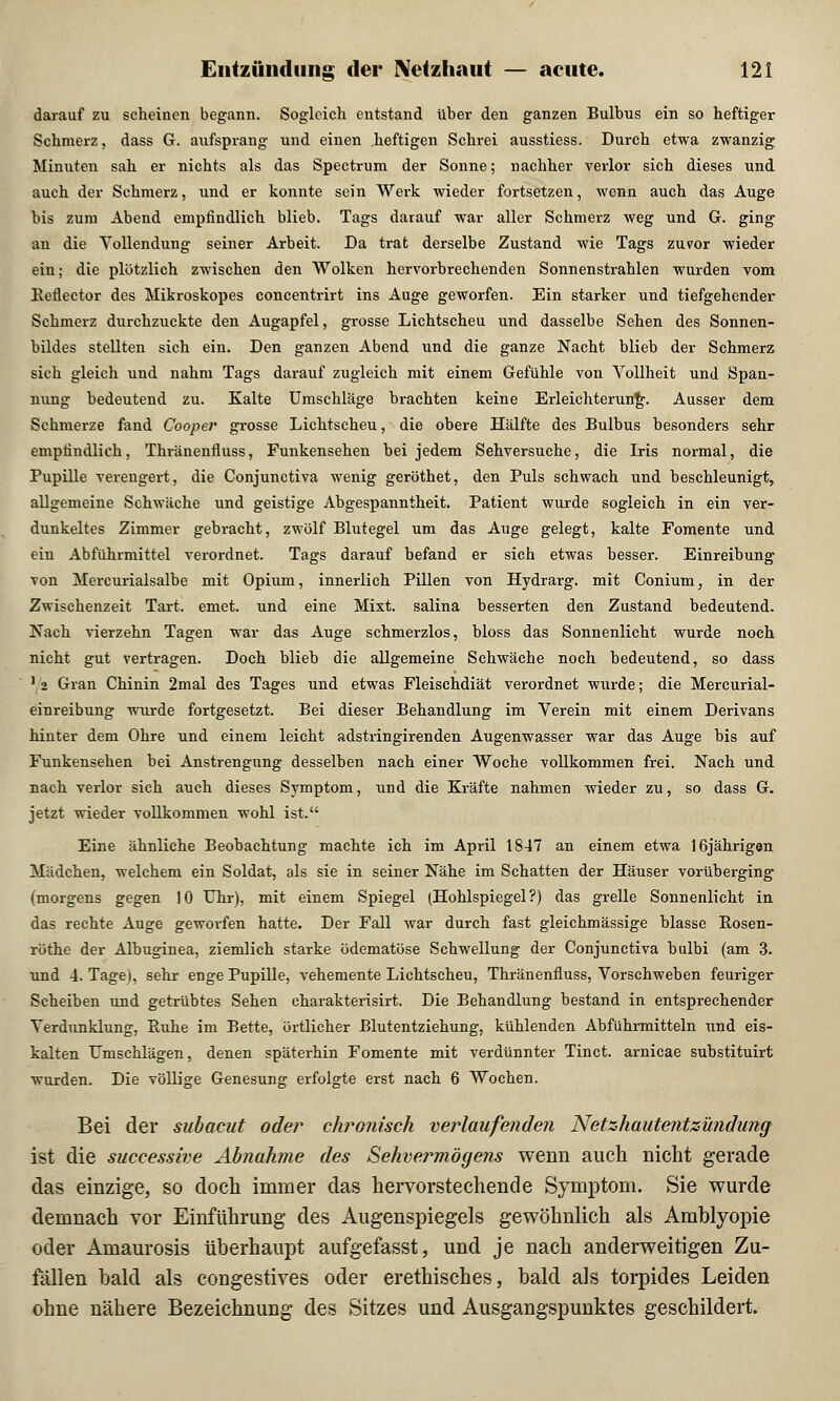 darauf zu scheinen begann. Sogleich entstand über den ganzen Bulbus ein so heftiger Schmerz, dass G. aufsprang und einen heftigen Schrei ausstiess. Durch etwa zwanzig Minuten sah er nichts als das Spectrum der Sonne; nachher verlor sich dieses und auch der Schmerz, und er konnte sein Werk wieder fortsetzen, wenn auch das Auge his zum Abend empfindlich blieb. Tags darauf war aller Schmerz weg und G. ging an die Vollendung seiner Arbeit. Da trat derselbe Zustand wie Tags zuvor wieder ein; die plötzlich zwischen den Wolken hervorbrechenden Sonnenstrahlen wurden vom Eeflector des Mikroskopes concentrirt ins Auge geworfen. Ein starker und tiefgehender Schmerz durchzuckte den Augapfel, grosse Lichtscheu und dasselbe Sehen des Sonnen- bildes stellten sich ein. Den ganzen Abend und die ganze Nacht blieb der Schmerz, sieh gleich und nahm Tags darauf zugleich mit einem Gefühle von Vollheit und Span- nung bedeutend zu. Kalte Umschläge brachten keine Erleichterung. Ausser dem Schmerze fand Cooper grosse Lichtscheu, die obere Hälfte des Bulbus besonders sehr empfindlich, Thränenfluss, Funkensehen bei jedem Sehversuche, die Iris normal, die Pupille verengert, die Conjunctiva wenig geröthet, den Puls schwach und beschleunigt, allgemeine Schwäche und geistige Abgespanntheit. Patient wurde sogleich in ein ver- dunkeltes Zimmer gebracht, zwölf Blutegel um das Auge gelegt, kalte Fomente und ein Abführmittel verordnet. Tags darauf befand er sich etwas besser. Einreibung von Mercurialsalbe mit Opium, innerlich Pillen von Hydrarg. mit Conium, in der Zwischenzeit Tart. emet. und eine Mixt, salina besserten den Zustand bedeutend. Nach vierzehn Tagen war das Auge schmerzlos, bloss das Sonnenlicht wurde noch nicht gut vertragen. Doch blieb die allgemeine Schwäche noch bedeutend, so dass 1 2 Gran Chinin 2mal des Tages und etwas Fleischdiät verordnet wurde; die Mercurial- einreibung wurde fortgesetzt. Bei dieser Behandlung im Verein mit einem Derivans hinter dem Ohre und einem leicht adstringirenden Augenwasser war das Auge bis auf Funkensehen bei Anstrengung desselben nach einer Woche vollkommen frei. Nach und nach verlor sich auch dieses Symptom, und die Kräfte nahmen wieder zu, so dass G. jetzt wieder vollkommen wohl ist. Eine ähnliche Beobachtung machte ich im April 1847 an einem etwa 16jährigen Mädchen, welchem ein Soldat, als sie in seiner Nähe im Schatten der Häuser vorüberging (morgens gegen 10 Uhr), mit einem Spiegel (Hohlspiegel?) das grelle Sonnenlicht in das rechte Auge geworfen hatte. Der Fall war durch fast gleichmässige blasse Rosen- röthe der Albuginea, ziemlich starke ödematöse Schwellung der Conjunctiva bulbi (am 3. und 4. Tage), sehr enge Pupille, vehemente Lichtscheu, Thränenfluss, Vorschweben feuriger Scheiben und getrübtes Sehen charakterisirt. Die Behandlung bestand in entsprechender Verdunklung, Ruhe im Bette, örtlicher Blutentziehung, kühlenden Abführmitteln und eis- kalten Umschlägen, denen späterhin Fomente mit verdünnter Tinct. arnicae substituirt wurden. Die völlige Genesung erfolgte erst nach 6 Wochen. Bei der subacut oder chronisch verlaufenden Netzhautentzündung ist die successive Abnahme des Sehvermögens wenn auch nicht gerade das einzige, so doch immer das hervorstechende Symptom. Sie wurde demnach vor Einführung des Augenspiegels gewöhnlich als Amblyopie oder Amaurosis überhaupt aufgefasst, und je nach anderweitigen Zu- fällen bald als congestives oder erethisches, bald als torpides Leiden ohne nähere Bezeichnung des Sitzes und Ausgangspunktes geschildert.
