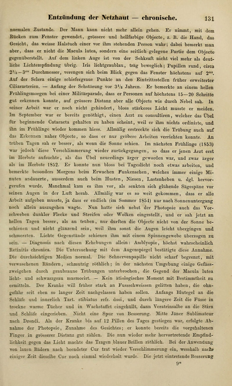 normalen Zustande. Der Mann kann nicht mehr allein gehen. Er nimmt, mit dem Rücken zum Fenster gewendet, grössere und hellfarbige Objecte, z. B. die Hand, das Gesicht, das weisse Halstuch einer vor ihm stehenden Person wahr; dabei bemerkt man aber, dass er nicht die Macula lutea, sondern eine seitlich gelegene Partie dem Objecte gegenüberstellt. Auf dem linken Auge ist von der Sehkraft nicht viel mehr als deut- liche Lichtempfindung übrig. Iris lichtgraublau, trag beweglich; Pupillen rund, circa 2Va — 3' Durchmesser, verengen sich beim Blick gegen das Fenster höchstens auf 2'. Auf der Sclera einige schiefergraue Punkte an den Eintrittsstellen früher erweiterter Ciliararterien. — Anfang der Sehstöriing vor 3Va Jahren. Er bemerkte an einem hellen Frühlingsmorgen bei einer Militärparade, dass er Personen auf höchstens 15—20 Schritte gut erkennen konnte, auf grössere Distanz aber alle Objecte wie durch Nebel sah. In seiner Arbeit war er noch nicht gehindert, bloss stärkeres Licht musste er meiden. Im September war er bereits genöthigt, einen Arzt zu consultiren, welcher das Übel für beginnende Cataracta gehalten zu haben scheint, weil er ihm nichts ordiniite, und ihn im Frühlinge wieder kommen hiess. Allmälig erstreckte sich die Trübung auch auf das Erkennen naher Objecte, so dass er nur gröbere Arbeiten verrichten konnte. An trüben Tagen sah er besser, als wenn die Sonne schien. Im nächsten Frühlinge (1853) war jedoch diese Verschlimmerung wieder zurückgegangen, so dass er jenen Arzt erst im Herbste aufsuchte, als das Übel neuerdings ärger geworden war, und zwar ärger als im Herbste 1S52. Er konnte nun bloss bei Tageslicht noch etwas arbeiten, und bemerkte besonders Morgens beim Erwachen Funkensehen, welches immer einige Mi- nuten andauerte, ausserdem auch beim Husten, Niesen, Lastenheben u. dgl. hervor- gerufen wurde. Manchmal kam es ihm vor, als senkten sich glühende Sägespäne vor seinen Augen in der Luft herab. Allmälig war es so weit gekommen, dass er alle Arbeit aufgeben musste, ja dass er endlich (im Sommer 1854) nur nach Sonnenuntergang noch allein auszugehen wagte. Nun hatte sich nebst der Photopsie auch das Vor- schweben dunkler Flecke und Streifen oder Wolken eingestellt, und er sah jetzt an hellen Tagen besser, als an trüben, nur durften die Objecte nicht von der Sonne be- schienen und nicht glänzend sein, weil ihm sonst die Augen leicht übergingen und schmerzten. Lichte Gegenstände schienen ihm mit einem Spinnengewebe überzogen zu sein. — Diagnosis nach diesen Erhebungen allein: Amblyopie, höchst wahrscheinlich Betinitis chronica. Die Untersuchung mit dem Augenspiegel bestätigte diese Annahme. Die durchsichtigen Medien normal. Die Sehnervenpapille nicht scharf begrenzt, mit verwaschenen Bändern, schmutzig röthlich; in der nächsten Umgebung einige Gefäss- zweigchen durch graubraune Trübungen unterbrochen, die Gegend der Macula lutea licht- und schwarzgrau marmorirt. — Kein ätiologisches Moment mit Bestimmtheit zu ermitteln. Der Kranke will früher stark an Fussschweissen gelitten haben, die ohn- gefähr seit eben so langer Zeit nachgelassen haben sollen. Anfangs Blutegel an die Schläfe und innerlich Tart. stibiatus refr. dosi, und durch längere Zeit die Füsse in trockne warme Tücher und in Wachstaffet eingehüllt, dann Veratrinsalbe an die Stirn und Schläfe eingerieben. Nicht eine Spur von Besserung. Mitte Jäner Sublimatcur nach Dzondi. Als der Kranke bis auf 12 Pillen des Tages gestiegen war, erfolgte Ab- nahme der Photopsie, Zunahme des Gesichtes; er konnte bereits die vorgehaltenen Finger in grösserer Distanz gut zählen. Die nun wieder mehr hervortretende Empfind- lichkeit gegen das Licht machte das Tragen blauer Brillen räthlich. Bei der Anwendung von lauen Bädern nach beendeter Cur trat wieder Verschlimmerung ein, wesshalb nach» einiger Zeit dieselbe Cur noch einmal wiederholt wurde. Die jetzt eintretende Besserung 9*