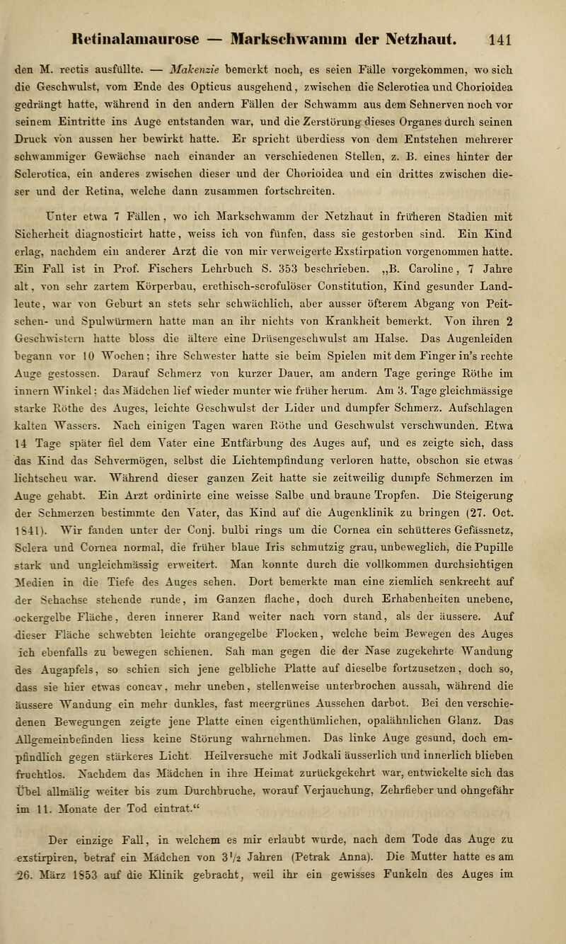 den M. rectis ausfüllte. — Makenzie bemerkt noch, es seien Fälle vorgekommen, wo sich, die Geschwulst, vom Ende des Opticus ausgehend, zwischen die Sclerotiea und Chorioidea gedrängt hatte, während in den andern Fällen der Schwamm aus dem Sehnerven noch vor seinem Eintritte ins Auge entstanden war, und die Zerstörung dieses Organes durch seinen Druck von aussen her bewirkt hatte. Er spricht überdiess von dem Entstehen mehrerer schwammiger Gewächse nach einander an verschiedenen Stellen, z. B. eines hinter der Sclerotiea. ein anderes zwischen dieser und der Chorioidea und ein drittes zwischen die- ser und der Retina, welche dann zusammen fortschreiten. Unter etwa 7 Fällen, wo ich Markschwamm der Netzhaut in früheren Stadien mit Sicherheit diagnosticirt hatte, weiss ich von fünfen, dass sie gestorben sind. Ein Kind erlag, nachdem ein anderer Arzt die von mir verweigerte Exstirpation vorgenommen hatte. Ein Fall ist in Prof. Fischers Lehrbuch S. 353 beschrieben. „B. Caroline, 7 Jahre alt, von sehr zartem Körperbau, erethisch-scrofulöser Constitution, Kind gesunder Land- leute, Mar von Geburt an stets sehr schwächlich, aber ausser öfterem Abgang von Peit- schen- lind Spulwürmern hatte man an ihr nichts von Krankheit bemerkt. Von ihren 2 Geschwistern hatte bloss die ältere eine Drüsengeschwulst am Halse. Das Augenleiden begann vor 10 Wochen; ihre Schwester hatte sie beim Spielen mit dem Finger in's rechte Auge gestossen. Darauf Schmerz von kurzer Dauer, am andern Tage geringe Röthe im innern Winkel: das Mädchen lief wieder munter wie früher herum. Am 3. Tage gleichmässige starke Röthe des Auges, leichte Geschwulst der Lider und dumpfer Schmerz. Aufschlagen kalten Wassers. Nach einigen Tagen waren Röthe und Geschwulst verschwunden. Etwa 14 Tage später fiel dem Vater eine Entfärbung des Auges auf, und es zeigte sich, dass das Kind das Sehvermögen, selbst die Lichtempfindung verloren hatte, obschon sie etwas lichtscheu war. Während dieser ganzen Zeit hatte sie zeitweilig dumpfe Schmerzen im Auge gehabt. Ein Arzt ordinirte eine weisse Salbe und braune Tropfen. Die Steigerung der Schmerzen bestimmte den Vater, das Kind auf die Augenklinik zu bringen (27. Oct. 1S4U. Wir fanden unter der Conj. bulbi rings um die Cornea ein schütteres Gefässnetz, Sclera und Cornea normal, die früher blaue Iris schmutzig grau, unbeweglich, die Pupille stark und ungleichmässig erweitert. Man konnte durch die vollkommen durchsichtigen Medien in die Tiefe des Auges sehen. Dort bemerkte man eine ziemlich senkrecht auf der Sehachse stehende runde, im Ganzen flache, doch durch Erhabenheiten unebene, ockergelbe Fläche, deren innerer Rand weiter nach vorn stand, als der äussere. Auf dieser Fläche schwebten leichte orangegelbe Flocken, welche beim Bewegen des Auges ich ebenfalls zu bewegen schienen. Sah man gegen die der Nase zugekehrte Wandung des Augapfels, so schien sich jene gelbliche Platte auf dieselbe fortzusetzen, doch so, dass sie hier etwas concav, mehr uneben, stellenweise unterbrochen aussah, während die äussere Wandung ein mehr dunkles, fast meergrünes Aussehen darbot. Bei den verschie- denen Bewegungen zeigte jene Platte einen eigenthümlichen, opalähnlichen Glanz. Das Allgemeinbefinden Hess keine Störung wahrnehmen. Das linke Auge gesund, doch em- pfindlich gegen stärkeres Licht. Heilversuche mit Jodkali äusserlich und innerlich blieben fruchtlos. Nachdem das Mädchen in ihre Heimat zurückgekehrt war, entwickelte sich das Übel allmälig weiter bis zum Durchbruche, worauf Verjauchung, Zehrfieber und ohngefähr im 11. Monate der Tod eintrat. Der einzige Fall, in welchem es mir erlaubt wurde, nach dem Tode das Auge zu exstirpiren, betraf ein Mädchen von Vli Jahren (Petrak Annaj. Die Mutter hatte es am 26. März 1553 auf die Klinik gebracht, weil ihr ein gewisses Funkeln des Auges im
