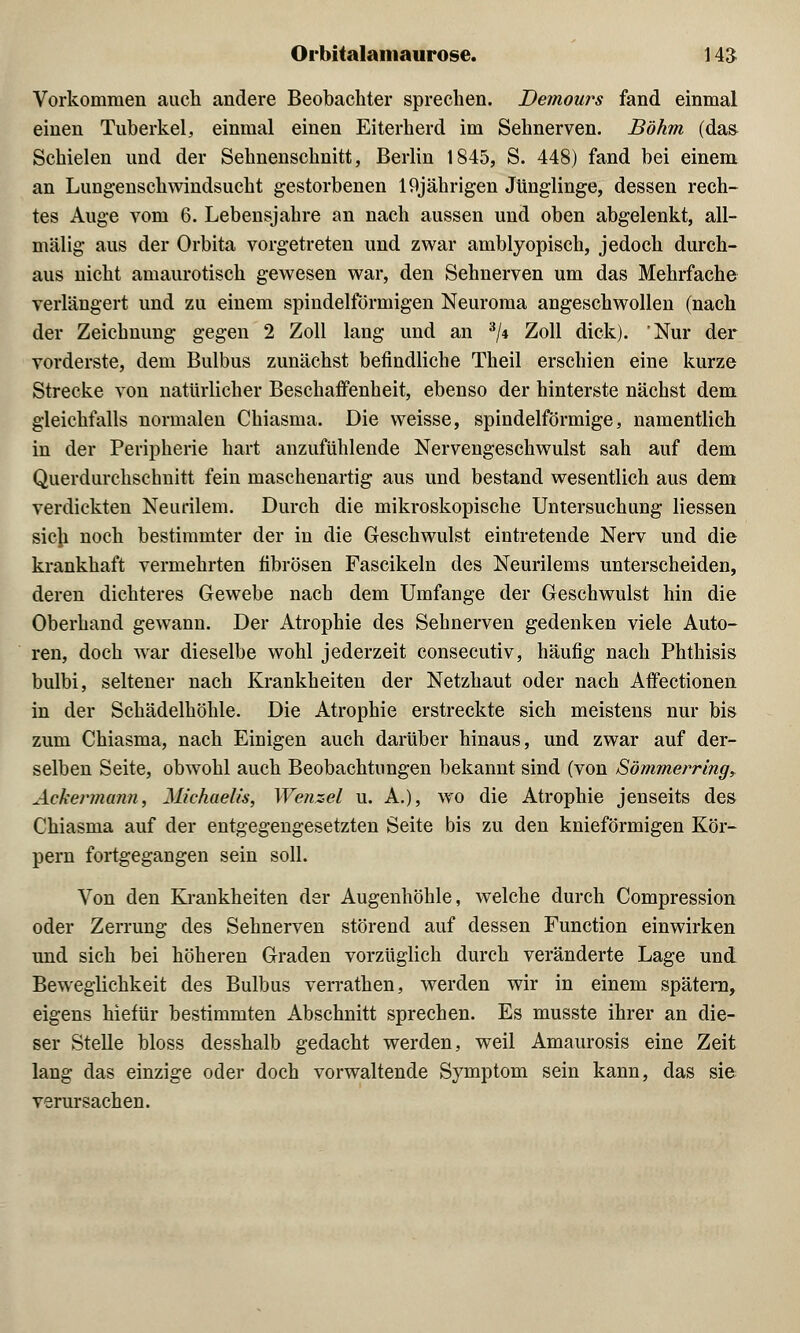 Vorkommen auch andere Beobachter sprechen. Demours fand einmal einen Tuberkel, einmal einen Eiterherd im Sehnerven. Böhm (das Schielen und der Sehnenschnitt, Berlin 1845, S. 448) fand bei einem an Lungenschwindsucht gestorbenen 19jährigen Jünglinge, dessen rech- tes Auge vom 6. Lebensjahre an nach aussen und oben abgelenkt, all- mälig aus der Orbita vorgetreten und zwar amblyopisch, jedoch durch- aus nicht amaurotisch gewesen war, den Sehnerven um das Mehrfache verlängert und zu einem spindelförmigen Neuroma angeschwollen (nach der Zeichnung gegen 2 Zoll lang und an 3/4 Zoll dick). Nur der vorderste, dem Bulbus zunächst befindliche Theil erschien eine kurze Strecke von natürlicher Beschaffenheit, ebenso der hinterste nächst dem gleichfalls normalen Chiasma. Die weisse, spindelförmige, namentlich in der Peripherie hart anzufühlende Nervengeschwulst sah auf dem Querdurchschnitt fein maschenartig aus und bestand wesentlich aus dem verdickten Neurilem. Durch die mikroskopische Untersuchung Hessen sicji noch bestimmter der in die Geschwulst eintretende Nerv und die krankhaft vermehrten fibrösen Fascikeln des Neurilems unterscheiden, deren dichteres Gewebe nach dem Umfange der Geschwulst hin die Oberhand gewann. Der Atrophie des Sehnerven gedenken viele Auto- ren, doch war dieselbe wohl jederzeit consecutiv, häufig nach Phthisis bulbi, seltener nach Krankheiten der Netzhaut oder nach Aifectionen in der Schädelhöhle. Die Atrophie erstreckte sich meistens nur bis zum Chiasma, nach Einigen auch darüber hinaus, und zwar auf der- selben Seite, obwohl auch Beobachtungen bekannt sind (von Sömmerring, Ackermann, Michaelis, Wenzel u. A.), wo die Atrophie jenseits des Chiasma auf der entgegengesetzten Seite bis zu den knieförmigen Kör- pern fortgegangen sein soll. Von den Krankheiten der Augenhöhle, welche durch Compression oder Zerrung des Sehnerven störend auf dessen Function einwirken und sich bei höheren Graden vorzüglich durch veränderte Lage und Beweglichkeit des Bulbus verrathen, werden wir in einem spätem, eigens hiefür bestimmten Abschnitt sprechen. Es musste ihrer an die- ser Stelle bloss desshalb gedacht werden, weil Amaurosis eine Zeit lang das einzige oder doch vorwaltende Symptom sein kann, das sie verursachen.