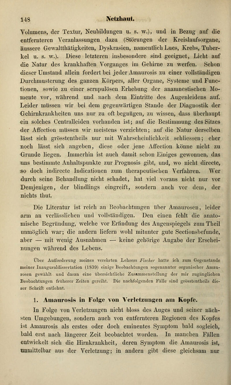 Volumens, der Textur, Neubildungen u. s. w.), und in Bezug auf die entfernteren Veranlassungen dazu (Störungen der Kreislaufsorgane, äussere Gewalttätigkeiten, Dyskrasien, namentlich Lues, Krebs, Tuber- kel u. s. w.). Diese letzteren insbesondere sind geeignet, Licht auf die Natur des krankhaften Vorganges im Gehirne zu werfen. Schon dieser Umstand allein fordert bei jeder Amaurosis zu einer vollständigen Durchmusterung des ganzen Körpers, aller Organe, Systeme und Func- tionen, sowie zu einer scrupulösen Erhebung der anamnestischen Mo- mente vor, während und nach dem Eintritte des Augenleidens auf. Leider müssen wir bei dem gegenwärtigen Stande der Diagnostik der Gehirnkrankheiten uns nur zu oft begnügen, zu wissen, dass überhaupt ein solches Centralleiden vorhanden ist; auf die Bestimmung des Sitzes der Affection müssen wir meistens verzichten; auf die Natur derselben lässt sich grösstentheils nur mit Wahrscheinlichkeit sckliessen; eher noch lässt sich angeben, diese oder jene Affection könne nicht zu Grunde liegen. Immerhin ist auch damit schon Einiges gewonnen, das uns bestimmte Anhaltspunkte zur Prognosis gibt, und, wo nicht directe, >so doch indirecte Indicationen zum therapeutischen Verfahren. Wer durch seine Behandlung nicht schadet, hat viel voraus nicht nur vor Demjenigen, der blindlings eingreift, sondern auch vor dem, der nichts thut. Die Literatur ist reich an Beobachtungen über Amaurosen, leider arm an verlässlichen und vollständigen. Den einen fehlt die anato- mische Begründung, welche vor Erfindung des Augenspiegels zum Theil unmöglich war; die andern liefern wohl mitunter gute Sectionsbefunde, aber —■ mit wenig Ausnahmen — keine gehörige Angabe der Erschei- nungen während des Lebens. Über Aufforderung meines verehrten Lehrers Fischer hatte ich zum Gegenstande meiner Inauguraldissertation (1839) einige Beobachtungen sogenannter organischer Amau- rosen gewählt und daran eine übersichtliche Zusammenstellung der mir zugänglichen Beobachtungen früherer Zeiten gereiht. Die nachfolgenden Fälle sind grösstentheils die- ser Schrift entlehnt. 1. Amaurosis in Folge von Verletzungen am Kopfe. In Folge von Verletzungen nicht bloss des Auges und seiner näch- sten Umgebungen, sondern auch von entfernteren Regionen des Kopfes ist Amaurosis als erstes oder doch eminentes Symptom bald sogleich, bald erst nach längerer Zeit beobachtet worden. In manchen Fällen entwickelt sich die Hirnkrankheit, deren Symptom die Amaurosis ist, unmittelbar aus der Verletzung; in andern gibt diese gleichsam nur