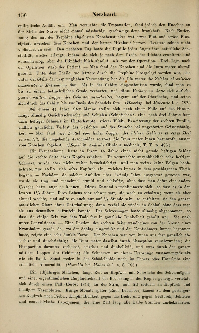 epileptische Anfülle ein. Man versuchte die Trepanation, fand jedoch den Knochen an der Stelle der Narbe nicht einmal missfarbig, geschweige denn krankhaft. Nach Entfer- nung des mit der Trephine abgelösten Knochenstückes trat etwas Blut und seröse Flüs- sigkeit zwischen dem Knochen und der harten Hirnhaut hervor. Letztere schien nicht verändert zu sein. Den nächsten Tag hatte die Pupille jedes Auges ihre natürliche Sen- sibilität wieder erlangt, indem sie sich je nach dem Giade des Lichtes erweiterte und zusammenzog, aber die Blindheit blieb absolut, wie vor der Operation. Drei Tage nach der Operation starb der Patient — Man fand den Knochen und die Dura mater überall gesund. Unter dem Theile, wo letztere durch die Trephine blossgelegt worden war, also unter der Stelle der ursprünglichen Verwundung bot die Pia mater die Zeichen chronischer umschriebener Entzündung dar. Als in das Gehirn eingeschnitten wurde, fand man es bis zu einem beträchtlichen Grade verhärtet, und diese Verhärtung hatte sich auf den ganzen mittlem Lappen des Gehirnes ausgebreitet, begann auf der Oberfläche, und setzte sich durch das Gehirn bis zur Basis des Schädels fort. (Hoioship, bei Makenzie 1. c. 7S2.) Bei einem 44 Jahre alten Manne stellte sich nach einem Falle auf das Hinter- haupt allmälig Gesichtsschwäche und Schielen (Schiefsehen?) ein; nach drei Jahren kam dazu heftiger Schmerz im Hinterhaupte, stierer Blick, Erweiterung der rechten Pupille, endlich gänzlicher Verlust des Gesichtes und der Sprache bei ungestörter Geistesthätig- keit. — Man fand zwei Drittel vom linken Lappen des kleinen Gehirnes in einen Brei verwandelt, die umgebende Arachnoidea zerstört, die Dura rnater innen braunroth, aussen vom Knochen abgelöst. (Monod in Andrafs Clinique medicale, T. V. p. 496.) Ein Frauenzimmer hatte in ihrem 15. Jahre einen nicht gerade heftigen Schlag auf die rechte Seite ihtes Kopfes erhalten. Er verursachte augenblicklich sehr heftigen Schmerz, wurde aber nicht weiter berücksichtigt, weil man weiter keine Folgen beob- achtete, nur stellte sich öfter Kopfweh ein, welches immer in dem geschlagenen Theile begann. — Nachdem sie solchen Anfällen über dreissig Jahre ausgesetzt gewesen war, wurde sie trag und manchmal stupid und schläfrig, ohne dass man dafür eine andere Ursache hätte angeben können. Dieser Zustand verschlimmerte sich, so dass es in den letzten l '/2 Jahren ihres Lebens sehr schwer war, sie wach zu erhalten; wenn sie aber einmal wachte, und sollte es auch nur auf '/a Stunde sein, so entfaltete sie den ganzen natürlichen Glanz ihrer Unterhaltung; dann verfiel sie wieder in Schlaf, ohne dass man sie aus demselben aufrüttelu konnte. Das Sehvermögen hatte allmälig abgenommen, so dass sie einige Zeit vor dem Tode fast in gänzliche Dunkelheit gehüllt war. Sie starb unter Convulsionen. — Eine Portion des rechten Seitemvandbeines von der Grösse eines Kronthalers gerade da, wo der Schlag eingewirkt und der Kopfschmerz immer begonnen hatte, zeigte eine sehr dunkle Farbe. Der Knochen war von innen aus fast gänzlich ab- sorbirt und durchsichtig; die Dura mater daselbst durch Absorption verschwunden; die Hirnportion darunter verhärtet, scirrhös und dunkellivid, und zwar durch den ganzen mittlem Lappen des Gehirnes; die Sehnerven an ihrem Ursprünge zusammengedrückt wie ein Band. Sonst weder in der Schädelhöhle noch im Thorax oder Unterleibe eine erhebliche Abnormität. (Howship bei Makenzie 1. c. S. 783.) Ein eilfjähriges Mädchen, lange Zeit zu Kopfweh mit Schwäche des Sehvermögens und einer eigenthümlichen Empfindlichkeit der Bedeckungen des Kopfes geneigt, verletzte sich durch einen Fall (Herbst 1314) an der Stirn, und litt seitdem an Kopfweh und häufigem Nasenbluten. Einige Monate später (Ende December) kamen zu dem gesteiger- ten Kopfweh noch Fieber, Empfindlichkeit gegen das Licht und gegen Geräusch, Schielen und convulsivische Paroxvsnien, die eine Zeit lang alle halbe Stunden zurückkehrten.