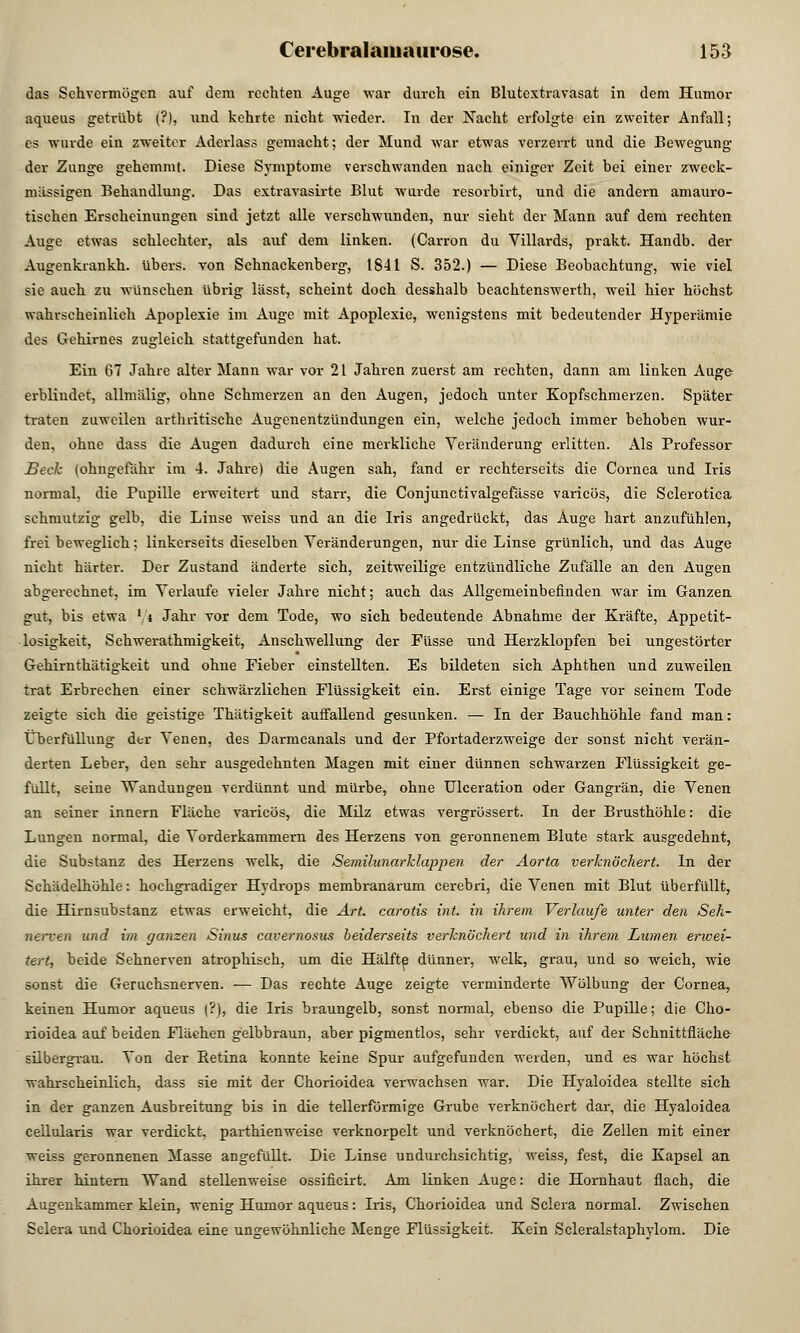 das Sehvermögen auf dem rechten Auge war durch ein Blutextravasat in dem Humor aqueus getrübt (?), und kehrte nicht wieder. In der Nacht erfolgte ein zweiter Anfall; es wurde ein zweiter Aderlass gemacht; der Mund war etwas verzerrt und die Bewegung der Zunge gehemmt. Diese Symptome verschwanden nach einiger Zeit bei einer zweck- mässigen Behandlung. Das extravasirte Blut wurde resorbirt, und die andern amauro- tischen Erscheinungen sind jetzt alle verschwunden, nur sieht der Mann auf dem rechten Auge etwas schlechter, als auf dem linken. (Carron du Villards, prakt. Handb. der Augenkrankh. übers, von Schnackenberg, 1841 S. 352.) — Diese Beobachtung, wie viel sie auch zu wünschen übrig lässt, scheint doch desshalb beachtenswerth, weil hier höchst wahrscheinlich Apoplexie im Auge mit Apoplexie, wenigstens mit bedeutender Hyperämie des Gehirnes zugleich stattgefunden hat. Ein 67 Jahre alter Mann war vor 21 Jahren zuerst am rechten, dann am linken Auge erblindet, allmiilig, ohne Schmerzen an den Augen, jedoch unter Kopfschmerzen. Später traten zuweilen arthritische Augenentzündungen ein, welche jedoch immer behoben wur- den, ohne dass die Augen dadurch eine merkliche Veränderung erlitten. Als Professor Beck (ohngefähr im 4. Jahre) die Augen sah, fand er rechterseits die Cornea und Iris normal, die Pupille erweitert und starr, die Conjunctivalgefässe varicös, die Sclerotica schmutzig gelb, die Linse weiss und an die Iris angedrückt, das Auge hart anzufühlen, frei beweglich; linkerseits dieselben Veränderungen, nur die Linse grünlich, und das Auge nicht härter. Der Zustand änderte sich, zeitweilige entzündliche Zufälle an den Augen abgei-echnet, im Verlaufe vieler Jahre nicht; auch das Allgemeinbefinden war im Ganzen gut, bis etwa ' i Jahr vor dem Tode, wo sich bedeutende Abnahme der Kräfte, Appetit- losigkeit, Schwerathmigkeit, Anschwellung der Füsse und Herzklopfen bei ungestörter Gehirnthätigkeit und ohne Fieber einstellten. Es bildeten sich Aphthen und zuweilen trat Erbrechen einer schwärzlichen Flüssigkeit ein. Erst einige Tage vor seinem Tode zeigte sich die geistige Thätigkeit auffallend gesunken. — In der Bauchhöhle fand man: Cberfüllung der Venen, des Darmcanals und der Pfortaderzweige der sonst nicht verän- derten Leber, den sehr ausgedehnten Magen mit einer dünnen schwarzen Flüssigkeit ge- füllt, seine Wandungen verdünnt und mürbe, ohne Ulceration oder Gangrän, die Venen an seiner innern Fläche varicös, die Milz etwas vergrössert. In der Brusthöhle: die Lungen normal, die Vorderkammern des Herzens von geronnenem Blute stark ausgedehnt, die Substanz des Herzens welk, die Semilunarklappen der Aorta verknöchert. In der Schädelhöhle: hochgradiger Hydrops membranarum cerebri, die Venen mit Blut überfüllt, die Hirnsubstanz etwas erweicht, die Art. carotis int. in ihrem Verlaufe unter den Seh- nerven und im ganzen Sitius cavernosus beiderseits verknöchert und in ihrem Lumen erwei- tert, beide Sehnerven atrophisch, um die Hälfte dünner, welk, grau, und so weich, wie sonst die Geruchsnerven. — Das rechte Auge zeigte verminderte Wölbung der Cornea, keinen Humor aqueus (?), die Iris braungelb, sonst normal, ebenso die Pupille; die Cho- rioidea auf beiden Flächen gelbbraun, aber pigmentlos, sehr verdickt, auf der Schnittfläche silbergrau. Von der Retina konnte keine Spur aufgefunden weiden, und es war höchst wahrscheinlich, dass sie mit der Chorioidea verwachsen war. Die Hyaloidea stellte sich in der ganzen Ausbreitung bis in die tellerförmige Grube verknöchert dar, die Hyaloidea cellularis war verdickt, parthienweise verknorpelt und verknöchert, die Zellen mit einer weiss geronnenen Masse angefüllt. Die Linse undurchsichtig, weiss, fest, die Kapsel an ihrer hintern Wand stellenweise ossificirt. Am linken Auge: die Hornhaut flach, die Augenkammer klein, wenig Humor aqueus: Iris, Chorioidea und Sclera normal. Zwischen Sclera und Chorioidea eine ungewöhnliche Menge Flüssigkeit. Kein Scleralstaphylom. Die