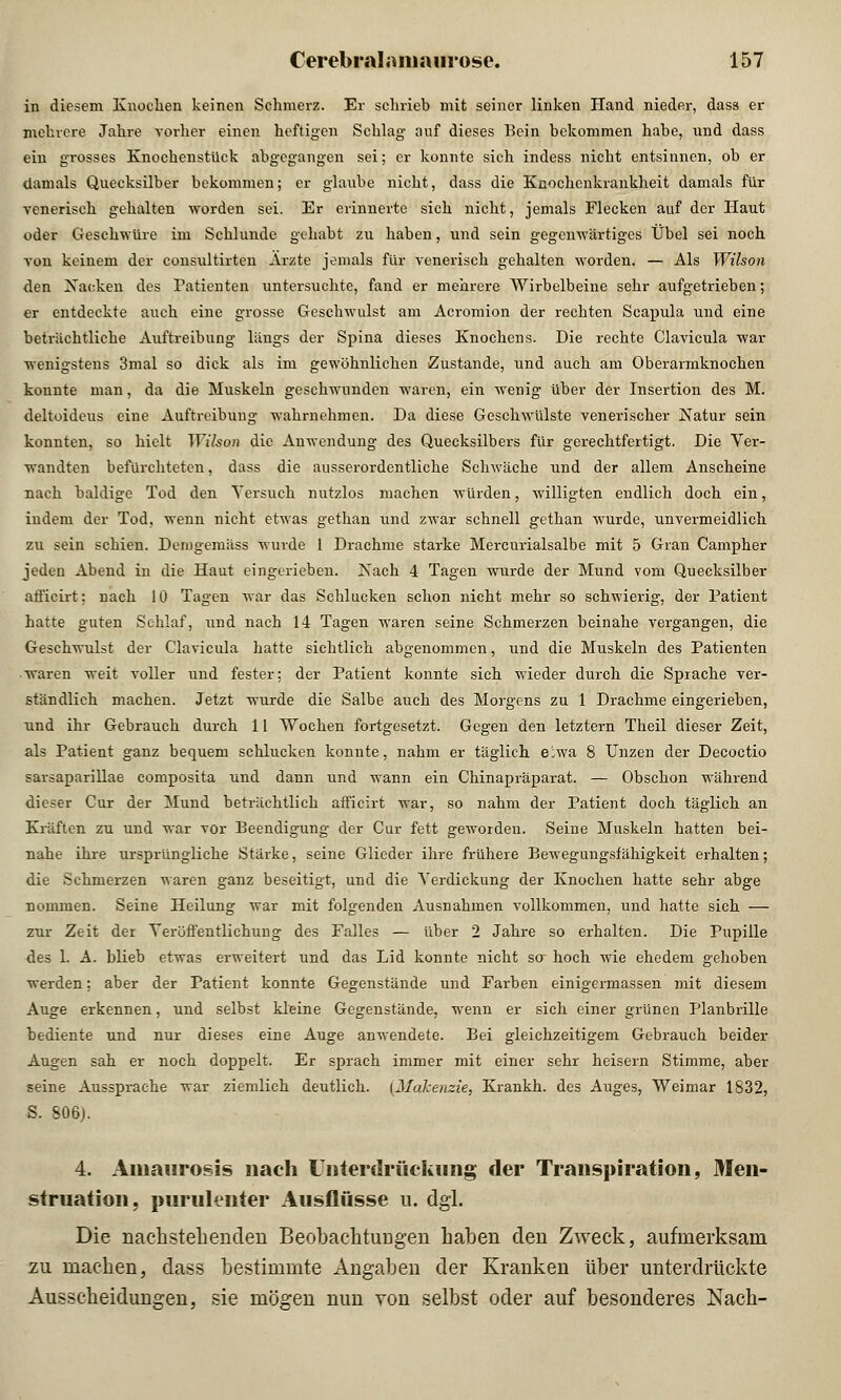 in diesem Knochen keinen Schmerz. Er schrieb mit seiner linken Hand nieder, dass er mehrere Jahre vorher einen heftigen Schlag auf dieses Bein bekommen habe, und dass ein grosses Knockenstück abgegangen sei; er konnte sich indess nicht entsinnen, ob er damals Quecksilber bekommen; er glaube nicht, dass die Knochenkrankheit damals für venerisch gehalten worden sei. Er erinnerte sich nicht, jemals Flecken auf der Haut oder Geschwüre im Schlünde gehabt zu haben, und sein gegenwärtiges Übel sei noch von keinem der consultirten Arzte jemals für venerisch gehalten worden. — Als Wilson den Nacken des Patienten untersuchte, fand er mehrere Wirbelbeine sehr aufgetrieben; er entdeckte auch eine grosse Geschwulst am Acromion der rechten Scapula und eine beträchtliche Auftreibung längs der Spina dieses Knochens. Die rechte Clavicula war wenigstens 3mal so dick als im gewöhnlichen Zustande, und auch am Oberarmknochen konnte man, da die Muskeln geschwunden waren, ein wenig über der Insertion des M. deltoideus eine Auftreibung wahrnehmen. Da diese Geschwülste venerischer Natur sein konnten, so hielt Wilson die Anwendung des Quecksilbers für gerechtfertigt. Die Ver- wandten befürchteten, dass die ausserordentliche Schwäche und der allem Anscheine nach baldige Tod den Versuch nutzlos machen würden, willigten endlich doch ein, indem der Tod, wenn nicht etwas gethan und zwar schnell gethan wurde, unvermeidlich zu sein schien. Demgemäss wurde 1 Drachme starke Mercurialsalbe mit 5 Gran Campher jeden Abend in die Haut eingerieben. Nach 4 Tageu wurde der Mund vom Quecksilber afficirt: nach 10 Tagen war das Schlucken schon nicht mehr so schwierig, der Patient hatte guten Schlaf, imd nach 14 Tagen waren seine Schmerzen beinahe vergangen, die Geschwulst der Clavicula hatte sichtlich abgenommen, und die Muskeln des Patienten waren weit voller und fester; der Patient konnte sich wieder durch die Sprache ver- ständlich machen. Jetzt wurde die Salbe auch des Morgens zu 1 Drachme eingerieben, und ihr Gebrauch durch 11 Wochen fortgesetzt. Gegen den letztern Theil dieser Zeit, als Patient ganz bequem schlucken konnte, nahm er täglich e;wa 8 Unzen der Decoctio sarsaparillae composita und dann und wann ein Chinapräparat. — Obschon während dieser Cur der Mund beträchtlich afficirt war, so nahm der Patient doch täglich an Kräften zu und war vor Beendigung der Cur fett geworden. Seine Muskeln hatten bei- nahe ihre ursprüngliche Stärke, seine Glieder ihre frühere Bewegungsfähigkeit erhalten; die Schmerzen waren ganz beseitigt, und die Verdickung der Knochen hatte sehr abge nommen. Seine Heilung war mit folgenden Ausnahmen vollkommen, und hatte sich — zur Zeit der Veröffentlichung des Falles — über 2 Jahre so erhalten. Die Pupille des 1. A. blieb etwas erweitert und das Lid konnte nicht sa hoch wie ehedem gehoben werden; aber der Patient konnte Gegenstände und Farben einigermassen mit diesem Auge erkennen, und selbst kleine Gegenstände, wenn er sich einer grünen Planbrille bediente und nur dieses eine Auge anwendete. Bei gleichzeitigem Gebrauch beider Augen sah er noch doppelt. Er sprach immer mit einer sehr heisern Stimme, aber seine Aussprache war ziemlich deutlich. (Makenzie, Krankh. des Auges, Weimar 1832, S. 806). 4. Amaurosis nach Unterdrückung der Transpiration, Men- struation, purulenter Ausflusse u. dgl. Die nachstehenden Beobachtungen haben den Zweck, aufmerksam zu machen, dass bestimmte Angaben der Kranken über unterdrückte Ausscheidungen, sie mögen nun von selbst oder auf besonderes Nach-