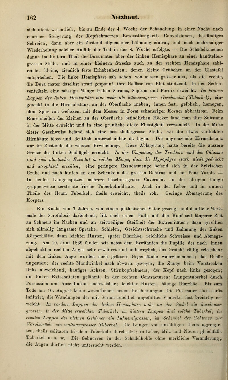 sich nicht wesentlich, bis zu Ende der 4. Woche der Behandlung1 in einer Nacht nach enormer Steigerung der Kopfschmerzen Bewusstlosigkeit, Convulsionen, beständiges Schreien, dann aber ein Zustand allgemeiner Lähmung eintrat, und nach mehrmaliger Wiederholung solcher Anfälle der Tod in der 8. Woche erfolgte. — Die Schädelknochen dünn; im hintern Theil der Dura mater über der linken Hemisphäre an einer handteller- grossen Stelle, und in .einer kleinern Strecke auch an der rechten Hemisphäre zahl- reiche, kleine, ziemlich feste Erhabenheiten, denen kleine Grübchen an der GlastafeL entsprachen. Die linke Hemisphäre sah schon von aussen grösser aus, als die rechte,, die Dura mater daselbst straff gespannt, ihre Gefässe von Blut strotzend. In den Seiten- ventrikeln eine massige Menge trüben Serums, Septum und Fornix erweicht. Im hintern Lappen der linken Hemisphäre eine mehr als hühnereigrosse Geschwulst (Tuberkel), ein- gesenkt in die Hirnsubstanz, an der Oberfläche uneben, innen fest, gelblich, homogen,, ohne Spur von Gefässen, mit dem Messer in Form schmieriger Körner abkratzbar. Beim. Einschneiden der kleinen an der Oberfläche befindlichen Höcker fand man ihre Substanz. in der Mitte erweicht und in eine grünliche dicke Flüssigkeit verwandelt. In der Mitte- dieser Geschwulst befand sich eine fast thalergrosse Stelle, wo die etwas verdickten Hirnhäute bloss und deutlich unterscheidbar da lagen. Die angrenzende Hirnsubstanz war im Zustande der weissen Erweichung. Diese Ablagerung hatte bereits die äussere Grenze des linken Sehhügels erreicht. In der Umgebung des Trichters und des Chiasma fand sich plastisches Exsudat in solcher Menge, dass die Hypophyse stark niedergedrückt und atrophisch erschien; eine geringere Exsudatmenge befand sich in der Sylvischen Grube und nach hinten an den Schenkeln des grossen Gehirns und am Pons Varoli. — In beiden Lungenspitzen mehrere haselnussgrosse Cavernen, in der übrigen Lunge- gruppenweise zerstreute frische Tuberkelinfiltrate. Auch in der Leber und im untern Theile des Ileum Tuberkel, theils erweicht, theils roh. Geringe Abmagerung des- Körpers. Ein Knabe von 7 Jahren, von einem phthisischen Vater gezeugt und deutliche Merk- male der Serofulosis darbietend, litt nach einem Falle auf den Kopf seit längerer Zeit an Schmerz im Nacken und an zeitweiliger Steifheit der Extremitäten; dazu gesellten sich allmälig langsame Sprache, Schielen, Gesichtsschwäche und Lähmung der linken Körperhälfte, dann leichter Husten, später Diarrhöe, reichliche Schweisse und Abmage- rung. Am 10. Juni 1839 fanden wir nebst dem Erwähnten die Pupille des nach innen abgelenkten rechten Auges sehr erweitert und unbeweglich, das Gesicht völlig erloschen; mit dem linken Auge wurden noch grössere Gegenstände wahrgenommen; das Gehör ungestört; der rechte Mundwinkel nach abwärts gezogen, die Zunge beim Vorstrecken links abweichend, häufiges Ächzen, Stirnkopfschmerz, der Kopf nach links gezogen; die linken Extremitäten gelähmt, in der rechten Contracturen; Lungentuberkel durch Percussion und Auscultation nachweisbar; leichter Husten, häufige Diarrhöe. Bis zum Tode am 10. August keine wesentlichen neuen Erscheinungen. Die Pia mater stark serös- infiltrirt, die Wandungen der mit Serum reichlich angefüllten Ventrikel fast breiartig er- weicht. Im vordem Lappen der linken Heinisphäre nahe an der Sichel ein haselnuss- grosser, in der Mitte erweichter Tuberkel; im hintern Lappen drei solche Tuberkel; im rechten Lappen des kleinen Gehirnes ein hühnereigrosser, im Schenkel des Gehirnes zur Varolsbrücke ein ivallnussgrosser Tuberkel. Die Lungen von unzähligen theils aggregir- ten, theils solitären frischen Tuberkeln durchsetzt; in Leber, Milz und Nieren gleichfalls Tuberkel u. s. w. Die Sehnerven in der Schädelhöhle ohne merkliche Veränderung;, die Augen durften nicht untersucht werden.