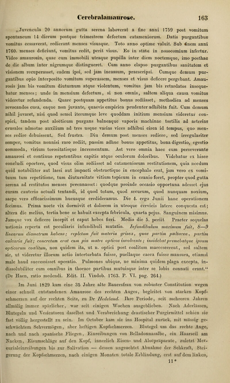 „Juvencula 20 annorüm gutta sercna laboverat a fine anni 1759 post vomitum spontaneum 14 dienira postque trimestrem defectum catameniorum. Datis purgantibus vomitus eessaverat, redierant menses visusque. Toto anno optime valuit. Sub finem anni 1760. menses deficiunt, vomitus redit, perit visus. Eo in statu in nosocomium infertur. Video amaurosin, quae cum immobili utraque pupilla inter diem noctemque, imo posthac de die album inter nigrumque distingueret. Cum anno elapso purgantibus sanitatem et visionein recuperasset, eadem ipsi, sed jam incassum, praescripsi. Cumque demum pur- gantibus opio interposito vomitum superassem, menses et visus deficere pergebant. Amau- rosis jam bis vomitum diuturnum atque violentum, vomitus jam bis retardatos inseque- batur menses; unde in mensium defectum, si non omnis, saltem aliqua causa vomitus viderctur refundenda. Qnare postquam appetitus bonus rediisset, methodica ad menses revocandos cura, eaque non juvante, quaevis empirica prudenter adhibita fuit. Cum demum nibil juvaret, nisi quod semel iterumque leve quoddam initium mensium videretur con- spici, tandem post aloeticum purgans balneaque vaporis macbinae tortilis ad arterias durales admotae auxilium ad tres usque varias vices adhibui circa id tempus, quo men- ses redire dcbuissent. Sed frustra. Diu demum post menses rediere, sed irregulariter semper, vomitus nonnisi rai-o rediit, passim adbuc bonus appetitus, bona digestio, egestio conimoda, virium torositatisque incrementum. Ast vero omnia haec cum perseverante amaurosi et continuo repetentibus capitis atque oculorum doloribus. Videbatur ex bisce concludi oportere, quod visus olim rediisset ad catameniorum restitutionem, quia necdum quid notabiliter aut laesi aut impacti obstructique in encephalo erat, jam vero ex vomi- tuum tum repetitione, tum diuturnitate vitium topicum in cranio foret, propter quod gutta serena ad restitutos menses perennasset: quodque proinde occasio opportuna adesset ejus curam cauterio actuali tentandi, id quod tutum, quod securum, quod nunquam noxium, saepe vero efficacissimum bucusque credideramus. Die 4. ergo Junii banc operationem fecimus. Prima nocte vix dormivit et dolorem in utroque cervicis latere conquesta est; altera die melius, tertia bene se babuit excepta febricula, quarta pejus. Sanguinem misimus. Jamque vox deficere incepit et caput hebes fieri. Medio die 5. periit Praeter sequelas ustionis reperta est peculiaris infundibuli mutatio. Infundibulum maximum fuit, 8—9 linearum diametrum habens; repletum fuit materia grisea, quae partim pultacea, partim calcaria fuit; concretum erat cum pia matre opticos involvente; insidebatpremebatque ipsurn opticorum coalitum, non quidem ita, ut n. optici post coalitum marcescerent, sed saltem sie, ut videretur illorum actio interturbata fuisse, puellaque caeca fuisse mansura, etiamsi male baud successisset operatio. Pulmones ubique, ne minima quidem plaga excepta, in- dissolubiliter cum omnibus in tborace partibus mutuisque inter se lobis connati erant. (De Haen, ratio medendi. Edit. II. Vindob. 1763. P. VI. pag. 264.) Im Juni 1629 kam eine 35 Jahre alte Bauersfrau von robuster Constitution wegen einer schnell entstandenen Amaurose des rechten Auges, begleitet von starken Kopf- schmerzen auf der rechten Seite, zu Dr Hedeland. Ihre Periode, seit mehreren Jahren allmälig immer spärlicher, war seit einigen Wochen ausgeblieben. Nach Aderlässen, Blutegeln und Yesicatoren daselbst und Verabreichung drastischer Purgirmittel schien sie fast völlig hergestellt zu sein. Im October kam sie ins Hospital zurück, mit massig ge- schwächtem Sehvermögen, aber heftigen Kopfschmerzen. Blutegel um das rechte Auge, nach und nach spanische Fliegen, Einreibungen von Belladonnasalbe, ein Haarseil am Xacken, Eisumschläge auf den Kopf, innerlich Eisen- und Aloepräparate, zuletzt Mer- curialeinreibungen bis zur Salivation — dessen ungeachtet Abnahme der Sehkraft, Stei- gerung der Kopfschmerzen, nach einigen Monaten totale Erblindung, erst auf dem linken, il*