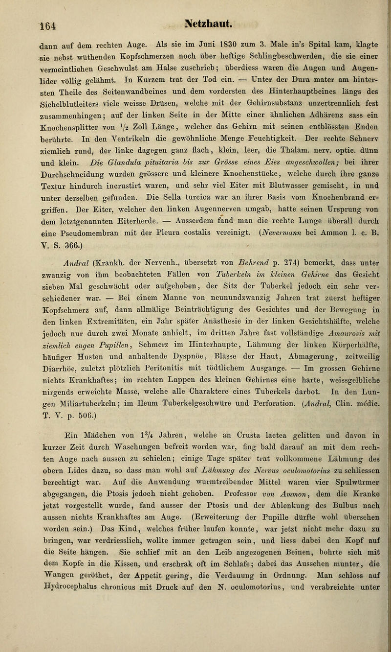 dann auf dem rechten Auge. Als sie im Juni 1830 zum 3. Male in's Spital kam, klagte sie nebst wüthenden Kopfschmerzen noch über heftige Schlingbeschwerden, die sie einer vermeintlichen Geschwulst am Halse zuschrieb; überdiess waren die Augen und Augen- lider völlig gelähmt. In Kurzem trat der Tod ein. — Unter der Dura mater am hinter- sten Theile des Seitenwandbeines und dem vordersten des Hinterhauptbeines längs des Sichelblutleiters viele weisse Drüsen, welche mit der Gehirnsubstanz unzertrennlich fest zusammenhingen; auf der linken Seite in der Mitte einer ähnlichen Adhärenz sass ein Knochensplitter von l/i Zoll Länge, welcher das Gehirn mit seinen entblössten Enden berührte. In den Ventrikeln die gewöhnliche Menge Feuchtigkeit. Der rechte Sehnerv ziemlich rund, der linke dagegen ganz flach, klein, leer, die Thalam. nerv, optic. dünn und klein. Die Glandula pituitaria bis zur Grösse eines Eies angeschivollen; bei ihrer Durchschneidung wurden grössere und kleinere Knochenstucke, welche durch ihre ganze Textur hindurch incrustirt waren, und sehr viel Eiter mit Blutwasser gemischt, in und unter derselben gefunden. Die Sella turcica war an ihrer Basis vom Knochenbrand er- griffen. Der Eiter, welcher den linken Augennerven umgab, hatte seinen Ursprung von dem letztgenannten Eiterherde. — Ausserdem fand man die rechte Lunge überall durch eine Pseudomembran mit der Pleura costalis vereinigt. (Nevennann bei Ammon 1. c. B. V. S. 366.) Andral (Krankh. der Nervenh., übersetzt von Behrend p. 274) bemerkt, dass unter zwanzig von ihm beobachteten Fällen von Tuberhein im Meinen Gehirne das Gesicht sieben Mal geschwächt oder aufgehoben, der Sitz der Tuberkel jedoch ein sehr ver- schiedener war. — Bei einem Manne von neunundzwanzig Jahren trat zuerst heftiger Kopfschmerz auf, dann allmälige Beinträchtigung des Gesichtes und der Bewegung in den linken Extremitäten, ein Jahr später Anästhesie in der linken Gesichtshälfte, welche jedoch nur durch zwei Monate anhielt, im dritten Jahre fast vollständige Amaurosis mit ziemlich engen Pupillen, Schmerz im Hinterhaupte, Lähmung der linken Körperhälfte, häufiger Husten und anhaltende Dyspnoe, Blässe der Haut, Abmagerung, zeitweilig Diarrhöe, zuletzt plötzlich Peritonitis mit tödtlichem Ausgange. — Im grossen Gehirne nichts Krankhaftes; im rechten Lappen des kleinen Gehirnes eine harte, weissgelbliche nirgends erweichte Masse, welche alle Charaktere eines Tuberkels darbot. In den Lun- gen Miliartuberkeln; im Ileum Tuberkelgeschwüre und Perforation. [Andral, Clin, me'dic. T. V. p. 506.) Ein Mädchen von l3/* Jahren, welche an Crusta lactea gelitten und davon in kurzer Zeit durch Waschungen befreit worden war, fing bald darauf an mit dem rech- ten Auge nach aussen zu schielen; einige Tage später trat vollkommene Lähmung des obern Lides dazu, so dass man wohl auf Lähmung des Nervus oculomotorius zu schliessen berechtigt war. Auf die Anwendung -wurmtreibender Mittel waren vier Spulwürmer abgegangen, die Ptosis jedoch nicht gehoben. Professor von Ammon, dem die Kranke jetzt vorgestellt wurde, fand ausser der Ptosis und der Ablenkung des Bulbus nach aussen nichts Krankhaftes am Auge. (Erweiterung der Pupille dürfte wohl übersehen worden sein.) Das Kind, welches früher laufen konnte, war jetzt nicht mehr dazu zu bringen, war verdriesslich, wollte immer getragen sein, und Hess dabei den Kopf auf die Seite hängen. Sie schlief mit an den Leib angezogeneu Beinen, bohrte sich mit dem Kopfe in die Kissen, und erschrak oft im Schlafe; dabei das Aussehen munter, die Wangen geröthet, der Appetit gering, die Verdauung in Ordnung. Man schloss auf Hydrocephalus chronicus mit Druck auf den N. oculomotorius, und verabreichte unter