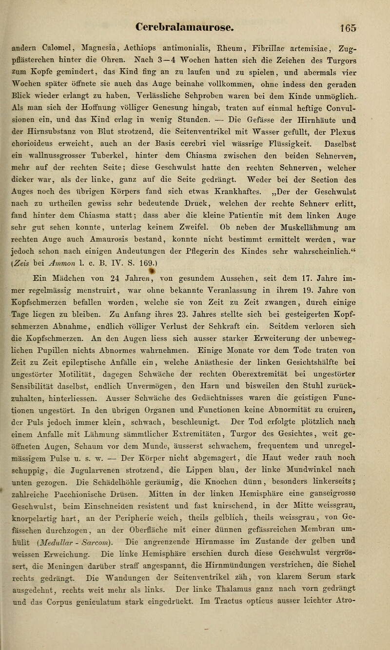 andern Calomel, Magnesia, Aethiops antimonialis, Rheum, Fibrillae' artemisiae, Zug- pflästerchen hinter die Ohren. Nach 3—4 Wochen hatten sich die Zeichen des Turgors zum Kopfe gemindert, das Kind fing an zu laufen und zu spielen, und abermals vier Wochen später öffnete sie auch das Auge beinahe vollkommen, ohne indess den geraden Blick wieder erlangt zu haben. Verlässliche Sehproben waren bei dem Kinde unmögliche Als man sich der Hoffnung völliger Genesung hingab, traten auf einmal heftige Convul- sionen ein, und das Kind erlag in wenig Stunden. — Die Gefässe der Hirnhäute und der Hirnsubstanz von Blut strotzend, die Seitenventrikel mit Wasser gefüllt, der Plexus chorioideus erweicht, auch an der Basis cerebri viel wässrige Flüssigkeit. Daselbst ein wallnussgrosser Tuberkel, hinter dem Chiasma zwischen den beiden Sehnerven, mehr auf der rechten Seite; diese Geschwulst hatte den rechten Sehnerven, welcher dicker war, als der linke, ganz auf die Seite gedrängt. Weder bei der Section des Auges noch des übrigen Körpers fand sich etwas Krankhaftes. „Der der Geschwulst nach zu urtheilen gewiss sehr bedeutende Druck, welchen der rechte Sehnerv erlitt, fand hinter dem Chiasma statt; dass aber die kleine Patientin mit dem linken Auge sehr gut sehen konnte, unterlag keinem Zweifel. Ob neben der Muskellähmung am rechten Auge auch Amaurosis bestand, konnte nicht bestimmt ermittelt werden, war jedoch schon nach einigen Andeutungen der Pflegerin des Kindes sehr wahrscheinlich. [Zeis bei Ammon 1. c. B. IV. S. 169.) t Ein Mädchen von 24 Jahre«, von gesundem Aussehen, seit dem 17. Jahre im- mer regelmässig menstruirt, war ohne bekannte Veranlassung in ihrem 19. Jahre von Kopfschmerzen befallen worden, welche sie von Zeit zu Zeit zwangen, durch einige Tage liegen zu bleiben. Zu Anfang ihres 23. Jahres stellte sich bei gesteigerten Kopf- schmerzen Abnahme, endlich völliger Verlust der Sehkraft ein. Seitdem verloren sich die Kopfschmerzen. An den Augen Hess sich ausser starker Erweiterung der unbeweg- lichen Pupillen nichts Abnormes wahrnehmen. Einige Monate vor dem Tode traten von Zeit zu Zeit epileptische Anfälle ein, welche Anästhesie der linken Gesichtshälfte bei ungestörter Motilität, dagegen Schwäche der rechten Oberextremität bei ungestörter Sensibilität daselbst, endlich Unvermögen, den Harn und bisweilen den Stuhl zurück- zuhalten, hinterliessen. Ausser Schwäche des Gedächtnisses waren die geistigen Func- tionen ungestört. In den übrigen Organen und Functionen keine Abnormität zu eruiren, der Puls jedoch immer klein, schwach, beschleunigt. Der Tod erfolgte plötzlich nach einem Anfalle mit Lähmung sämmtlicher Extremitäten, Turgor des Gesichtes, weit ge- öffneten Augen, Schaum vor dem Munde, äusserst schwachem, frequentem und unregel- mässigem Pulse u. s. w. — Der Körper nicht abgemagert, die Haut weder rauh noch schuppig, die Jugularvenen strotzend, die Lippen blau, der linke Mundwinkel nach unten gezogen. Die Schädelhöhle geräumig, die Knochen dünn, besonders linkerseits; zahlreiche Pacchionische Drüsen. Mitten in der linken Hemisphäre eine ganseigrosse Geschwulst, beim Einschneiden resistent und fast knirschend, in der Mitte weissgrau, knorpelartig hart, an der Peripherie weich, theils gelblich, theils weissgrau, von Ge- fässchen durchzogen, an der Oberfläche mit einer dünnen gefässreichen Membran um- hüllt {Medullär - Sarcom). Die angrenzende Hirnmasse im Zustande der gelben und weissen Erweichung. Die linke Hemisphäre erschien durch diese Geschwulst vergrös- sert, die Meningen darüber straff angespannt, die Hirnmündungen verstrichen, die Sichel rechts gedrängt. Die Wandungen der Seitenventrikel zäh, von klarem Serum stark ausgedehnt, rechts weit mehr als links. Der linke Thalamus ganz nach vorn gedrängt und das Corpus geniculatum stark eingedrückt. Im Tractus opticus ausser leichter Atro-