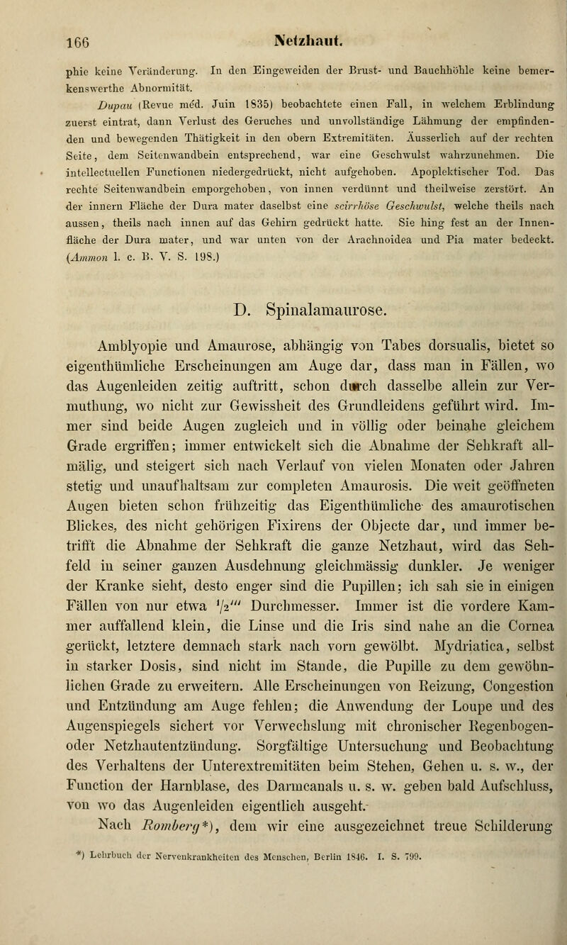 phic keine Veränderung. In den Eingeweiden der Brust- und Bauchhöhle keine bemer- kenswerte Abnormität. Dupau (Revue med. Juin 1S35) beobachtete einen Fall, in -welchem Erblindung zuerst eintrat, dann Verlust des Geruches und unvollständige Lähmung der empfinden- den und bewegenden Thätigkeit in den obern Extremitäten. Äusserlich auf der rechten Seite, dem Seitcnwandbein entsprechend, war eine Geschwulst wahrzunehmen. Die intellectuellen Functionen niedergedrückt, nicht aufgehoben. Apoplektischer Tod. Das rechte Seitenwandbein emporgehoben, von innen verdünnt und theilweise zerstört. An der innern Fläche der Dura mater daselbst eine seirrhöse Geschwulst, welche theils nach aussen, theils nach innen auf das Gehirn gedrückt hatte. Sie hing fest an der Innen- fläche der Dura mater, und war unten von der Arachnoidea und Pia mater bedeckt. {Amnion 1. c. B. V. S. 198.) D. Spinalainaurose. Amblyopie und Amaurose, abhängig von Tabes dorsualis, bietet so eigentümliche Erscheinungen am Auge dar, dass man in Fällen, wo das Augenleiden zeitig auftritt, schon durch dasselbe allein zur Ver- muthung, wo nicht zur Gewissheit des Grundleidens geführt wird. Im- mer sind beide Augen zugleich und in völlig oder beinahe gleichem Grade ergriffen; immer entwickelt sich die Abnahme der Sehkraft all- mälig, und steigert sich nach Verlauf von vielen Monaten oder Jahren stetig und unaufhaltsam zur completen Amaurosis. Die weit geöffneten Augen bieten schon frühzeitig das Eigentümliche- des amaurotischen Blickes, des nicht gehörigen Fixirens der Objecte dar, und immer be- trifft die Abnahme der Sehkraft die ganze Netzhaut, wird das Seh- feld in seiner ganzen Ausdehnung gleichmässig dunkler. Je weniger der Kranke sieht, desto enger sind die Pupillen; ich sah sie in einigen Fällen von nur etwa *\i' Durchmesser. Immer ist die vordere Kam- mer auffallend klein, die Linse und die Iris sind nahe an die Cornea gerückt, letztere demnach stark nach vorn gewölbt. Mydriatica, selbst in starker Dosis, sind nicht im Stande, die Pupille zu dem gewöhn- lichen Grade zu erweitern. Alle Erscheinungen von Reizung, Congestion und Entzündung am Auge fehlen; die Anwendung der Loupe und des Augenspiegels sichert vor Verwechslung mit chronischer Regenbogen- oder Netzhautentzündung. Sorgfältige Untersuchung und Beobachtung des Verhaltens der Unterextremitäten beim Stehen, Gehen u. s. w., der Function der Harnblase, des Darmcanals u. s. w. geben bald Aufschluss, von wo das Augenleiden eigentlich ausgeht. Nach Romberg*), dem wir eine ausgezeichnet treue Schilderung *) Lehrbuch der Nervenkrankheiten des Menschen, Berlin 1840. I. S. 799.