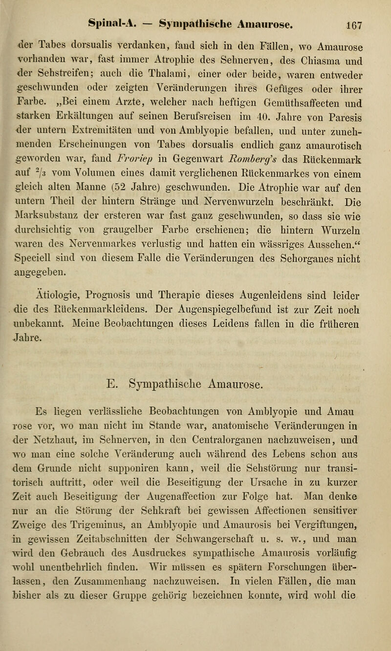 der Tabes dorsualis verdanken, fand sich in den Fällen, wo Amaurose vorhanden war, fast immer Atrophie des Sehnerven, des Chiasma und der Sehstreifen; auch die Thalami, einer oder beide, waren entweder geschwunden oder zeigten Veränderungen ihres Gefüges oder ihrer Farbe. „Bei einem Arzte, welcher nach heftigen Gemüthsaffecten und starken Erkältungen auf seinen Berufsreisen im 40. Jahre von Paresis der untern Extremitäten und von Amblyopie befallen, und unter zuneh- menden Erscheinungen von Tabes dorsualis endlich ganz amaurotisch geworden war, fand Froriep in Gegenwart Romberg's das Rückenmark auf 2/3 vom Volumen eines damit verglichenen Kückenmarkes von einem gleich alten Manne (52 Jahre) geschwunden. Die Atrophie war auf den untern Theil der hintern Stränge und Nervenwurzeln beschränkt. Die Marksubstanz der ersteren war fast ganz geschwunden, so dass sie wie durchsichtig von graugelber Farbe erschienen; die hintern Wurzeln waren des Nervenmarkes verlustig und hatten ein wässriges Aussehen. Speciell siud von diesem Falle die Veränderungen des Sehorganes nicht angegeben. Ätiologie, Prognosis und Therapie dieses Augenleidens sind leider die des Rückenmarkleidens. Der Augenspiegelbefund ist zur Zeit noch unbekannt. Meine Beobachtungen dieses Leidens fallen in die früheren Jahre. E. Sympathische Amaurose. Es liegen verlässliche Beobachtungen von Amblyopie und Amau rose vor, wo man nicht im Stande war, anatomische Veränderungen in der Netzhaut, im Sehnerven, in den Centralorganen nachzuweisen, und wo man eine solche Veränderung auch während des Lebens schon aus dem Grunde nicht supponiren kann, weil die Sehstörung nur transi- torisch auftritt, oder weil die Beseitigung der Ursache in zu kurzer -Zeit auch Beseitigung der Augenaffection zur Folge hat. Man denke nur an die Störung der Sehkraft bei gewissen Affectionen sensitiver Zweige des Trigeminus, an Amblyopie und Amaurosis bei Vergiftungen, in gewissen Zeitabschnitten der Schwangerschaft u. s. w., und man wird den Gebrauch des Ausdruckes sympathische Amaurosis vorläufig wohl unentbehrlich finden. Wir müssen es spätem Forschungen über- lassen, den Zusammenhang nachzuweisen. In vielen Fällen, die man hisher als zu dieser Gruppe gehörig bezeichnen konnte, wird wohl die