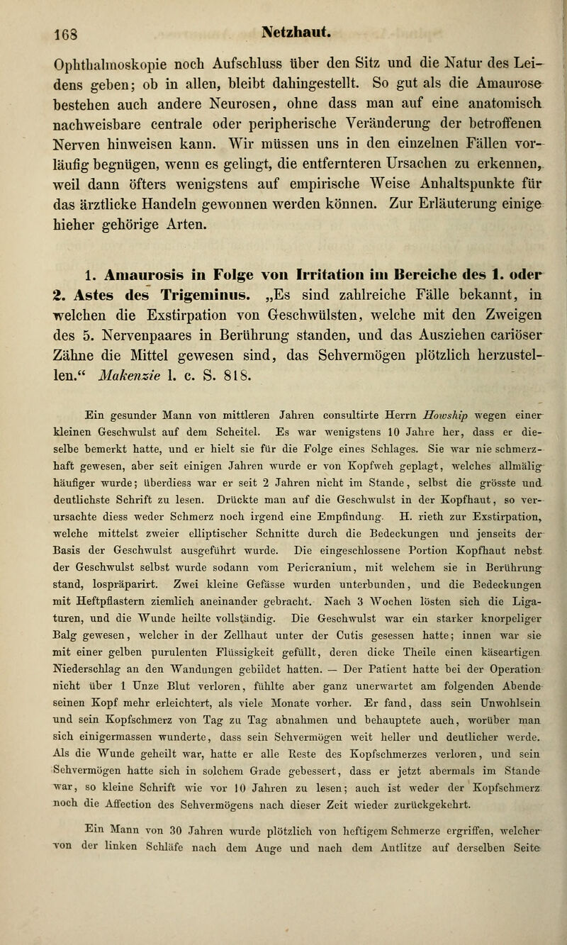 Ophthalmoskopie noch Aufschluss tiher den Sitz und die Natur des Lei- dens geben; ob in allen, bleibt dahingestellt. So gut als die Amaurose bestehen auch andere Neurosen, ohne dass man auf eine anatomisch nachweisbare centrale oder peripherische Veränderung der betroffenen Nerven hinweisen kann. Wir müssen uns in den einzelnen Fällen vor- läufig begnügen, wenn es gelingt, die entfernteren Ursachen zu erkennen, weil dann öfters wenigstens auf empirische Weise Anhaltspunkte für das ärztlicke Handeln gewonnen werden können. Zur Erläuterung einige hieher gehörige Arten. 1. Amaurosis in Folge von Irritation im Bereiche des 1. oder 2. Astes des Trigeminus. „Es sind zahlreiche Fälle bekannt, in welchen die Exstirpation von Geschwülsten, welche mit den Zweigen des 5. Nervenpaares in Berührung standen, und das Ausziehen cariöser Zähne die Mittel gewesen sind, das Sehvermögen plötzlich herzustel- len. Makeiizie 1. c. S. 818. Ein gesunder Mann von mittleren Jahren consultirte Herrn Howship wegen einer kleinen Geschwulst auf dem Scheitel. Es war wenigstens 10 Jahre her, dass er die- selbe bemerkt hatte, und er hielt sie für die Folge eines Schlages. Sie war nie schmerz- haft gewesen, aber seit einigen Jahren wurde er von Kopfweh geplagt, welches allmälig häufiger wurde; überdiess war er seit 2 Jahren nicht im Stande, selbst die grösste und deutlichste Schrift zu lesen. Drückte man auf die Geschwulst in der Kopfhaut, so ver- ursachte diess weder Schmerz noch irgend eine Empfindung. H. rieth zur Exstirpation, welche mittelst zweier elliptischer Schnitte durch die Bedeckungen und jenseits der Basis der Geschwulst ausgeführt wurde. Die eingeschlossene Portion Kopfhaut nebst der Geschwulst selbst wurde sodann vom Pericranium, mit welchem sie in Berührung stand, lospräparirt. Zwei kleine Gefässe wurden unterbunden, und die Bedeckungen mit Heftpflastern ziemlich aneinander gebracht. Nach 3 Wochen lösten sich die Liga- turen, und die Wunde heilte vollständig. Die Geschwulst war ein starker knorpeliger Balg gewesen, welcher in der Zellhaut unter der Cutis gesessen hatte; innen war sie mit einer gelben purulenten Flüssigkeit gefüllt, deren dicke Theile einen käseartigen Niederschlag an den Wandungen gebildet hatten. — Der Patient hatte bei der Operation nicht über 1 Unze Blut verloren, fühlte aber ganz unerwartet am folgenden Abende seinen Kopf mehr erleichtert, als viele Monate vorher. Er fand, dass sein Unwohlsein und sein Kopfschmerz von Tag zu Tag abnahmen und behauptete auch, worüber man sich einigermassen wunderte, dass sein Sehvermögen weit heller und deutlicher werde. Als die Wunde geheilt war, hatte er alle Beste des Kopfschmerzes verloren, und sein Sehvermögen hatte sich in solchem Grade gebessert, dass er jetzt abermals im Stande war, so kleine Schrift wie vor 10 Jahren zu lesen; auch ist weder der Kopfschmerz noch die Affection des Sehvermögens nach dieser Zeit wieder zurückgekehrt. Ein Mann von 30 Jahren wurde plötzlich von heftigem Schmerze ergriffen, welcher von der linken Schläfe nach dem Aujre und nach dem Antlitze auf derselben Seite