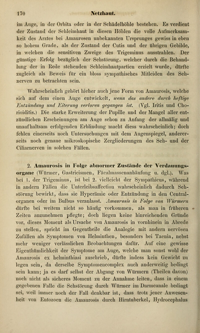 im Auge, iu der Orbita oder in der Schädelhöhle bestehen. Es verdient der Zustand der Schleimhaut in diesen Höhlen die volle Aufmerksam- keit des Arztes bei Amaurosen unbekannten Ursprunges gewiss in eben so hohem Grade, als der Zustand der Cutis und der übrigen Gebilde, in welchen die sensitiven Zweige des Trigeminus ausstrahlen. Der günstige Erfolg bezüglich der Sehstörung, welcher durch die Behand- lung der in Rede stehenden Schleimhautpartien erzielt wurde, dürfte zugleich als Beweis für ein bloss sympathisches Mitleiden des Seh- nerven zu betrachten sein. Wahrscheinlich gehört hieher auch jene Form von Amaurosis, welche sich auf dem einen Auge entwickelt, wenn das andere durch heftige Entzündung und Eiterung verloren gegangen ist. (Vgl. Iritis und Cho- rioiditis.) Die starke Erweiterung der Pupille und der Mangel aller ent- zündlichen Erscheinungen am Auge schon zu Anfang der allmälig und unaufhaltsam erfolgenden Erblindung macht diess wahrscheinlich; doch fehlen einerseits noch Untersuchungen mit dem Augenspiegel, anderer- seits noch genaue mikroskopische Zergliederungen des Seh- und der Ciliarnerven in solchen Fällen. 2. Amaurosis in Folge abnormer Zustände der Verdauungs- organe (Würmer, Gastricismen, Fäcalmassenanhäufung u. dgl.). Was bei 1. der Trigeminus, ist bei 2. vielleicht der Sympäthicus, während in andern Fällen die Unterleibsaffection wahrscheinlich dadurch Seh- störung bewirkt, dass sie Hyperämie oder Entzündung in den Central- organen oder im Bulbus veranlasst. Amaurosis in Folge von Würmern dürfte bei weitem nicht so häufig vorkommen, als man in früheren Zeiten anzunehmen pflegte; doch liegen keine hinreichenden Gründe vor, dieses Moment als Ursache von Amaurosis in vornhinein in Abrede zu stellen, spricht im Gegentheile die Analogie mit andern nervösen Zufällen als Symptomen von Helminthen, besonders bei Taenia, nebst mehr weniger verlässlichen Beobachtungen dafür. Auf eine gewisse Eigenthümlichkeit der Symptome am Auge, welche man sonst wohl der Amaurosis ex helminthiasi zuschrieb, dürfte indess kein Gewicht zu legen sein, da derselbe Symptomencomplex auch anderweitig bedingt sein kann; ja es darf selbst der Abgang von Würmern (Theilen davon) noch nicht als sicheres Moment zu der Annahme leiten, dass in einem gegebenen Falle die Sehstörung durch Würmer im Darmcanale bedingt sei, weil immer noch der Fall denkbar ist, dass trotz jener Anwesen- heit von Entozoen die Amaurosis durch Hirntuberkel, Hydrocephalus