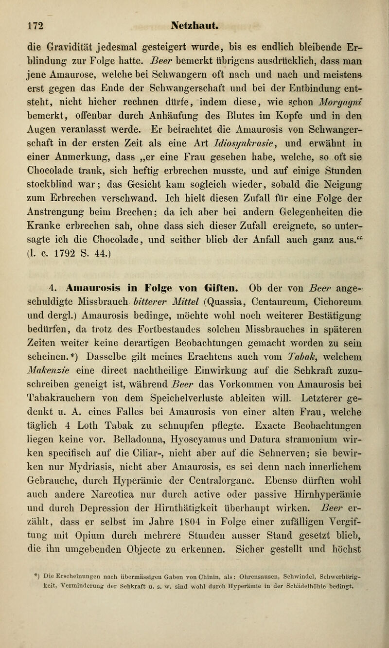 die Gravidität jedesmal gesteigert wurde, bis es endlich bleibende Er- blindung zur Folge hatte. Beer bemerkt übrigens ausdrücklich, dass man jene Amaurose, welche bei Schwangern oft nach und nach und meisten» erst gegen das Ende der Schwangerschaft und bei der Entbindung ent- steht, nicht hieher rechnen dürfe, indem diese, wie schon Morgagni bemerkt, offenbar durch Anhäufung des Blutes im Kopfe und in den Augen veranlasst werde. Er betrachtet die Amaurosis von Schwanger- schaft in der ersten Zeit als eine Art Idiosynkrasie, und erwähnt in einer Anmerkung, dass „er eine Frau gesehen habe, welche, so oft sie Chocolade trank, sich heftig erbrechen musste, und auf einige Stunden stockblind war; das Gesicht kam sogleich wieder, sobald die Neigung zum Erbrechen verschwand. Ich hielt diesen Zufall für eine Folge der Anstrengung beim Brechen; da ich aber bei andern Gelegenheiten die Kranke erbrechen sah, ohne dass sich dieser Zufall ereignete, so unter- sagte ich die Chocolade, und seither blieb der Anfall auch ganz aus. (1. c. 1792 S. 44.) 4. Amaurosis in Folge von Giften. Ob der von Beer ange- schuldigte Missbrauch bitterer Mittel (Quassia, Centaureum, Cichoreum und dergl.) Amaurosis bedinge, möchte wohl noch weiterer Bestätigung bedürfen, da trotz des Fortbestandes solchen Missbrauches in späteren Zeiten weiter keine derartigen Beobachtungen gemacht worden zu sein scheinen.*) Dasselbe gilt meines Erachtens auch vom Tabak, welchem Makenzie eine direct nachtheilige Einwirkung auf die Sehkraft zuzu- schreiben geneigt ist, während Beer das Vorkommen von Amaurosis bei Tabakrauchern von dem Speichelverluste ableiten will. Letzterer ge- denkt u. A. eines Falles bei Amaurosis von einer alten Frau, welche täglich 4 Loth Tabak zu schnupfen pflegte. Exacte Beobachtungen liegen keine vor. Belladonna, Hyoscyamus und Datura stramonium wir- ken specifisch auf die Ciliar-, nicht aber auf die Sehnerven; sie bewir- ken nur Mydriasis, nicht aber Amaurosis, es sei denn nach innerlichem Gebrauche, durch Hyperämie der Centralorgane. Ebenso dürften wohl auch andere Narcotica nur durch active oder passive Hirnhyperämie und durch Depression der Hirnthätigkeit überhaupt wirken. Beer er- zählt, dass er selbst im Jahre 1804 in Folge einer zufälligen Vergif- tung mit Opium durch mehrere Stunden ausser Stand gesetzt blieb, die ihn umgebenden Objecte zu erkennen. Sicher gestellt und höchst *) Die Erscheinungen nach übermässigen Gaben von Chinin, als: Ohrensausen, Schwindel, Schwerhörig- keit, Verminderung der Sehkraft u. s. w. sind wohl durch Hyperämie in der Schädelhöhle bedingt.