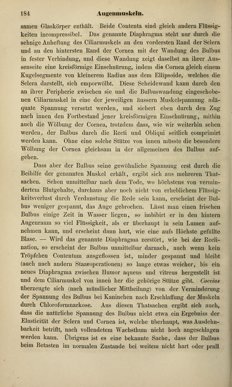 samen Glaskörper enthält. Beide Contenta sind gleich andern Flüssig- keiten incompressibel. Das genannte Diaphragma steht nur durch die sehnige Anheftung des Ciliarmuskels an den vordersten Rand der Sclera und an den hintersten Rand der Cornea mit der Wandung des Bulbus in fester Verbindung, und diese Wandimg zeigt daselbst an ihrer Aus- senseite eine kreisförmige Einschnürung, indem die Cornea gleich einem Kugelsegmente von kleinerem Radius aus dem Ellipsoide, welches die Sclera darstellt, sich emporwölbt. Diese Scheidewand kann durch den an ihrer Peripherie zwischen sie und die Bulbuswandung eingeschobe- nen Ciliarmuskel in eine der jeweiligen äussern Muskelspannung adä- quate Spannung versetzt werden, und sichert eben durch den Zug nach innen den Fortbestand jener kreisförmigen Einschnürung, mithin auch die Wölbung der Cornea, trotzdem dass, wie wir weiterhin sehen werden, der Bulbus durch die Recti und Obliqui seitlich comprimirt werden kann. Ohne eine solche Stütze von innen müsste die besondere Wölbung der Cornea gleichsam in der allgemeinen des Bulbus auf- gehen. Dass aber der Bulbus seine gewöhnliche Spannung erst durch die Beihilfe der genannten Muskel erhält, ergibt sich aus mehreren That- sachen. Schon unmittelbar nach dem Tode, wo höchstens von vermin- dertem Blutgehalte, durchaus aber noch nicht von erheblichem Flüssig- keitsverlust durch Verdunstung die Rede sein kann, erscheint der Bul- bus weniger gespannt, das Auge gebrochen. Lässt man einen frischen Bulbus einige Zeit in Wasser liegen, so imbibirt er in den hintern Augenraum so viel Flüssigkeit, als er überhaupt in sein Lumen auf- nehmen kann, und erscheint dann hart, wie eine aufs Höchste gefüllte Blase. — Wird das genannte Diaphragma zerstört, wie bei der Recli- nation, so erscheint der Bulbus unmittelbar darnach, auch wenn kein Tröpfchen Contentuni ausgeflossen ist, minder gespannt und bleibt (auch nach andern Staaroperationen) so lange etwas weicher, bis ein neues Diaphragma zwischen Humor aqueus und vitreus hergestellt ist und dem Ciliarmuskel von innen her die gehörige Stütze gibt. Coccius überzeugte sich (nach mündlicher Mittheilung) von der Verminderung der Spannung des Bulbus bei Kaninchen nach Erschlaffung der Muskeln durch Chloroformnarkose. Aus diesen Thatsachen ergibt sich auch, dass die natürliche Spannung des Bulbus nicht etwa ein Ergebniss der Elasticität der Sclera und Cornea ist, welche überhaupt, was Ausdehn- barkeit betrifft, nach vollendetem Wachsthum nicht hoch angeschlagen werden kann. Übrigens ist es eine bekannte Sache, dass der Bulbus beim Betasten im normalen Zustande bei weitem nicht hart oder prall