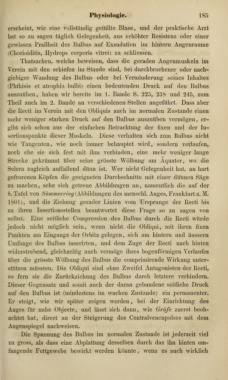 erscheint, wie eine vollständig gefüllte Blase, und der praktische Arzt hat so zu sagen täglich Gelegenheit, aus erhöhter Eesistenz oder einer gewissen Prallheit des Bulbus auf Exsudation im hintern Augenraume (Chorioiditis, Hydrops corporis vitrei) zu schliessen. Thatsachen, welche beweisen, dass die geraden Augenmuskeln im Verein mit den schiefen im Stande sind, bei durchbrochener oder nach- giebiger Wandung des Bulbus oder bei Verminderung seines Inhaltes (Phthisis et atrophia bulbi) einen bedeutenden Druck auf den Bulbus auszuüben, haben wir bereits im 1. Bande S. 225, 238 und 245, zum Theil auch im 2. Bande an verschiedenen Stellen angeführt. Dass aber die Recti im Verein mit den Obliquis auch im normalen Zustande einen mehr weniger starken Druck auf den Bulbus auszuüben vermögen, er- gibt sich schon aus der einfachen Betrachtung der fixen und der In- sertionspunkte dieser Muskeln. Diese verhalten sich zum Bulbus nicht wie Tangenten, wie noch immer behauptet wird, sondern verlaufen, noch ehe sie sich fest mit ihm verbinden, eine mehr weniger lange Strecke gekrümmt über seine grösste Wölbung am Äquator, wo die Sclera zugleich auffallend dünn ist. Wer nicht Gelegenheit hat, an hart gefrorenen Köpfen die geeigneten Durchschnitte mit einer dünnen Säge zu machen, sehe sich getreue Abbildungen an, namentlich die auf der S. Tafel von Sömmei-nng (Abbildungen des menschl. Auges, Frankfurt a. M. 1S01), und die Ziehung gerader Linien vom Ursprünge der Recti bis zu ihren Insertionsstellen beantwortet diese Frage so zu sagen von selbst. Eine seitliche Compression des Bulbus durch die Recti würde jedoch nicht möglich sein, wenn nicht die Obliqui, mit ihren fixen Punkten am Eingange der Orbita gelegen, sich am hintern und äussern Umfange des Bulbus inserirten, und dem Zuge der Recti nach hinten widerstrebend, gleichzeitig auch vermöge ihres bogenförmigen Verlaufes über die grösste Wölbung des Bulbus die comprimirende Wirkung unter- stützen müssten. Die Obliqui sind ohne Zweifel Antagonisten der Recti, so fern sie die Zurückziehung des Bulbus durch letztere verhindern. Dieser Gegensatz und somit auch der daran gebundene seitliche Druck auf den Bulbus ist (mindestens im wachen Zustande) ein permanenter. Er steigt, wie wir später zeigen werden, bei der Einrichtung des Auges für nahe Objecte, und lässt sich dann, wie Gräfe zuerst beob- achtet hat, direct an der Steigerung des Centralvenenpulses mit dem Augenspiegel nachweisen. Die Spannung des Bulbus im normalen Zustande ist jederzeit viel zu gross, als dass eine Abplattung desselben durch das ihn hinten um- fangende Fettgewebe bewirkt werden könnte, wenn es auch wirklich