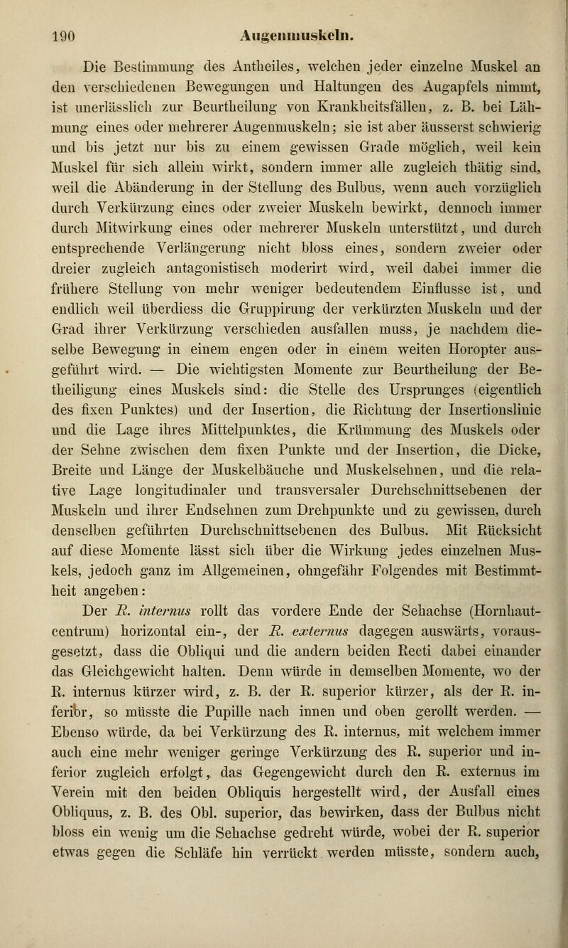 Die Bestimmung- des Antheiles, welchen jeder einzelne Muskel an den verschiedenen Bewegungen und Haltungen des Augapfels nimmt, ist unerlässlich zur Beurtheilung von Krankheitsfällen, z. B. bei Läh- mung eines oder mehrerer Augenmuskeln; sie ist aber äusserst schwierig und bis jetzt nur bis zu einem gewissen Grade möglich, weil kein Muskel für sich allein wirkt, sondern immer alle zugleich thätig sind, weil die Abänderung in der Stellung des Bulbus, wenn auch vorzüglich durch Verkürzung eines oder zweier Muskeln bewirkt, dennoch immer durch Mitwirkung eines oder mehrerer Muskeln unterstützt, und durch entsprechende Verlängerung nicht bloss eines, sondern zweier oder dreier zugleich antagonistisch moderirt wird, weil dabei immer die frühere Stellung von mehr weniger bedeutendem Einflüsse ist, und endlich weil Uberdiess die Gruppirung der verkürzten Muskeln und der Grad ihrer Verkürzung verschieden ausfallen muss, je nachdem die- selbe Bewegung in einem engen oder in einem weiten Horopter aus- geführt wird. — Die wichtigsten Momente zur Beurtheilung der Be- theiligung eines Muskels sind: die Stelle des Ursprunges (eigentlich des fixen Punktes) und der Insertion, die Richtung der Insertionslinie und die Lage ihres Mittelpunktes, die Krümmung des Muskels oder der Sehne zwischen dem fixen Punkte und der Insertion, die Dicke, Breite und Länge der Muskelbäuche und Muskelsehnen, und die rela- tive Lage longitudinaler und transversaler Durchschnittsebenen der Muskeln und ihrer Endsehnen zum Drehpunkte und zu gewissen, durch denselben geführten Durchschnittsebenen des Bulbus. Mit Rücksicht auf diese Momente lässt sich über die Wirkung jedes einzelnen Mus- kels, jedoch ganz im Allgemeinen, ohngefähr Folgendes mit Bestimmt- heit angeben: Der R. internus rollt das vordere Ende der Sehachse (Hornhaut- centrum) horizontal ein-, der E. externus dagegen auswärts, voraus- gesetzt, dass die Obliqui und die andern beiden Recti dabei einander das Gleichgewicht halten. Denn würde in demselben Momente, wo der R. internus kürzer wird, z. B. der R. superior kürzer, als der R. in- feribr, so müsste die Pupille nach innen und oben gerollt werden. — Ebenso würde, da bei Verkürzung des R. internus, mit welchem immer auch eine mehr weniger geringe Verkürzung des R. superior und in- ferior zugleich erfolgt, das Gegengewicht durch den R. externus im Verein mit den beiden Obliquis hergestellt wird, der Ausfall eines Obliquus, z. B. des Obl. superior, das bewirken, dass der Bulbus nicht bloss ein wenig um die Sehachse gedreht würde, wobei der R. superior etwas gegen die Schläfe hin verrückt werden müsste, sondern auch,