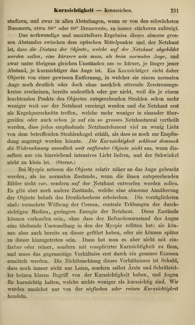 studiren, und zwar in allen Abstufungen, wenn er von den schwächsten Nummern, etwa 80 oder 60 Brennweite, zu immer stärkeren aufsteigt. Das nothwendige und unmittelbare Ergebniss dieses abnorm gros- sen Abstandes zwischen dem optischen Mittelpunkte und der Netzhaut ist, dass die Distanz der Objecte, welche auf de?' Netzhaut abgebildet werden sollen, eine kürzere sei?i mnss, als beim normalen Auge, und zwar unter übrigens gleichen Umständen um so kürzer, je länger jener Abstand, je kurzsichtiger das Auge ist. Ein Kurzsichtiger sieht daher Objecte von einer gewissen Entfernung, in welcher sie einem normalen Auge noch deutlich oder doch ohne merklich störende Zerstreuungs- kreise erscheinen, bereits undeutlich oder gar nicht, weil die je einem leuchtenden Punkte des Objectes entsprechenden Strahlen schon mehr weniger weit vor der Netzhaut vereinigt werden und die Netzhaut erst als Kegelquerschnitte treffen, welche mehr weniger in einander über- greifen oder auch schon je auf ein so grosses Netzhautareal vertheilt werden, dass jedes empfindende Netzhautelement viel zu wenig Licht von dem betreffenden Strahlenkegel erhält, als dass es noch zur Empfin- dung angeregt werden könnte. Die Kurzsichtigkeit schliesst demnach die Wahrnehmung unendlich weit entfernter Objecte nicht aus, wenn die- selben nur ein hinreichend intensives Licht liefern, und der Sehwinkel nicht zu klein ist. (Sterne.) Bei Myopie müssen die Objecte relativ näher an das Auge gebracht werden, als im normalen Zustande, wenn die ihnen entsprechenden Bilder nicht vor, sondern auf der Netzhaut entworfen werden sollen. Es gibt aber noch andere Zustände, welche eine abnorme Annäherung der Objecte behufs des Deutlichsehens erheischen. Die vorzüglichsten sind: vermehrte Wölbung der Cornea, centrale Trübungen der durch- sichtigen Medien, geringere Energie der Netzhaut. Diese Zustände können vorhanden sein, ohne dass der Eefractionszustand des Auges eine bleibende Umwandlung in den der Myopie erlitten hat: sie kön- nen aber auch bereits zu dieser geführt haben, oder sie können später zu dieser hinzugetreten sein. Dann hat man es aber nicht mit ein- facher oder reiner, sondern mit complicirter Kurzsichtigkeit zu thun, und niuss das gegenseitige Yerhältniss erst durch ein genaues Examen, emiitteit werden. Die Nichtbeachtung dieses Verhältnisses ist Schuld, dass noch immer nicht nur Laien, sondern selbst Arzte und Schriftstel- ler keinen klaren Begriff von der Kurzsichtigkeit haben, und Augen für kurzsichtig halten, welche nichts weniger als kurzsichtig sind. Wir werden zunächst nur von der einfachen oder reinen Kurzsichtigkeit handeln.