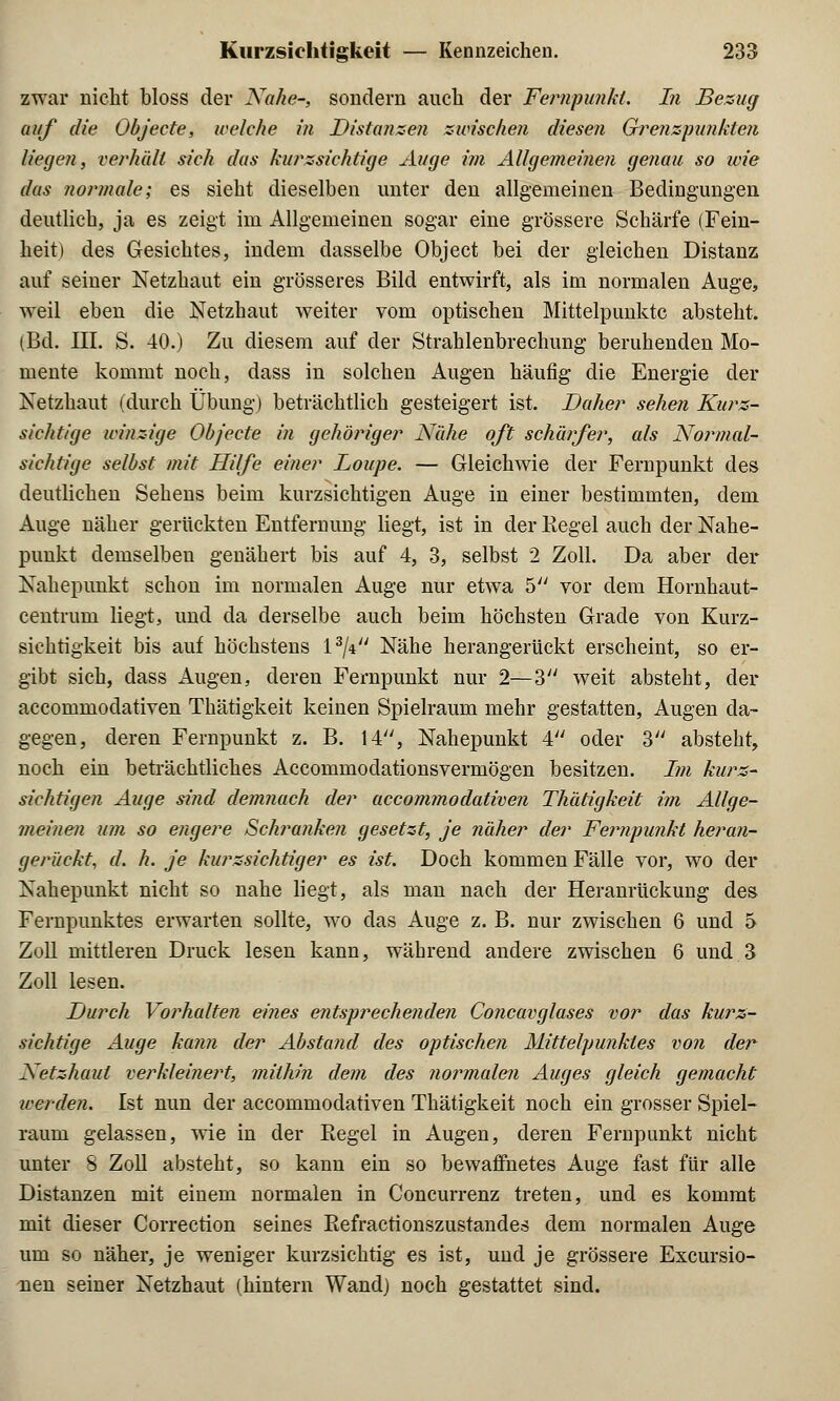 zwar nicht bloss der Nahe-, sondern auch der Fernpunkt. In Bezug auf die Objecte, welche in Distanzen zwischen diesen Grenzfmnkten liegen, verhält sich das kurzsichtige Auge im Allgemeinen genau so wie das normale; es sieht dieselben unter den allgemeinen Bedingungen deutlich, ja es zeigt im Allgemeinen sogar eine grössere Schärfe (Fein- heit) des Gesichtes, indem dasselbe Object bei der gleichen Distanz auf seiner Netzhaut ein grösseres Bild entwirft, als im normalen Auge, weil eben die Netzhaut weiter vom optischen Mittelpunkte absteht. (Bd. III. S. 40.) Zu diesem auf der Strahlenbrechung beruhenden Mo- mente kommt noch, dass in solchen Augen häufig die Energie der Netzhaut (durch Übung) beträchtlich gesteigert ist. Daher sehen Kurz- sichtige winzige Objecte in gehöriger Nahe oft schärfer, als Normal- sichtige selbst mit Hilfe einer Loupe. — Gleichwie der Fernpunkt des deutlichen Sehens beim kurzsichtigen Auge in einer bestimmten, dem Auge näher gerückten Entfernung liegt, ist in der Regel auch der Nahe- punkt demselben genähert bis auf 4, 3, selbst 2 Zoll. Da aber der Nahepunkt schon im normalen Auge nur etwa 5 vor dem Hornhaut- centrum liegt, und da derselbe auch beim höchsten Grade von Kurz- sichtigkeit bis auf höchstens 13/Vy Nähe herangerückt erscheint, so er- gibt sich, dass Augen, deren Fernpunkt nur 2—3 weit absteht, der aecommodativen Thätigkeit keinen Spielraum mehr gestatten, Augen da- gegen, deren Fernpunkt z. B. 14, Nahepunkt 4 oder 3 absteht, noch ein beträchtliches Accommodationsvermögen besitzen. Im kurz- sichtigen Auge sind demnach der aecommodativen Thätigkeit im Allge- meinen um so engere Schranken gesetzt, je näher der Fernpunkt heran- gerückt, d. h. je kurzsichtiger es ist. Doch kommen Fälle vor, wo der Nahepunkt nicht so nahe liegt, als man nach der Heranrückung des Fernpunktes erwarten sollte, wo das Auge z. B. nur zwischen 6 und 5 Zoll mittleren Druck lesen kann, während andere zwischen 6 und 3 Zoll lesen. Durch Vorhalten eines entsprechenden Concavglases vor das kurz- sichtige Auge kann der Abstand des optischen Mittelpunktes von der Netzhaut verkleinert, mithin dem des normalen Auges gleich (gemacht werden. Ist nun der aecommodativen Thätigkeit noch ein grosser Spiel- raum gelassen, wie in der Begel in Augen, deren Fernpunkt nicht unter S Zoll absteht, so kann ein so bewaffnetes Auge fast für alle Distanzen mit einem normalen in Concurrenz treten, und es kommt mit dieser Correction seines Eefractionszustandes dem normalen Auge um so näher, je weniger kurzsichtig es ist, und je grössere Exemtio- nen seiner Netzhaut (hintern Wand) noch gestattet sind.