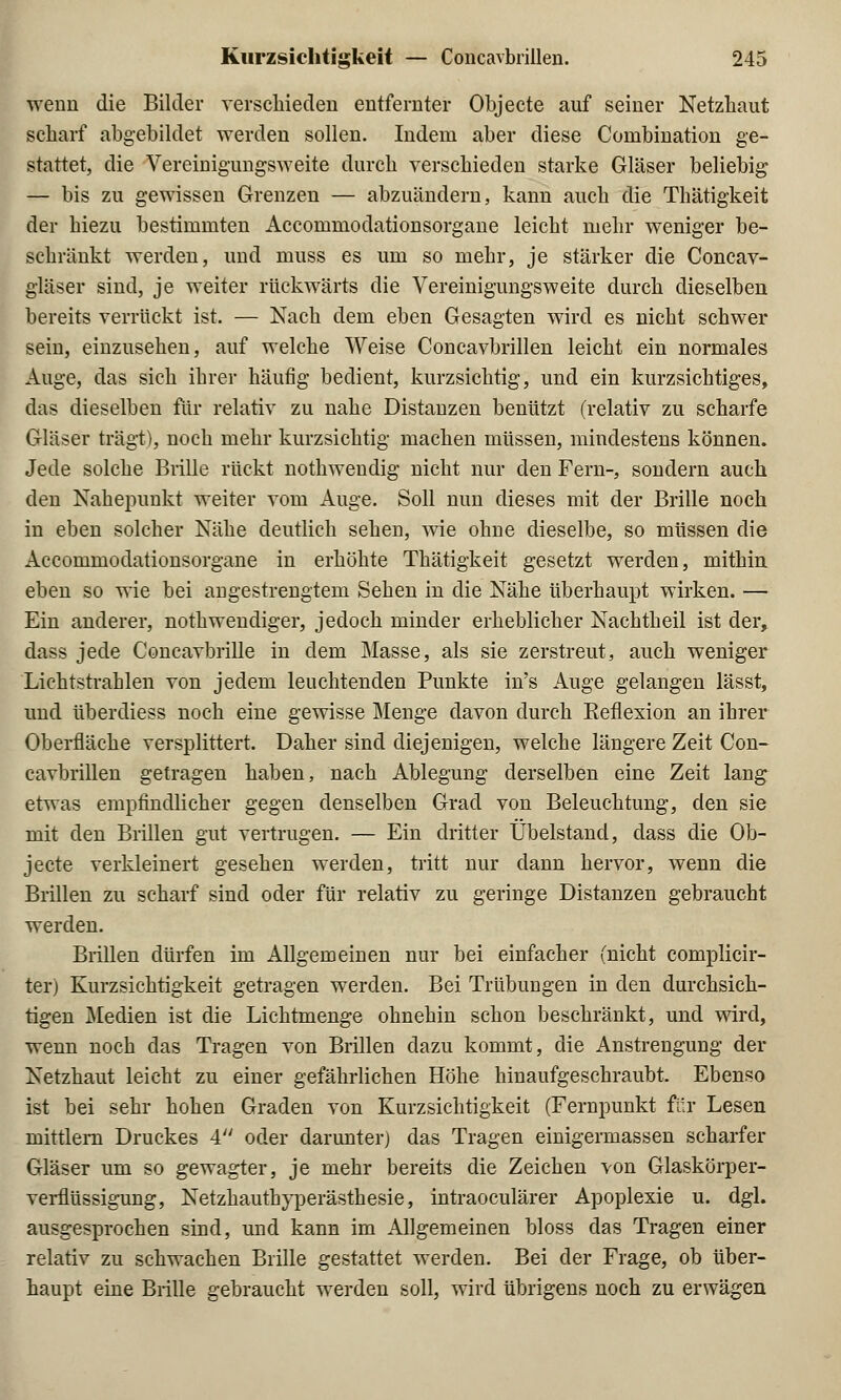 wenn die Bilder verschieden entfernter Objecte auf seiner Netzhaut scharf abgebildet werden sollen. Indem aber diese Combination ge- stattet, die Vereinigungsweite durch verschieden starke Gläser beliebig — bis zu gewissen Grenzen — abzuändern, kann auch die Thätigkeit der hiezu bestimmten Accommodationsorgane leicht mehr weniger be- schränkt werden, und rnuss es um so mehr, je stärker die Concav- gläser sind, je weiter rückwärts die Vereinigungsweite durch dieselben bereits verrückt ist. — Nach dem eben Gesagten wird es nicht schwer sein, einzusehen, auf welche Weise Concavbrillen leicht ein normales Auge, das sich ihrer häufig bedient, kurzsichtig, und ein kurzsichtiges, das dieselben für relativ zu nahe Distanzen benützt (relativ zu scharfe Gläser trägt), noch mehr kurzsichtig machen müssen, mindestens können. Jede solche Brille rückt nothwendig nicht nur den Fern-, sondern auch den Nahepunkt weiter vom Auge. Soll nun dieses mit der Brille noch in eben solcher Nähe deutlich sehen, wie ohne dieselbe, so müssen die Accommodationsorgane in erhöhte Thätigkeit gesetzt werden, mithin eben so wie bei angestrengtem Sehen in die Nähe überhaupt wirken. — Ein anderer, nothwendiger, jedoch minder erheblicher Nachtheil ist der, dass jede Concavbrille in dem Masse, als sie zerstreut, auch weniger Lichtstrahlen von jedem leuchtenden Punkte in's Auge gelangen lässt, und überdiess noch eine gewisse Menge davon durch Reflexion an ihrer Oberfläche versplittert. Daher sind diejenigen, welche längere Zeit Con- cavbrillen getragen haben, nach Ablegung derselben eine Zeit lang etwas empfindlicher gegen denselben Grad von Beleuchtung, den sie mit den Brillen gut vertrugen. — Ein dritter Übelstand, dass die Ob- jecte verkleinert gesehen werden, tritt nur dann hervor, wenn die Brillen zu scharf sind oder für relativ zu geringe Distanzen gebraucht werden. Brillen dürfen im Allgemeinen nur bei einfacher (nicht complicir- ter) Kurzsichtigkeit getragen werden. Bei Trübungen in den durchsich- tigen Medien ist die Lichtmenge ohnehin schon beschränkt, und wird, wenn noch das Tragen von Brillen dazu kommt, die Anstrengung der Netzhaut leicht zu einer gefährlichen Höhe hinaufgeschraubt. Ebenso ist bei sehr hohen Graden von Kurzsichtigkeit (Fernpunkt für Lesen mittlem Druckes 4 oder darunter) das Tragen einigermassen scharfer Gläser um so gewagter, je mehr bereits die Zeichen von Glaskörper- verfltissigung, Netzhauthyperästhesie, intraoculärer Apoplexie u. dgl. ausgesprochen sind, und kann im Allgemeinen bloss das Tragen einer relativ zu schwachen Brille gestattet werden. Bei der Frage, ob über- haupt eine Brille gebraucht werden soll, wird übrigens noch zu erwägen